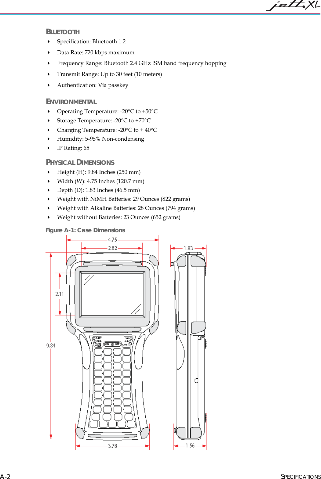 BLUETOOTH Specification: Bluetooth 1.2 Data Rate: 720 kbps maximum Frequency Range: Bluetooth 2.4 GHz ISM band frequency hopping Transmit Range: Up to 30 feet (10 meters) Authentication: Via passkey ENVIRONMENTAL Operating Temperature: -20°C to +50°C Storage Temperature: -20°C to +70°C Charging Temperature: -20°C to + 40°C Humidity: 5-95% Non-condensing IP Rating: 65 PHYSICAL DIMENSIONS Height (H): 9.84 Inches (250 mm) Width (W): 4.75 Inches (120.7 mm) Depth (D): 1.83 Inches (46.5 mm) Weight with NiMH Batteries: 29 Ounces (822 grams) Weight with Alkaline Batteries: 28 Ounces (794 grams) Weight without Batteries: 23 Ounces (652 grams) SPECIFICATIONS A-2Figure A-1: Case Dimensions