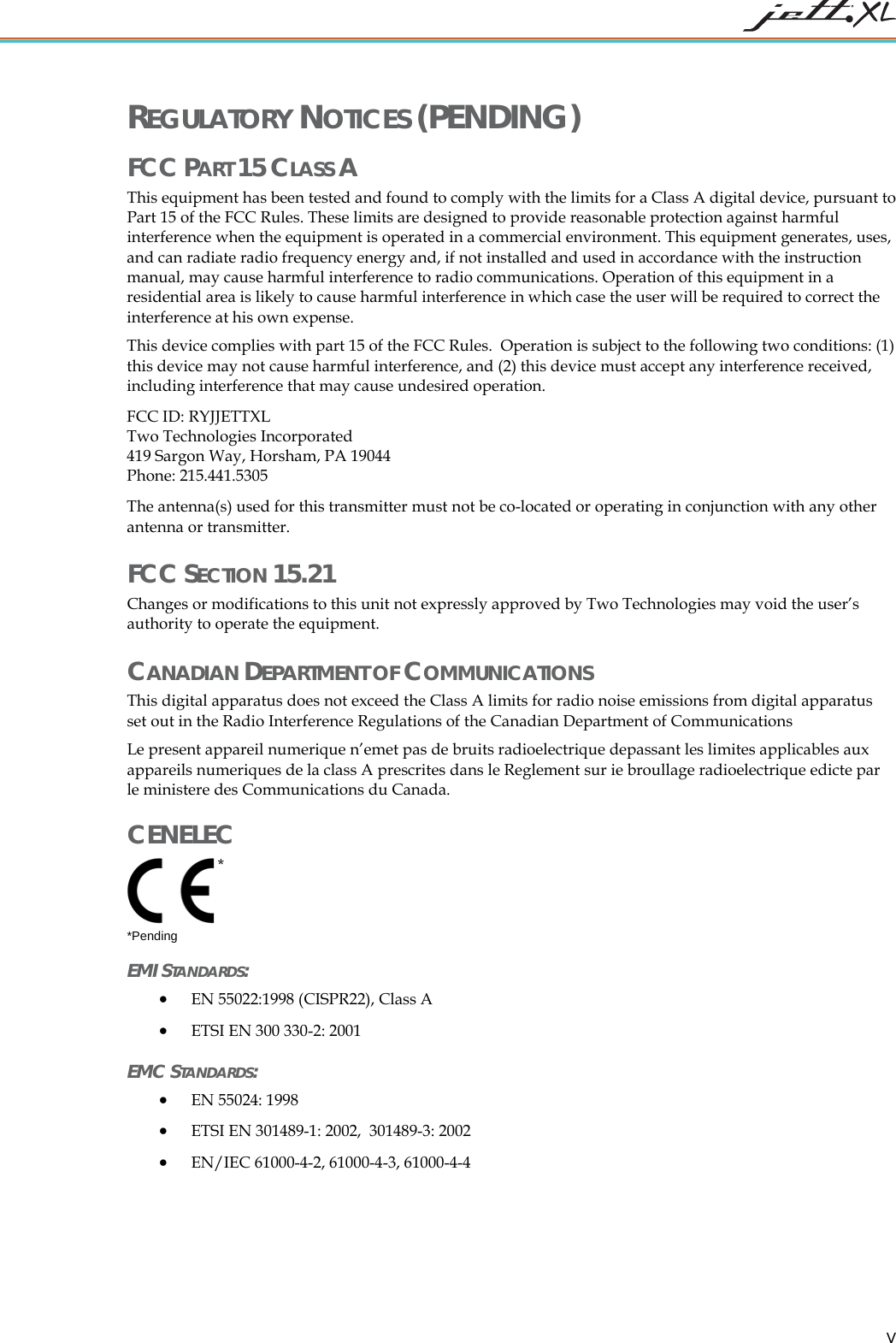 REGULATORY NOTICES (PENDING) FCC PART 15 CLASS A This equipment has been tested and found to comply with the limits for a Class A digital device, pursuant to Part 15 of the FCC Rules. These limits are designed to provide reasonable protection against harmful interference when the equipment is operated in a commercial environment. This equipment generates, uses, and can radiate radio frequency energy and, if not installed and used in accordance with the instruction manual, may cause harmful interference to radio communications. Operation of this equipment in a residential area is likely to cause harmful interference in which case the user will be required to correct the interference at his own expense. This device complies with part 15 of the FCC Rules. Operation is subject to the following two conditions: (1) this device may not cause harmful interference, and (2) this device must accept any interference received, including interference that may cause undesired operation. FCC ID: RYJJETTXL Two Technologies Incorporated 419 Sargon Way, Horsham, PA 19044 Phone: 215.441.5305 The antenna(s) used for this transmitter must not be co-located or operating in conjunction with any other antenna or transmitter. FCC SECTION 15.21 Changes or modifications to this unit not expressly approved by Two Technologies may void the user’s authority to operate the equipment. CANADIAN DEPARTMENT OF COMMUNICATIONS This digital apparatus does not exceed the Class A limits for radio noise emissions from digital apparatus set out in the Radio Interference Regulations of the Canadian Department of Communications Le present appareil numerique n’emet pas de bruits radioelectrique depassant les limites applicables aux appareils numeriques de la class A prescrites dans le Reglement sur ie broullage radioelectrique edicte par le ministere des Communications du Canada. CENELEC * *Pending EMI STANDARDS: • EN 55022:1998 (CISPR22), Class A • ETSI EN 300 330-2: 2001 EMC STANDARDS: • EN 55024: 1998 • ETSI EN 301489-1: 2002, 301489-3: 2002 • EN/IEC 61000-4-2, 61000-4-3, 61000-4-4 V