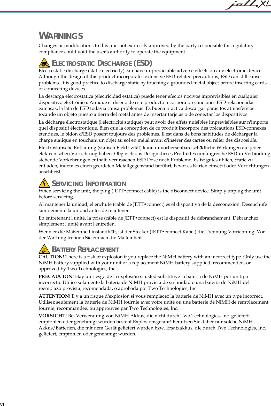 WARNINGS Changes or modifications to this unit not expressly approved by the party responsible for regulatory compliance could void the user's authority to operate the equipment. ELECTROSTATIC DISCHARGE (ESD) Electrostatic discharge (static electricity) can have unpredictable adverse effects on any electronic device. Although the design of this product incorporates extensive ESD-related precautions, ESD can still cause problems. It is good practice to discharge static by touching a grounded metal object before inserting cards or connecting devices. La descarga electrostática (electricidad estática) puede tener efectos nocivos imprevisibles en cualquier dispositivo electrónico. Aunque el diseño de este producto incorpora precauciones ESD-relacionadas extensas, la lata de ESD todavía causa problemas. Es buena práctica descargar parásitos atmosféricos tocando un objeto puesto a tierra del metal antes de insertar tarjetas o de conectar los dispositivos. La décharge électrostatique (l'électricité statique) peut avoir des effets nuisibles imprévisibles sur n'importe quel dispositif électronique. Bien que la conception de ce produit incorpore des précautions ESD-connexes étendues, le bidon d'ESD posent toujours des problèmes. Il est dans de bons habitudes de décharger la charge statique en touchant un objet au sol en métal avant d'insérer des cartes ou relier des dispositifs. Elektrostatische Entladung (statisch Elektrizität) kann unvorhersehbare schädliche Wirkungen auf jeder elektronischen Vorrichtung haben. Obgleich das Design dieses Produktes umfangreiche ESD-in Verbindung stehende Vorkehrungen enthält, verursachen ESD Dose noch Probleme. Es ist gutes üblich, Static zu entladen, indem es einen geerdeten Metallgegenstand berührt, bevor es Karten einsetzt oder Vorrichtungen anschließt. SERVICING INFORMATION When servicing the unit, the plug (JETT•connect cable) is the disconnect device. Simply unplug the unit before servicing. Al mantener la unidad, el enchufe (cable de JETT•connect) es el dispositivo de la desconexión. Desenchufe simplemente la unidad antes de mantener. En entretenant l'unité, la prise (câble de JETT•connect) est le dispositif de débranchement. Débranchez simplement l'unité avant l'entretien. Wenn er die Maßeinheit instandhält, ist der Stecker (JETT•connect Kabel) die Trennung Vorrichtung. Vor der Wartung trennen Sie einfach die Maßeinheit. BATTERY REPLACEMENT CAUTION! There is a risk of explosion if you replace the NiMH battery with an incorrect type. Only use the NiMH battery supplied with your unit or a replacement NiMH battery supplied, recommended, or approved by Two Technologies, Inc. PRECAUCIÓN! Hay un riesgo de la explosión si usted substituye la batería de NiMH por un tipo incorrecto. Utilice solamente la batería de NiMH provista de su unidad o una batería de NiMH del reemplazo provista, recomendada, o aprobada por Two Technologies, Inc. ATTENTION! Il y a un risque d'explosion si vous remplacez la batterie de NiMH avec un type incorrect. Utilisez seulement la batterie de NiMH fournie avec votre unité ou une batterie de NiMH de remplacement fournie, recommandée, ou approuvée par Two Technologies, Inc. VORSICHT! Bei Verwendung von NiMH Akkus, die nicht durch Two Technologies, Inc. geliefert, empfohlen oder genehmigt wurden besteht Explosionsgefahr! Benutzen Sie daher nur solche NiMH Akkus/Batterien, die mit dem Gerät geliefert wurden bzw. Ersatzakkus, die durch Two Technologies, Inc. geliefert, empfohlen oder genehmigt wurden. VI