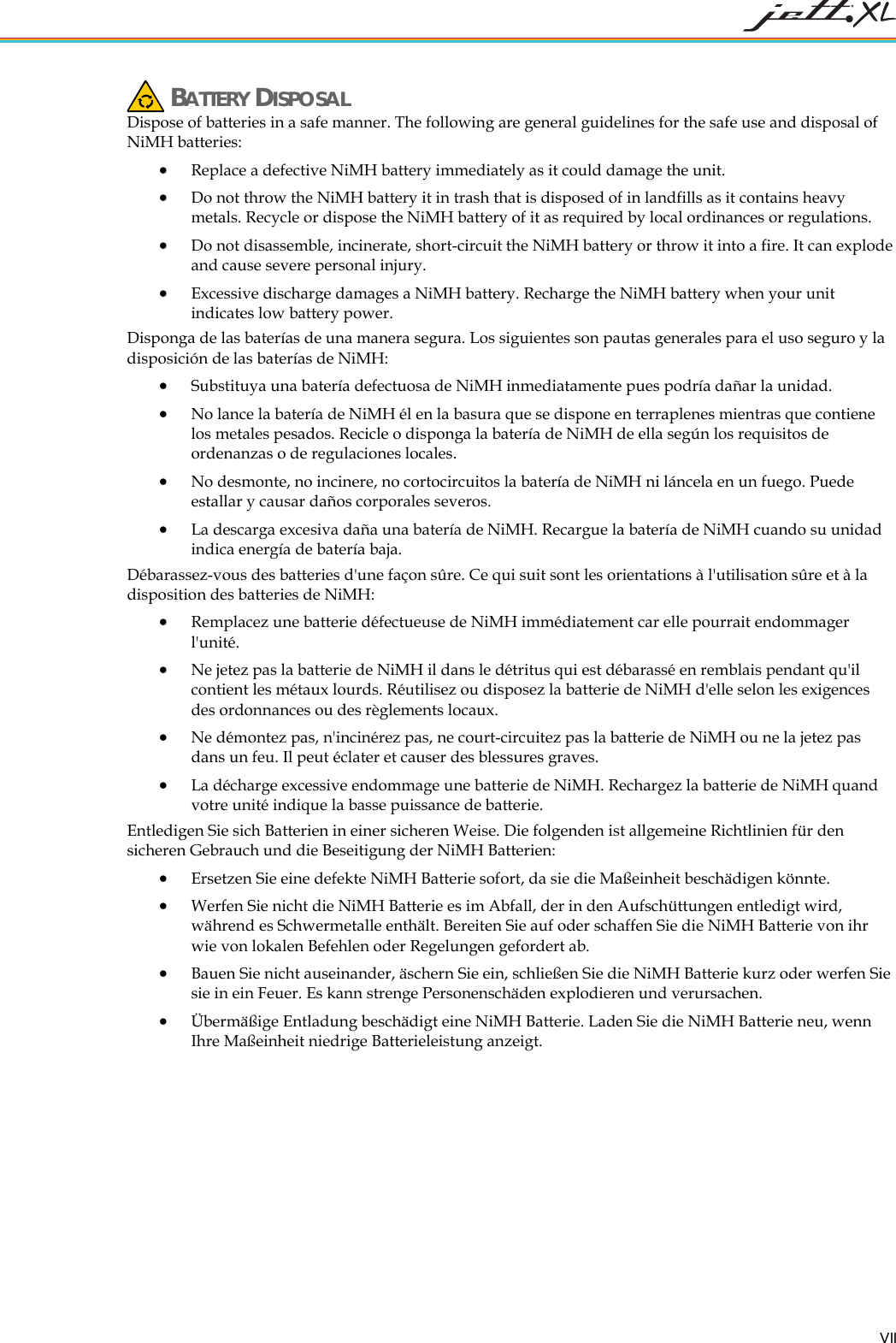 BATTERY DISPOSAL Dispose of batteries in a safe manner. The following are general guidelines for the safe use and disposal of NiMH batteries: • Replace a defective NiMH battery immediately as it could damage the unit. • Do not throw the NiMH battery it in trash that is disposed of in landfills as it contains heavy metals. Recycle or dispose the NiMH battery of it as required by local ordinances or regulations. • Do not disassemble, incinerate, short-circuit the NiMH battery or throw it into a fire. It can explode and cause severe personal injury. • Excessive discharge damages a NiMH battery. Recharge the NiMH battery when your unit indicates low battery power. Disponga de las baterías de una manera segura. Los siguientes son pautas generales para el uso seguro y la disposición de las baterías de NiMH: • Substituya una batería defectuosa de NiMH inmediatamente pues podría dañar la unidad. • No lance la batería de NiMH él en la basura que se dispone en terraplenes mientras que contiene los metales pesados. Recicle o disponga la batería de NiMH de ella según los requisitos de ordenanzas o de regulaciones locales. • No desmonte, no incinere, no cortocircuitos la batería de NiMH ni láncela en un fuego. Puede estallar y causar daños corporales severos. • La descarga excesiva daña una batería de NiMH. Recargue la batería de NiMH cuando su unidad indica energía de batería baja. Débarassez-vous des batteries d'une façon sûre. Ce qui suit sont les orientations à l'utilisation sûre et à la disposition des batteries de NiMH: Remplac•ez une batterie défectueuse de NiMH immédiatement car elle pourrait endommager • osez la batterie de NiMH d'elle selon les exigences • batterie de NiMH ou ne la jetez pas • MH. Rechargez la batterie de NiMH quand nden ist allgemeine Richtlinien für den sich n• chaffen Sie die NiMH Batterie von ihr • oder werfen Sie • erie. Laden Sie die NiMH Batterie neu, wenn Ihre Maßeinheit niedrige Batterieleistung anzeigt. l'unité. Ne jetez pas la batterie de NiMH il dans le détritus qui est débarassé en remblais pendant qu'il contient les métaux lourds. Réutilisez ou dispdes ordonnances ou des règlements locaux. Ne démontez pas, n'incinérez pas, ne court-circuitez pas ladans un feu. Il peut éclater et causer des blessures graves. La décharge excessive endommage une batterie de Nivotre unité indique la basse puissance de batterie. Entledigen Sie sich Batterien in einer sicheren Weise. Die folgeere Gebrauch und die Beseitigung der NiMH Batterien: • Ersetzen Sie eine defekte NiMH Batterie sofort, da sie die Maßeinheit beschädigen könnte. Werfen Sie nicht die NiMH Batterie es im Abfall, der in den Aufschüttungen entledigt wird, während es Schwermetalle enthält. Bereiten Sie auf oder swie von lokalen Befehlen oder Regelungen gefordert ab. Bauen Sie nicht auseinander, äschern Sie ein, schließen Sie die NiMH Batterie kurzsie in ein Feuer. Es kann strenge Personenschäden explodieren und verursachen. Übermäßige Entladung beschädigt eine NiMH Batt VII