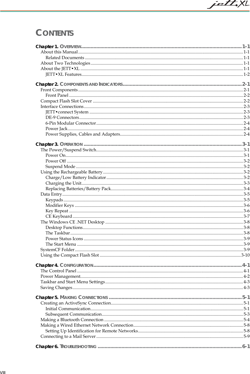 CONTENTS Chapter 1. OVERVIEW...................................................................................................................1-1 About this Manual..................................................................................................................................................1-1 Related Documents ............................................................................................................................................1-1 About Two Technologies.......................................................................................................................................1-1 About the JETT•XL ................................................................................................................................................1-1 JETT•XL Features...............................................................................................................................................1-2 Chapter 2. COMPONENTS AND INDICATORS.....................................................................................2-1 Front Components..................................................................................................................................................2-1 Front Panel ..........................................................................................................................................................2-2 Compact Flash Slot Cover .....................................................................................................................................2-2 Interface Connections.............................................................................................................................................2-3 JETT•connect System ........................................................................................................................................2-3 DE-9 Connectors.................................................................................................................................................2-3 6-Pin Modular Connector.................................................................................................................................. 2-4 Power Jack...........................................................................................................................................................2-4 Power Supplies, Cables and Adapters.............................................................................................................2-4 Chapter 3. OPERATION .................................................................................................................3-1 The Power/Suspend Switch.................................................................................................................................. 3-1 Power On............................................................................................................................................................. 3-1 Power Off ............................................................................................................................................................3-2 Suspend Mode ....................................................................................................................................................3-2 Using the Rechargeable Battery............................................................................................................................ 3-2 Charge/Low Battery Indicator......................................................................................................................... 3-2 Charging the Unit...............................................................................................................................................3-3 Replacing Batteries/Battery Pack.....................................................................................................................3-4 Data Entry................................................................................................................................................................3-5 Keypads...............................................................................................................................................................3-5 Modifier Keys .....................................................................................................................................................3-6 Key Repeat ..........................................................................................................................................................3-6 CE Keyboard.......................................................................................................................................................3-7 The Windows CE .NET Desktop ..........................................................................................................................3-8 Desktop Functions..............................................................................................................................................3-8 The Taskbar.........................................................................................................................................................3-8 Power Status Icons .............................................................................................................................................3-9 The Start Menu ...................................................................................................................................................3-9 SystemCF Folder.....................................................................................................................................................3-9 Using the Compact Flash Slot ............................................................................................................................. 3-10 Chapter 4. CONFIGURATION..........................................................................................................4-1 The Control Panel...................................................................................................................................................4-1 Power Management................................................................................................................................................4-2 Taskbar and Start Menu Settings..........................................................................................................................4-3 Saving Changes.......................................................................................................................................................4-3 Chapter 5. MAKING CONNECTIONS ...............................................................................................5-1 Creating an ActiveSync Connection.....................................................................................................................5-1 Initial Communication.......................................................................................................................................5-1 Subsequent Communication.............................................................................................................................5-3 Making a Bluetooth Connection ...........................................................................................................................5-4 Making a Wired Ethernet Network Connection.................................................................................................5-8 Setting Up Identification for Remote Networks.............................................................................................5-8 Connecting to a Mail Server .................................................................................................................................. 5-9 Chapter 6. TROUBLESHOOTING .......................................................................................................6-1 VIII