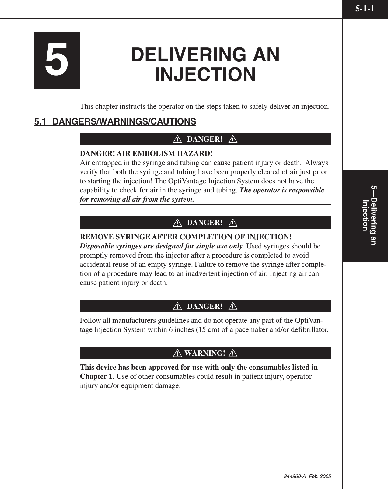 5—Delivering anInjection5-1-1844960-A  Feb. 20055DELIVERING ANINJECTIONThis chapter instructs the operator on the steps taken to safely deliver an injection.5.1  DANGERS/WARNINGS/CAUTIONSDANGER!DANGER! AIR EMBOLISM HAZARD!Air entrapped in the syringe and tubing can cause patient injury or death.  Alwaysverify that both the syringe and tubing have been properly cleared of air just priorto starting the injection! The OptiVantage Injection System does not have thecapability to check for air in the syringe and tubing. The operator is responsiblefor removing all air from the system.DANGER!REMOVE SYRINGE AFTER COMPLETION OF INJECTION!Disposable syringes are designed for single use only. Used syringes should bepromptly removed from the injector after a procedure is completed to avoidaccidental reuse of an empty syringe. Failure to remove the syringe after comple-tion of a procedure may lead to an inadvertent injection of air. Injecting air cancause patient injury or death.DANGER!Follow all manufacturers guidelines and do not operate any part of the OptiVan-tage Injection System within 6 inches (15 cm) of a pacemaker and/or defibrillator.WARNING!This device has been approved for use with only the consumables listed inChapter 1. Use of other consumables could result in patient injury, operatorinjury and/or equipment damage.