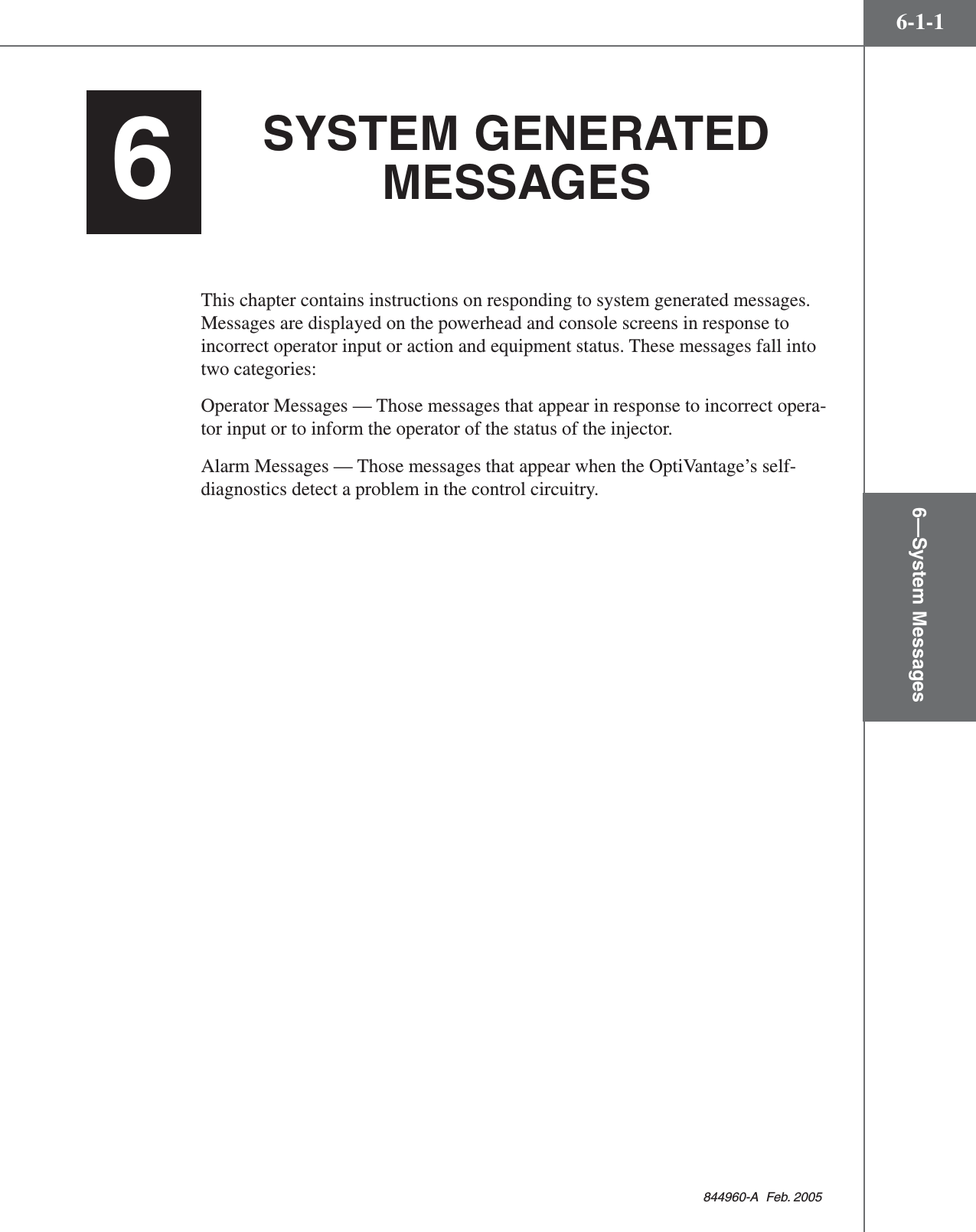 6—System Messages6-1-1844960-A  Feb. 2005SYSTEM GENERATEDMESSAGESThis chapter contains instructions on responding to system generated messages.Messages are displayed on the powerhead and console screens in response toincorrect operator input or action and equipment status. These messages fall intotwo categories:Operator Messages — Those messages that appear in response to incorrect opera-tor input or to inform the operator of the status of the injector.Alarm Messages — Those messages that appear when the OptiVantage’s self-diagnostics detect a problem in the control circuitry.6