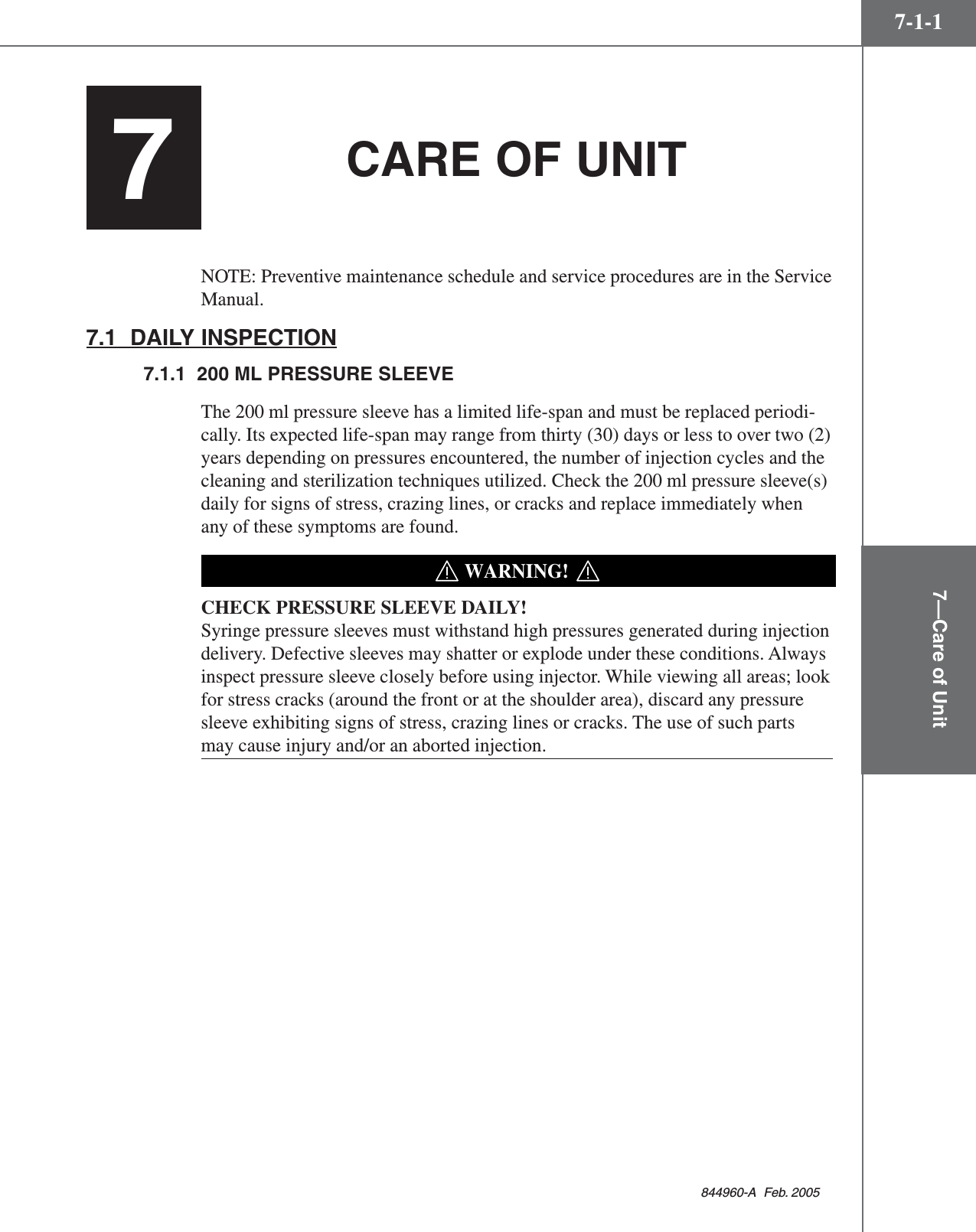 7—Care of Unit7-1-1844960-A  Feb. 2005CARE OF UNITNOTE: Preventive maintenance schedule and service procedures are in the ServiceManual.7.1  DAILY INSPECTION7.1.1  200 ML PRESSURE SLEEVEThe 200 ml pressure sleeve has a limited life-span and must be replaced periodi-cally. Its expected life-span may range from thirty (30) days or less to over two (2)years depending on pressures encountered, the number of injection cycles and thecleaning and sterilization techniques utilized. Check the 200 ml pressure sleeve(s)daily for signs of stress, crazing lines, or cracks and replace immediately whenany of these symptoms are found.WARNING!CHECK PRESSURE SLEEVE DAILY!Syringe pressure sleeves must withstand high pressures generated during injectiondelivery. Defective sleeves may shatter or explode under these conditions. Alwaysinspect pressure sleeve closely before using injector. While viewing all areas; lookfor stress cracks (around the front or at the shoulder area), discard any pressuresleeve exhibiting signs of stress, crazing lines or cracks. The use of such partsmay cause injury and/or an aborted injection.7