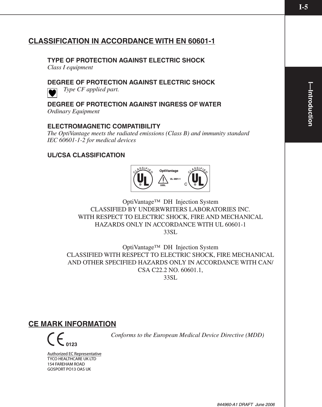 I—IntroductionI-5844960-A1 DRAFT  June 2006CLASSIFICATION IN ACCORDANCE WITH EN 60601-1TYPE OF PROTECTION AGAINST ELECTRIC SHOCKClass I equipmentDEGREE OF PROTECTION AGAINST ELECTRIC SHOCK    Type CF applied part.DEGREE OF PROTECTION AGAINST INGRESS OF WATEROrdinary EquipmentELECTROMAGNETIC COMPATIBILITYThe OptiVantage meets the radiated emissions (Class B) and immunity standardIEC 60601-1-2 for medical devicesUL/CSA CLASSIFICATIONCLASSIFIED®CLASSIFIED®OptiVantageC33SLUL 2601-1OptiVantage™  DH  Injection SystemCLASSIFIED BY UNDERWRITERS LABORATORIES INC. WITH RESPECT TO ELECTRIC SHOCK, FIRE AND MECHANICAL HAZARDS ONLY IN ACCORDANCE WITH UL 60601-1 33SLOptiVantage™  DH  Injection System CLASSIFIED WITH RESPECT TO ELECTRIC SHOCK, FIRE MECHANICAL AND OTHER SPECIFIED HAZARDS ONLY IN ACCORDANCE WITH CAN/CSA C22.2 NO. 60601.1,33SLCE MARK INFORMATION0123Authorized EC RepresentativeTYCO HEALTHCARE UK LTD154 FAREHAM ROADGOSPORT PO13 OAS UK      Conforms to the European Medical Device Directive (MDD)