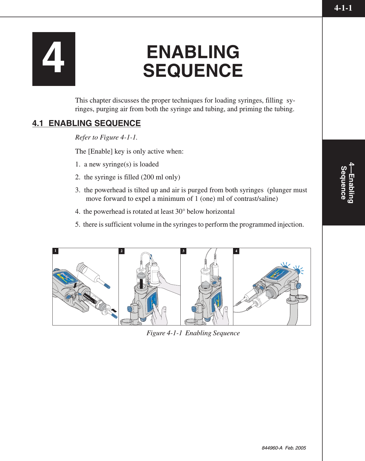 4-1-14—EnablingSequence844960-A  Feb. 20054ENABLINGSEQUENCEThis chapter discusses the proper techniques for loading syringes, filling  sy-ringes, purging air from both the syringe and tubing, and priming the tubing.4.1  ENABLING SEQUENCERefer to Figure 4-1-1.The [Enable] key is only active when:1.  a new syringe(s) is loaded2.  the syringe is filled (200 ml only)3.  the powerhead is tilted up and air is purged from both syringes  (plunger mustmove forward to expel a minimum of 1 (one) ml of contrast/saline)4.  the powerhead is rotated at least 30° below horizontal5.  there is sufficient volume in the syringes to perform the programmed injection.Inject DelayLiver ExaminationABFlow (ml/sec)      Volume (ml)Flow (ml/sec)      Volume (ml)73AA1584.04.0 83Scan DelayPeak PSI1580020Enable1-0.11--Inject DelayScan DelayName12Flow (ml/sec)      Volume (ml) Flow (ml/sec)      Volume (ml) PSI000AAEnableCheck for air50502BFill Volume (ml)200Auto FillStart Auto Fill43Inject DelayScan DelayName1Flow (ml/sec)      Volume (ml) Peak PSI0000.1 10.1-10.1125AAEnable2Flow (ml/sec)      Volume (ml) 120Figure 4-1-1  Enabling Sequence