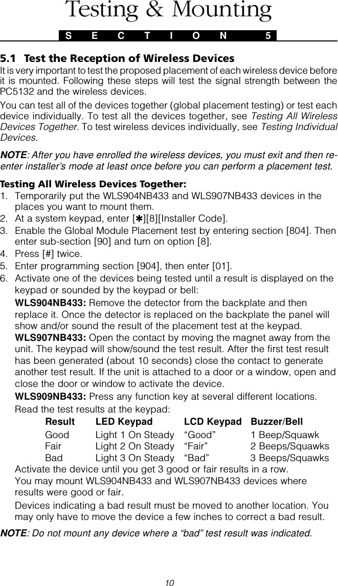 105.1 Test the Reception of Wireless DevicesIt is very important to test the proposed placement of each wireless device beforeit is mounted. Following these steps will test the signal strength between thePC5132 and the wireless devices.You can test all of the devices together (global placement testing) or test eachdevice individually. To test all the devices together, see Testing All WirelessDevices Together. To test wireless devices individually, see Testing IndividualDevices.NOTE: After you have enrolled the wireless devices, you must exit and then re-enter installer’s mode at least once before you can perform a placement test.Testing All Wireless Devices Together:1. Temporarily put the WLS904NB433 and WLS907NB433 devices in theplaces you want to mount them.2. At a system keypad, enter [✱][8][Installer Code].3. Enable the Global Module Placement test by entering section [804]. Thenenter sub-section [90] and turn on option [8].4. Press [#] twice.5. Enter programming section [904], then enter [01].6. Activate one of the devices being tested until a result is displayed on thekeypad or sounded by the keypad or bell:WLS904NB433: Remove the detector from the backplate and thenreplace it. Once the detector is replaced on the backplate the panel willshow and/or sound the result of the placement test at the keypad.WLS907NB433: Open the contact by moving the magnet away from theunit. The keypad will show/sound the test result. After the first test resulthas been generated (about 10 seconds) close the contact to generateanother test result. If the unit is attached to a door or a window, open andclose the door or window to activate the device.WLS909NB433: Press any function key at several different locations.Read the test results at the keypad:Result LED Keypad LCD Keypad Buzzer/BellGood Light 1 On Steady “Good” 1 Beep/SquawkFair Light 2 On Steady “Fair” 2 Beeps/SquawksBad Light 3 On Steady “Bad” 3 Beeps/SquawksActivate the device until you get 3 good or fair results in a row.You may mount WLS904NB433 and WLS907NB433 devices whereresults were good or fair.Devices indicating a bad result must be moved to another location. Youmay only have to move the device a few inches to correct a bad result.NOTE: Do not mount any device where a “bad” test result was indicated.S E C T I O N  5Testing &amp; Mounting