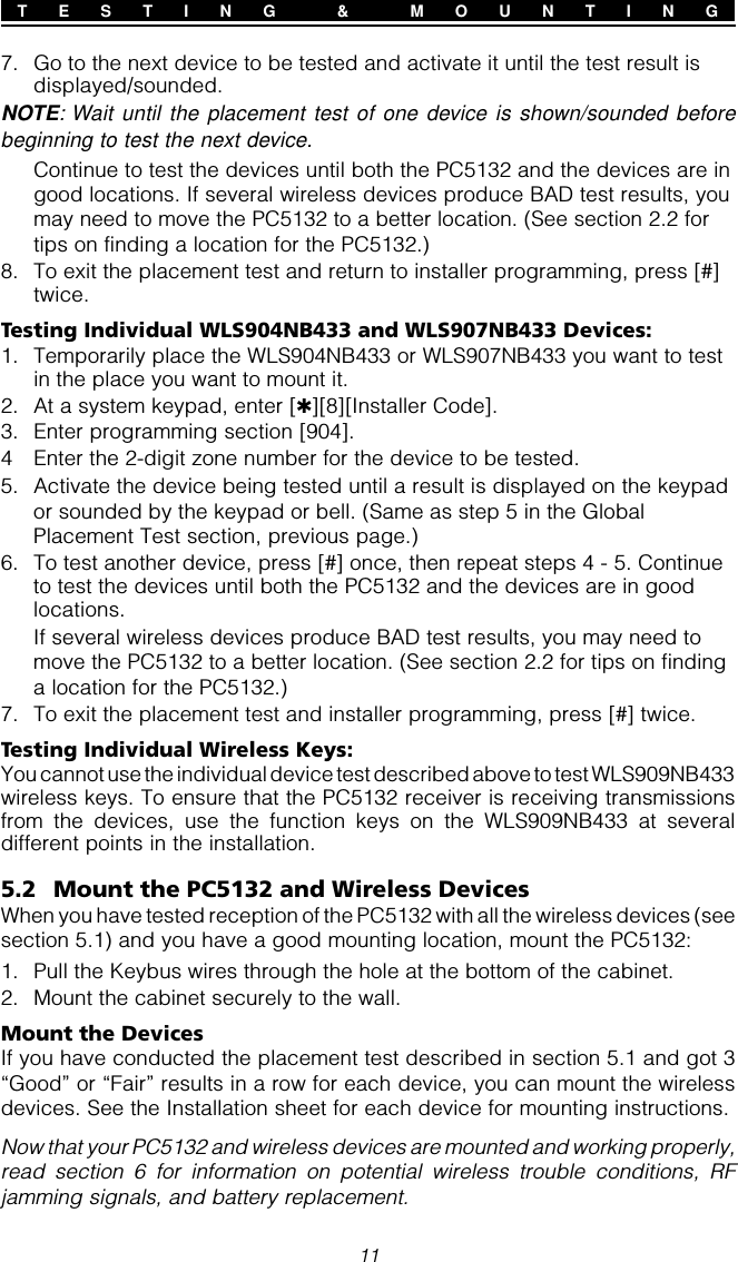 117. Go to the next device to be tested and activate it until the test result isdisplayed/sounded.NOTE: Wait until the placement test of one device is shown/sounded beforebeginning to test the next device.Continue to test the devices until both the PC5132 and the devices are ingood locations. If several wireless devices produce BAD test results, youmay need to move the PC5132 to a better location. (See section 2.2 fortips on finding a location for the PC5132.)8. To exit the placement test and return to installer programming, press [#]twice.Testing Individual WLS904NB433 and WLS907NB433 Devices:1. Temporarily place the WLS904NB433 or WLS907NB433 you want to testin the place you want to mount it.2. At a system keypad, enter [✱][8][Installer Code].3. Enter programming section [904].4 Enter the 2-digit zone number for the device to be tested.5. Activate the device being tested until a result is displayed on the keypador sounded by the keypad or bell. (Same as step 5 in the GlobalPlacement Test section, previous page.)6. To test another device, press [#] once, then repeat steps 4 - 5. Continueto test the devices until both the PC5132 and the devices are in goodlocations.If several wireless devices produce BAD test results, you may need tomove the PC5132 to a better location. (See section 2.2 for tips on findinga location for the PC5132.)7. To exit the placement test and installer programming, press [#] twice.Testing Individual Wireless Keys:You cannot use the individual device test described above to test WLS909NB433wireless keys. To ensure that the PC5132 receiver is receiving transmissionsfrom the devices, use the function keys on the WLS909NB433 at severaldifferent points in the installation.5.2 Mount the PC5132 and Wireless DevicesWhen you have tested reception of the PC5132 with all the wireless devices (seesection 5.1) and you have a good mounting location, mount the PC5132:1. Pull the Keybus wires through the hole at the bottom of the cabinet.2. Mount the cabinet securely to the wall.Mount the DevicesIf you have conducted the placement test described in section 5.1 and got 3“Good” or “Fair” results in a row for each device, you can mount the wirelessdevices. See the Installation sheet for each device for mounting instructions.Now that your PC5132 and wireless devices are mounted and working properly,read section 6 for information on potential wireless trouble conditions, RFjamming signals, and battery replacement.T E S T I N G  &amp;  M O U N T I N G