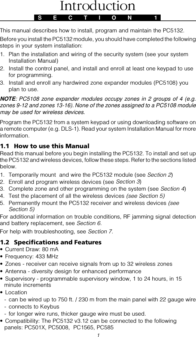 1This manual describes how to install, program and maintain the PC5132.Before you install the PC5132 module, you should have completed the followingsteps in your system installation:1. Plan the installation and wiring of the security system (see your systemInstallation Manual)2. Install the control panel, and install and enroll at least one keypad to usefor programming.3. Install and enroll any hardwired zone expander modules (PC5108) youplan to use.NOTE: PC5108 zone expander modules occupy zones in 2 groups of 4 (e.g.zones 9-12 and zones 13-16). None of the zones assigned to a PC5108 modulemay be used for wireless devices.Program the PC5132 from a system keypad or using downloading software ona remote computer (e.g. DLS-1). Read your system Installation Manual for moreinformation.1.1 How to use this ManualRead this manual before you begin installing the PC5132. To install and set upthe PC5132 and wireless devices, follow these steps. Refer to the sections listedbelow.1. Temporarily mount  and wire the PC5132 module (see Section 2)2. Enroll and program wireless devices (see Section 3)3. Complete zone and other programming on the system (see Section 4)4. Test the placement of all the wireless devices (see Section 5)5. Permanently mount the PC5132 receiver and wireless devices (seeSection 5)For additional information on trouble conditions, RF jamming signal detectionand battery replacement, see Section 6.For help with troubleshooting, see Section 7.1.2 Specifications and Features• Current Draw: 80 mA• Frequency: 433 MHz• Zones - receiver can receive signals from up to 32 wireless zones• Antenna - diversity design for enhanced performance• Supervisory - programmable supervisory window, 1 to 24 hours, in 15minute increments• Location- can be wired up to 750 ft. / 230 m from the main panel with 22 gauge wire- connects to Keybus- for longer wire runs, thicker gauge wire must be used.• Compatibility: The PC5132 v3.12 can be connected to the followingpanels: PC501X, PC5008,  PC1565, PC585S E C T I O N  1Introduction