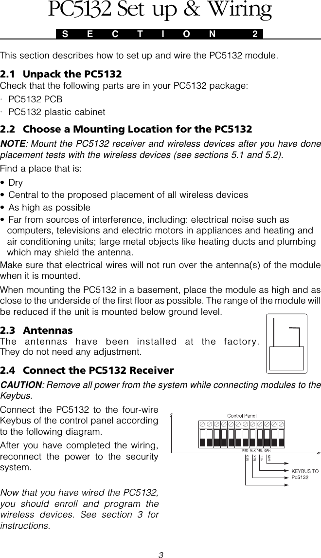 3S E C T I O N  2This section describes how to set up and wire the PC5132 module.2.1 Unpack the PC5132Check that the following parts are in your PC5132 package:· PC5132 PCB· PC5132 plastic cabinet2.2 Choose a Mounting Location for the PC5132NOTE: Mount the PC5132 receiver and wireless devices after you have doneplacement tests with the wireless devices (see sections 5.1 and 5.2).Find a place that is:• Dry• Central to the proposed placement of all wireless devices• As high as possible• Far from sources of interference, including: electrical noise such ascomputers, televisions and electric motors in appliances and heating andair conditioning units; large metal objects like heating ducts and plumbingwhich may shield the antenna.Make sure that electrical wires will not run over the antenna(s) of the modulewhen it is mounted.When mounting the PC5132 in a basement, place the module as high and asclose to the underside of the first floor as possible. The range of the module willbe reduced if the unit is mounted below ground level.2.3 AntennasThe antennas have been installed at the factory.They do not need any adjustment.2.4 Connect the PC5132 ReceiverCAUTION: Remove all power from the system while connecting modules to theKeybus.Connect the PC5132 to the four-wireKeybus of the control panel accordingto the following diagram.After you have completed the wiring,reconnect the power to the securitysystem.Now that you have wired the PC5132,you should enroll and program thewireless devices. See section 3 forinstructions.PC5132 Set up &amp; Wiring