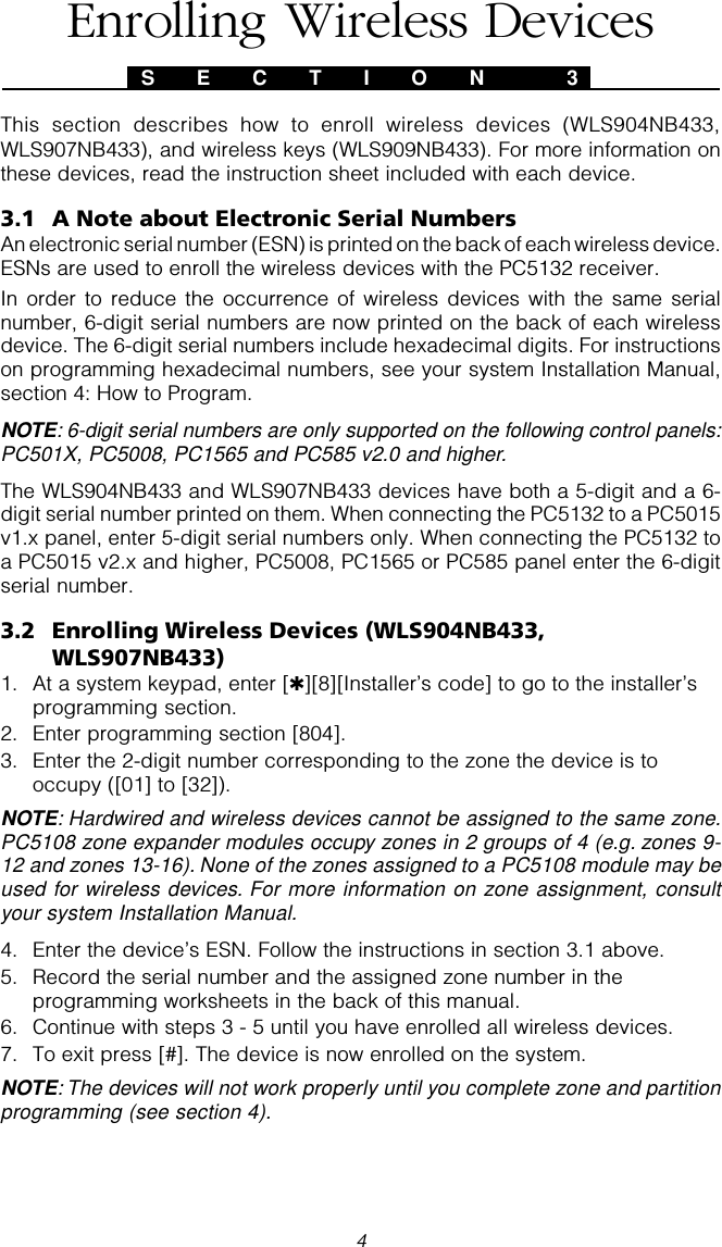 4This section describes how to enroll wireless devices (WLS904NB433,WLS907NB433), and wireless keys (WLS909NB433). For more information onthese devices, read the instruction sheet included with each device.3.1 A Note about Electronic Serial NumbersAn electronic serial number (ESN) is printed on the back of each wireless device.ESNs are used to enroll the wireless devices with the PC5132 receiver.In order to reduce the occurrence of wireless devices with the same serialnumber, 6-digit serial numbers are now printed on the back of each wirelessdevice. The 6-digit serial numbers include hexadecimal digits. For instructionson programming hexadecimal numbers, see your system Installation Manual,section 4: How to Program.NOTE: 6-digit serial numbers are only supported on the following control panels:PC501X, PC5008, PC1565 and PC585 v2.0 and higher.The WLS904NB433 and WLS907NB433 devices have both a 5-digit and a 6-digit serial number printed on them. When connecting the PC5132 to a PC5015v1.x panel, enter 5-digit serial numbers only. When connecting the PC5132 toa PC5015 v2.x and higher, PC5008, PC1565 or PC585 panel enter the 6-digitserial number.3.2 Enrolling Wireless Devices (WLS904NB433,WLS907NB433)1. At a system keypad, enter [✱][8][Installer’s code] to go to the installer’sprogramming section.2. Enter programming section [804].3. Enter the 2-digit number corresponding to the zone the device is tooccupy ([01] to [32]).NOTE: Hardwired and wireless devices cannot be assigned to the same zone.PC5108 zone expander modules occupy zones in 2 groups of 4 (e.g. zones 9-12 and zones 13-16). None of the zones assigned to a PC5108 module may beused for wireless devices. For more information on zone assignment, consultyour system Installation Manual.4. Enter the device’s ESN. Follow the instructions in section 3.1 above.5. Record the serial number and the assigned zone number in theprogramming worksheets in the back of this manual.6. Continue with steps 3 - 5 until you have enrolled all wireless devices.7. To exit press [#]. The device is now enrolled on the system.NOTE: The devices will not work properly until you complete zone and partitionprogramming (see section 4).S E C T I O N  3Enrolling Wireless Devices