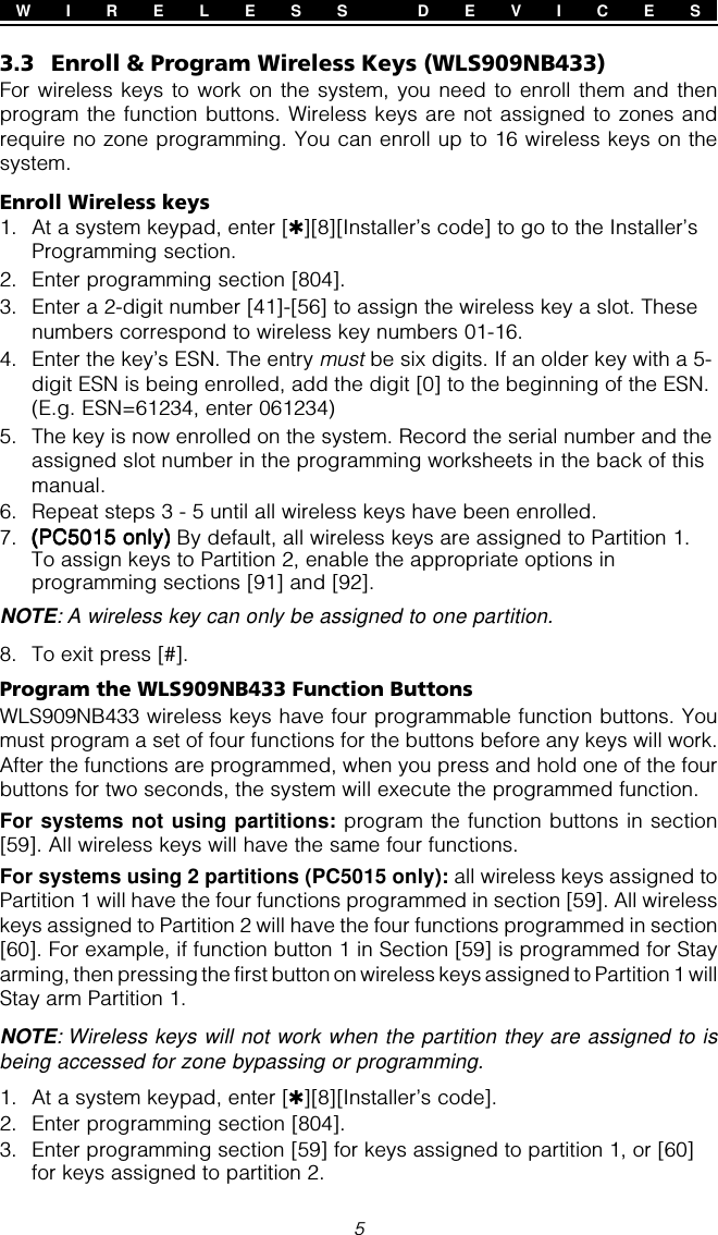 53.3 Enroll &amp; Program Wireless Keys (WLS909NB433)For wireless keys to work on the system, you need to enroll them and thenprogram the function buttons. Wireless keys are not assigned to zones andrequire no zone programming. You can enroll up to 16 wireless keys on thesystem.Enroll Wireless keys1. At a system keypad, enter [✱][8][Installer’s code] to go to the Installer’sProgramming section.2. Enter programming section [804].3. Enter a 2-digit number [41]-[56] to assign the wireless key a slot. Thesenumbers correspond to wireless key numbers 01-16.4. Enter the key’s ESN. The entry must be six digits. If an older key with a 5-digit ESN is being enrolled, add the digit [0] to the beginning of the ESN.(E.g. ESN=61234, enter 061234)5. The key is now enrolled on the system. Record the serial number and theassigned slot number in the programming worksheets in the back of thismanual.6. Repeat steps 3 - 5 until all wireless keys have been enrolled.7. (PC5015 only)(PC5015 only)(PC5015 only)(PC5015 only)(PC5015 only) By default, all wireless keys are assigned to Partition 1.To assign keys to Partition 2, enable the appropriate options inprogramming sections [91] and [92].NOTE: A wireless key can only be assigned to one partition.8. To exit press [#].Program the WLS909NB433 Function ButtonsWLS909NB433 wireless keys have four programmable function buttons. Youmust program a set of four functions for the buttons before any keys will work.After the functions are programmed, when you press and hold one of the fourbuttons for two seconds, the system will execute the programmed function.For systems not using partitions: program the function buttons in section[59]. All wireless keys will have the same four functions.For systems using 2 partitions (PC5015 only): all wireless keys assigned toPartition 1 will have the four functions programmed in section [59]. All wirelesskeys assigned to Partition 2 will have the four functions programmed in section[60]. For example, if function button 1 in Section [59] is programmed for Stayarming, then pressing the first button on wireless keys assigned to Partition 1 willStay arm Partition 1.NOTE: Wireless keys will not work when the partition they are assigned to isbeing accessed for zone bypassing or programming.1. At a system keypad, enter [✱][8][Installer’s code].2. Enter programming section [804].3. Enter programming section [59] for keys assigned to partition 1, or [60]for keys assigned to partition 2.W I R E L E S S  D E V I C E S