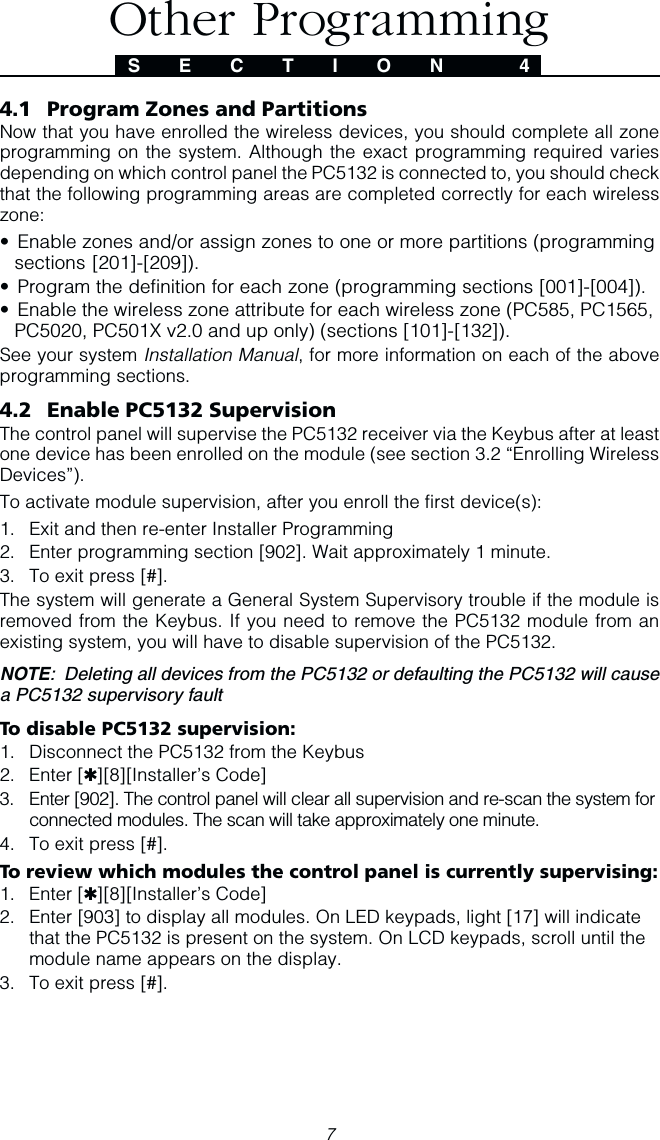74.1 Program Zones and PartitionsNow that you have enrolled the wireless devices, you should complete all zoneprogramming on the system. Although the exact programming required variesdepending on which control panel the PC5132 is connected to, you should checkthat the following programming areas are completed correctly for each wirelesszone:• Enable zones and/or assign zones to one or more partitions (programmingsections [201]-[209]).• Program the definition for each zone (programming sections [001]-[004]).• Enable the wireless zone attribute for each wireless zone (PC585, PC1565,PC5020, PC501X v2.0 and up only) (sections [101]-[132]).See your system Installation Manual, for more information on each of the aboveprogramming sections.4.2 Enable PC5132 SupervisionThe control panel will supervise the PC5132 receiver via the Keybus after at leastone device has been enrolled on the module (see section 3.2 “Enrolling WirelessDevices”).To activate module supervision, after you enroll the first device(s):1. Exit and then re-enter Installer Programming2. Enter programming section [902]. Wait approximately 1 minute.3. To exit press [#].The system will generate a General System Supervisory trouble if the module isremoved from the Keybus. If you need to remove the PC5132 module from anexisting system, you will have to disable supervision of the PC5132.NOTE:  Deleting all devices from the PC5132 or defaulting the PC5132 will causea PC5132 supervisory faultTo disable PC5132 supervision:1. Disconnect the PC5132 from the Keybus2. Enter [✱][8][Installer’s Code]3. Enter [902]. The control panel will clear all supervision and re-scan the system forconnected modules. The scan will take approximately one minute.4. To exit press [#].To review which modules the control panel is currently supervising:1. Enter [✱][8][Installer’s Code]2. Enter [903] to display all modules. On LED keypads, light [17] will indicatethat the PC5132 is present on the system. On LCD keypads, scroll until themodule name appears on the display.3. To exit press [#].S E C T I O N  4Other Programming