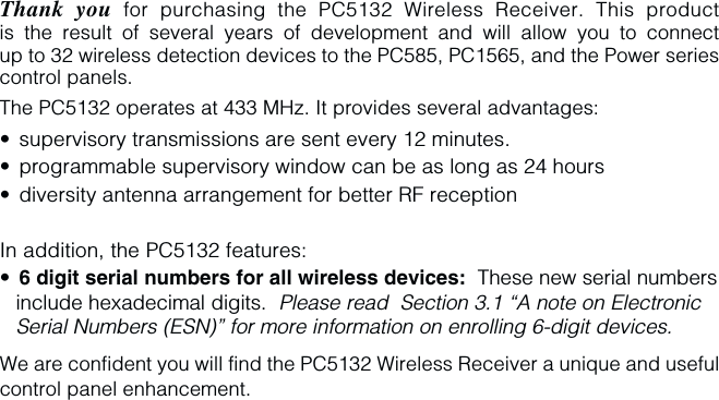 Thank you for purchasing the PC5132 Wireless Receiver. This productis the result of several years of development and will allow you to connectup to 32 wireless detection devices to the PC585, PC1565, and the Power seriescontrol panels.The PC5132 operates at 433 MHz. It provides several advantages:•supervisory transmissions are sent every 12 minutes.•programmable supervisory window can be as long as 24 hours•diversity antenna arrangement for better RF receptionIn addition, the PC5132 features:•6 digit serial numbers for all wireless devices:  These new serial numbersinclude hexadecimal digits.  Please read  Section 3.1 “A note on ElectronicSerial Numbers (ESN)” for more information on enrolling 6-digit devices.We are confident you will find the PC5132 Wireless Receiver a unique and usefulcontrol panel enhancement.