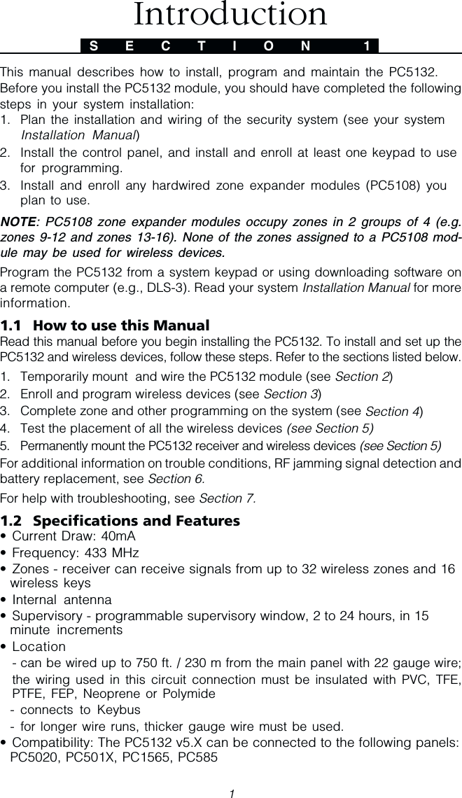 1This manual describes how to install, program and maintain the PC5132.Before you install the PC5132 module, you should have completed the followingsteps in your system installation:1. Plan the installation and wiring of the security system (see your systemInstallation Manual)2. Install the control panel, and install and enroll at least one keypad to usefor programming.3. Install and enroll any hardwired zone expander modules (PC5108) youplan to use.NOTE: PC5108 zone expander modules occupy zones in 2 groups of 4 (e.g.zones 9-12 and zones 13-16). None of the zones assigned to a PC5108 mod-ule may be used for wireless devices.Program the PC5132 from a system keypad or using downloading software ona remote computer (e.g., DLS-3). Read your system Installation Manual for moreinformation.1.1 How to use this ManualRead this manual before you begin installing the PC5132. To install and set up thePC5132 and wireless devices, follow these steps. Refer to the sections listed below.1. Temporarily mount  and wire the PC5132 module (see Section 2)2. Enroll and program wireless devices (see Section 3)3. Complete zone and other programming on the system (see Section 4)4. Test the placement of all the wireless devices (see Section 5)5. Permanently mount the PC5132 receiver and wireless devices (see Section 5)For additional information on trouble conditions, RF jamming signal detection andbattery replacement, see Section 6.For help with troubleshooting, see Section 7.1.2 Specifications and Features• Current Draw: 40mA• Frequency: 433 MHz• Zones - receiver can receive signals from up to 32 wireless zones and 16wireless keys• Internal antenna• Supervisory - programmable supervisory window, 2 to 24 hours, in 15minute increments• Location- can be wired up to 750 ft. / 230 m from the main panel with 22 gauge wire;the wiring used in this circuit connection must be insulated with PVC, TFE,PTFE, FEP, Neoprene or Polymide- connects to Keybus- for longer wire runs, thicker gauge wire must be used.• Compatibility: The PC5132 v5.X can be connected to the following panels:PC5020, PC501X, PC1565, PC585S E C T I O N  1Introduction
