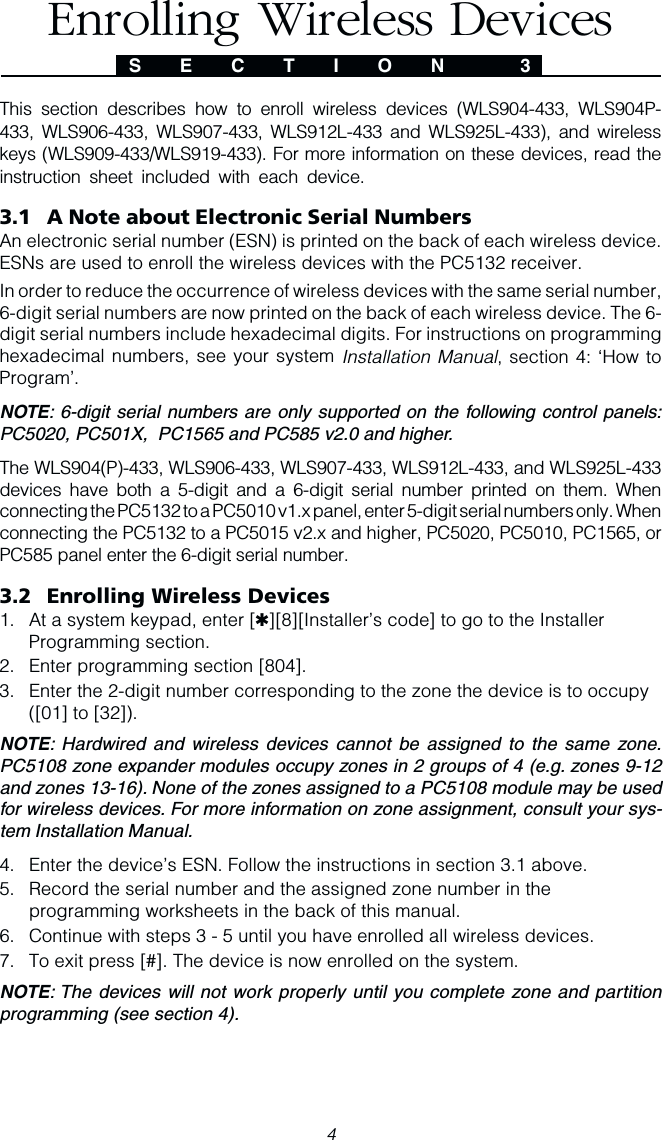 4This section describes how to enroll wireless devices (WLS904-433, WLS904P-433, WLS906-433, WLS907-433, WLS912L-433 and WLS925L-433), and wirelesskeys (WLS909-433/WLS919-433). For more information on these devices, read theinstruction sheet included with each device.3.1 A Note about Electronic Serial NumbersAn electronic serial number (ESN) is printed on the back of each wireless device.ESNs are used to enroll the wireless devices with the PC5132 receiver.In order to reduce the occurrence of wireless devices with the same serial number,6-digit serial numbers are now printed on the back of each wireless device. The 6-digit serial numbers include hexadecimal digits. For instructions on programminghexadecimal numbers, see your system Installation Manual, section 4: ‘How toProgram’.NOTE: 6-digit serial numbers are only supported on the following control panels:PC5020, PC501X,  PC1565 and PC585 v2.0 and higher.The WLS904(P)-433, WLS906-433, WLS907-433, WLS912L-433, and WLS925L-433devices have both a 5-digit and a 6-digit serial number printed on them. Whenconnecting the PC5132 to a PC5010 v1.x panel, enter 5-digit serial numbers only. Whenconnecting the PC5132 to a PC5015 v2.x and higher, PC5020, PC5010, PC1565, orPC585 panel enter the 6-digit serial number.3.2 Enrolling Wireless Devices1. At a system keypad, enter [✱][8][Installer’s code] to go to the InstallerProgramming section.2. Enter programming section [804].3. Enter the 2-digit number corresponding to the zone the device is to occupy([01] to [32]).NOTE: Hardwired and wireless devices cannot be assigned to the same zone.PC5108 zone expander modules occupy zones in 2 groups of 4 (e.g. zones 9-12and zones 13-16). None of the zones assigned to a PC5108 module may be usedfor wireless devices. For more information on zone assignment, consult your sys-tem Installation Manual.4. Enter the device’s ESN. Follow the instructions in section 3.1 above.5. Record the serial number and the assigned zone number in theprogramming worksheets in the back of this manual.6. Continue with steps 3 - 5 until you have enrolled all wireless devices.7. To exit press [#]. The device is now enrolled on the system.NOTE: The devices will not work properly until you complete zone and partitionprogramming (see section 4).S E C T I O N  3Enrolling Wireless Devices