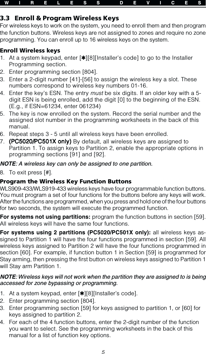 53.3 Enroll &amp; Program Wireless KeysFor wireless keys to work on the system, you need to enroll them and then programthe function buttons. Wireless keys are not assigned to zones and require no zoneprogramming. You can enroll up to 16 wireless keys on the system.Enroll Wireless keys1. At a system keypad, enter [✱][8][Installer’s code] to go to the InstallerProgramming section.2. Enter programming section [804].3. Enter a 2-digit number [41]-[56] to assign the wireless key a slot. Thesenumbers correspond to wireless key numbers 01-16.4. Enter the key’s ESN. The entry must be six digits. If an older key with a 5-digit ESN is being enrolled, add the digit [0] to the beginning of the ESN.(E.g., if ESN=61234, enter 061234)5. The key is now enrolled on the system. Record the serial number and theassigned slot number in the programming worksheets in the back of thismanual.6. Repeat steps 3 - 5 until all wireless keys have been enrolled.7. (((((PC5020/PC5020/PC5020/PC5020/PC5020/PC501PC501PC501PC501PC501XXXXX only) only) only) only) only) By default, all wireless keys are assigned toPartition 1. To assign keys to Partition 2, enable the appropriate options inprogramming sections [91] and [92].NOTE: A wireless key can only be assigned to one partition.8. To exit press [#].Program the Wireless Key Function ButtonsWLS909-433/WLS919-433 wireless keys have four programmable function buttons.You must program a set of four functions for the buttons before any keys will work.After the functions are programmed, when you press and hold one of the four buttonsfor two seconds, the system will execute the programmed function.For systems not using partitions: program the function buttons in section [59].All wireless keys will have the same four functions.For systems using 2 partitions (PC5020/PC501X only): all wireless keys as-signed to Partition 1 will have the four functions programmed in section [59]. Allwireless keys assigned to Partition 2 will have the four functions programmed insection [60]. For example, if function button 1 in Section [59] is programmed forStay arming, then pressing the first button on wireless keys assigned to Partition 1will Stay arm Partition 1.NOTE: Wireless keys will not work when the partition they are assigned to is beingaccessed for zone bypassing or programming.1. At a system keypad, enter [✱][8][Installer’s code].2. Enter programming section [804].3. Enter programming section [59] for keys assigned to partition 1, or [60] forkeys assigned to partition 2.4. For each of the 4 function buttons, enter the 2-digit number of the functionyou want to select. See the programming worksheets in the back of thismanual for a list of function key options.W I R E L E S S  D E V I C E S