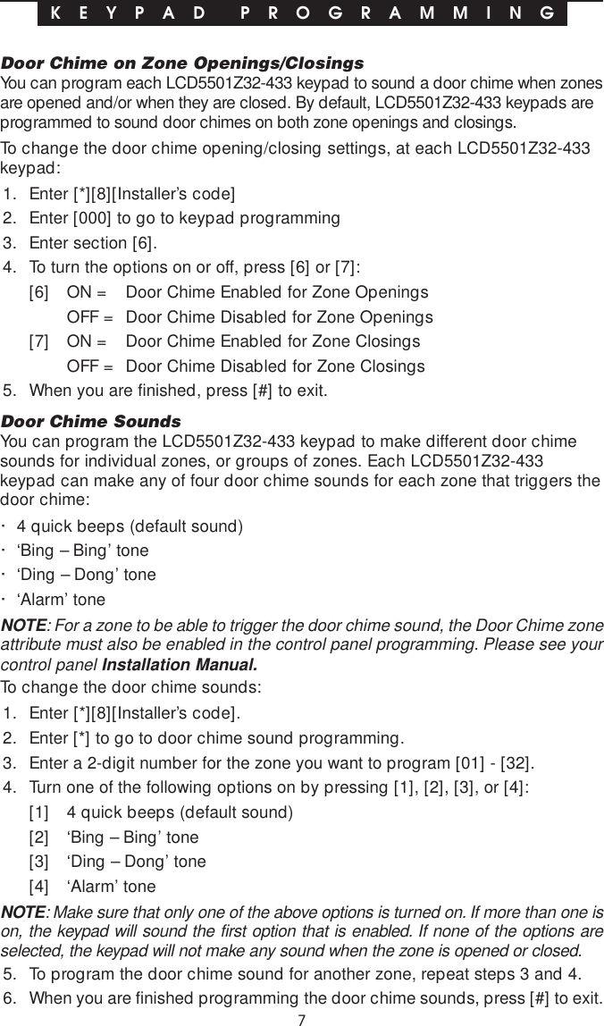 7Door Chime on Zone Openings/ClosingsYou can program each LCD5501Z32-433 keypad to sound a door chime when zonesare opened and/or when they are closed. By default, LCD5501Z32-433 keypads areprogrammed to sound door chimes on both zone openings and closings.To change the door chime opening/closing settings, at each LCD5501Z32-433keypad:1. Enter [*][8][Installer’s code]2. Enter [000] to go to keypad programming3. Enter section [6].4. To turn the options on or off, press [6] or [7]:[6] ON = Door Chime Enabled for Zone OpeningsOFF = Door Chime Disabled for Zone Openings[7] ON = Door Chime Enabled for Zone ClosingsOFF = Door Chime Disabled for Zone Closings5. When you are finished, press [#] to exit.Door Chime SoundsYou can program the LCD5501Z32-433 keypad to make different door chimesounds for individual zones, or groups of zones. Each LCD5501Z32-433keypad can make any of four door chime sounds for each zone that triggers thedoor chime:· 4 quick beeps (default sound)· ‘Bing – Bing’ tone· ‘Ding – Dong’ tone· ‘Alarm’ toneNOTE: For a zone to be able to trigger the door chime sound, the Door Chime zoneattribute must also be enabled in the control panel programming. Please see yourcontrol panel Installation Manual.To change the door chime sounds:1. Enter [*][8][Installer’s code].2. Enter [*] to go to door chime sound programming.3. Enter a 2-digit number for the zone you want to program [01] - [32].4. Turn one of the following options on by pressing [1], [2], [3], or [4]:[1] 4 quick beeps (default sound)[2] ‘Bing – Bing’ tone[3] ‘Ding – Dong’ tone[4] ‘Alarm’ toneNOTE: Make sure that only one of the above options is turned on. If more than one ison, the keypad will sound the first option that is enabled. If none of the options areselected, the keypad will not make any sound when the zone is opened or closed.5. To program the door chime sound for another zone, repeat steps 3 and 4.6. When you are finished programming the door chime sounds, press [#] to exit.K E Y P A D  P R O G R A M M I N G