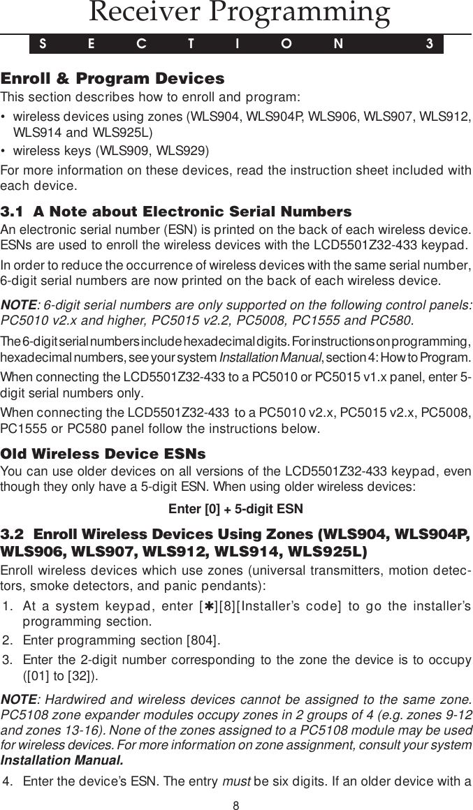 8 Receiver ProgrammingS E C T I O N  3Enroll &amp; Program DevicesThis section describes how to enroll and program:• wireless devices using zones (WLS904, WLS904P, WLS906, WLS907, WLS912,WLS914 and WLS925L)• wireless keys (WLS909, WLS929)For more information on these devices, read the instruction sheet included witheach device.3.1 A Note about Electronic Serial NumbersAn electronic serial number (ESN) is printed on the back of each wireless device.ESNs are used to enroll the wireless devices with the LCD5501Z32-433 keypad.In order to reduce the occurrence of wireless devices with the same serial number,6-digit serial numbers are now printed on the back of each wireless device.NOTE: 6-digit serial numbers are only supported on the following control panels:PC5010 v2.x and higher, PC5015 v2.2, PC5008, PC1555 and PC580.The 6-digit serial numbers include hexadecimal digits. For instructions on programming,hexadecimal numbers, see your system Installation Manual, section 4: How to Program.When connecting the LCD5501Z32-433 to a PC5010 or PC5015 v1.x panel, enter 5-digit serial numbers only.When connecting the LCD5501Z32-433  to a PC5010 v2.x, PC5015 v2.x, PC5008,PC1555 or PC580 panel follow the instructions below.Old Wireless Device ESNsYou can use older devices on all versions of the LCD5501Z32-433 keypad, eventhough they only have a 5-digit ESN. When using older wireless devices:Enter [0] + 5-digit ESN3.2 Enroll Wireless Devices Using Zones (WLS904, WLS904P,WLS906, WLS907, WLS912, WLS914, WLS925L)Enroll wireless devices which use zones (universal transmitters, motion detec-tors, smoke detectors, and panic pendants):1. At a system keypad, enter [✱][8][Installer’s code] to go the installer’sprogramming section.2. Enter programming section [804].3. Enter the 2-digit number corresponding to the zone the device is to occupy([01] to [32]).NOTE: Hardwired and wireless devices cannot be assigned to the same zone.PC5108 zone expander modules occupy zones in 2 groups of 4 (e.g. zones 9-12and zones 13-16). None of the zones assigned to a PC5108 module may be usedfor wireless devices. For more information on zone assignment, consult your systemInstallation Manual.4. Enter the device’s ESN. The entry must be six digits. If an older device with a