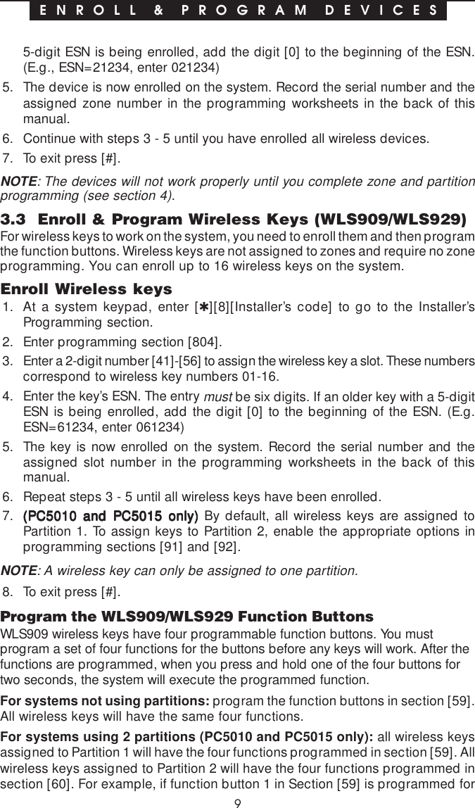 95-digit ESN is being enrolled, add the digit [0] to the beginning of the ESN.(E.g., ESN=21234, enter 021234)5. The device is now enrolled on the system. Record the serial number and theassigned zone number in the programming worksheets in the back of thismanual.6. Continue with steps 3 - 5 until you have enrolled all wireless devices.7. To exit press [#].NOTE: The devices will not work properly until you complete zone and partitionprogramming (see section 4).3.3  Enroll &amp; Program Wireless Keys (WLS909/WLS929)For wireless keys to work on the system, you need to enroll them and then programthe function buttons. Wireless keys are not assigned to zones and require no zoneprogramming. You can enroll up to 16 wireless keys on the system.Enroll Wireless keys1. At a system keypad, enter [✱][8][Installer’s code] to go to the Installer’sProgramming section.2. Enter programming section [804].3. Enter a 2-digit number [41]-[56] to assign the wireless key a slot. These numberscorrespond to wireless key numbers 01-16.4. Enter the key’s ESN. The entry must be six digits. If an older key with a 5-digitESN is being enrolled, add the digit [0] to the beginning of the ESN. (E.g.ESN=61234, enter 061234)5. The key is now enrolled on the system. Record the serial number and theassigned slot number in the programming worksheets in the back of thismanual.6. Repeat steps 3 - 5 until all wireless keys have been enrolled.7. (PC5010 and PC5015 only)(PC5010 and PC5015 only)(PC5010 and PC5015 only)(PC5010 and PC5015 only)(PC5010 and PC5015 only) By default, all wireless keys are assigned toPartition 1. To assign keys to Partition 2, enable the appropriate options inprogramming sections [91] and [92].NOTE: A wireless key can only be assigned to one partition.8. To exit press [#].Program the WLS909/WLS929 Function ButtonsWLS909 wireless keys have four programmable function buttons. You mustprogram a set of four functions for the buttons before any keys will work. After thefunctions are programmed, when you press and hold one of the four buttons fortwo seconds, the system will execute the programmed function.For systems not using partitions: program the function buttons in section [59].All wireless keys will have the same four functions.For systems using 2 partitions (PC5010 and PC5015 only): all wireless keysassigned to Partition 1 will have the four functions programmed in section [59]. Allwireless keys assigned to Partition 2 will have the four functions programmed insection [60]. For example, if function button 1 in Section [59] is programmed forE N R O L L  &amp;  P R O G R A M  D E V I C E S