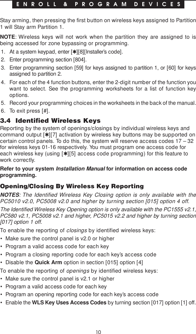 10Stay arming, then pressing the first button on wireless keys assigned to Partition1 will Stay arm Partition 1.NOTE: Wireless keys will not work when the partition they are assigned to isbeing accessed for zone bypassing or programming.1. At a system keypad, enter [✱][8][Installer’s code].2. Enter programming section [804].3. Enter programming section [59] for keys assigned to partition 1, or [60] for keysassigned to partition 2.4. For each of the 4 function buttons, enter the 2-digit number of the function youwant to select. See the programming worksheets for a list of function keyoptions.5. Record your programming choices in the worksheets in the back of the manual.6. To exit press [#].3.4  Identified Wireless KeysReporting by the system of openings/closings by individual wireless keys andcommand output [✱][7] activation by wireless key buttons may be supported oncertain control panels. To do this, the system will reserve access codes 17 – 32for wireless keys 01-16 respectively. You must program one access code foreach wireless key (using [✱][5] access code programming) for this feature towork correctly.Refer to your system Installation Manual for information on access codeprogramming.Opening/Closing By Wireless Key ReportingNOTES: The Identified Wireless Key Closing option is only available with thePC5010 v2.0, PC5008 v2.0 and higher by turning section [015] option 4 off.The Identified Wireless Key Opening option is only available with the PC1555 v2.1,PC580 v2.1, PC5008 v2.1 and higher, PC5015 v2.2 and higher by turning section[017] option 1 off.To enable the reporting of closings by identified wireless keys:• Make sure the control panel is v2.0 or higher• Program a valid access code for each key• Program a closing reporting code for each key’s access code• Disable the Quick Arm option in section [015] option [4]To enable the reporting of openings by identified wireless keys:• Make sure the control panel is v2.1 or higher• Program a valid access code for each key• Program an opening reporting code for each key’s access code• Enable the WLS Key Uses Access Codes by turning section [017] option [1] off.E N R O L L  &amp;  P R O G R A M  D E V I C E S