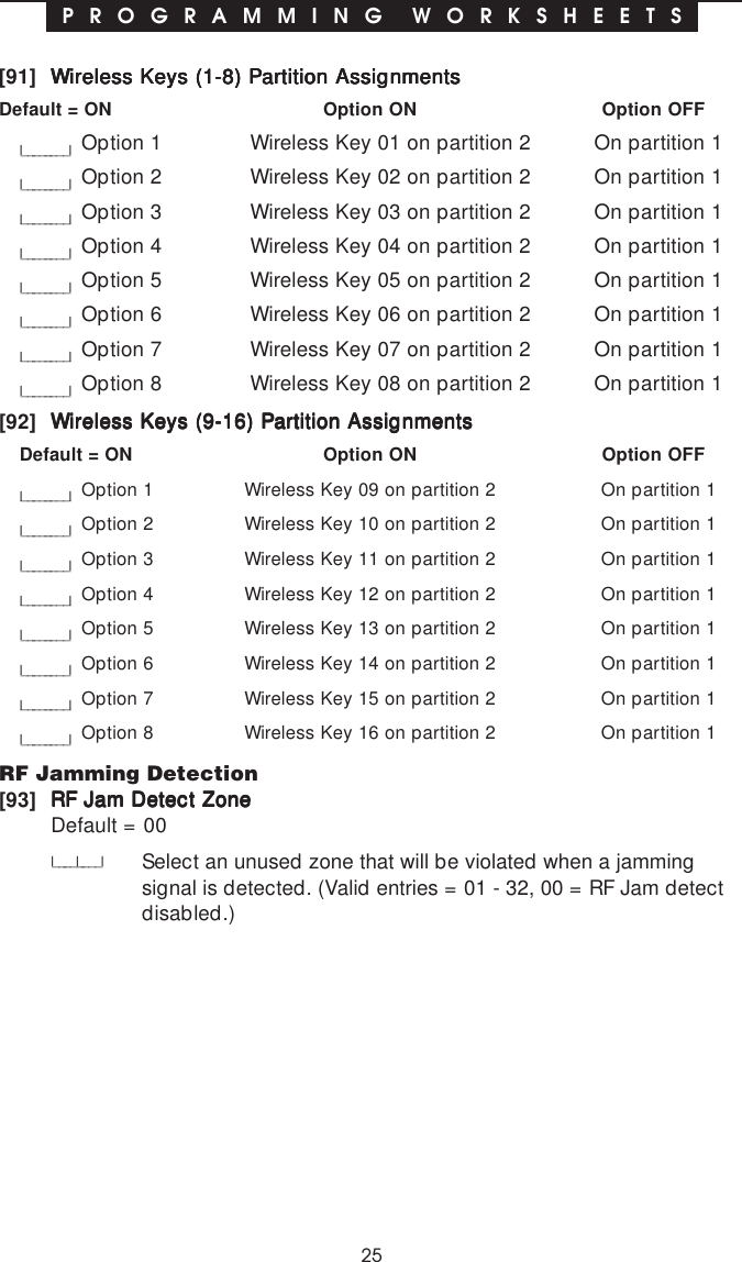 25P R O G R A M M I N G  W O R K S H E E T S[91] Wireless Keys (1-8) Partition AssignmentsWireless Keys (1-8) Partition AssignmentsWireless Keys (1-8) Partition AssignmentsWireless Keys (1-8) Partition AssignmentsWireless Keys (1-8) Partition AssignmentsDefault = ON Option ON Option OFFl________lOption 1 Wireless Key 01 on partition 2 On partition 1l________lOption 2 Wireless Key 02 on partition 2 On partition 1l________lOption 3 Wireless Key 03 on partition 2 On partition 1l________lOption 4 Wireless Key 04 on partition 2 On partition 1l________lOption 5 Wireless Key 05 on partition 2 On partition 1l________lOption 6 Wireless Key 06 on partition 2 On partition 1l________lOption 7 Wireless Key 07 on partition 2 On partition 1l________lOption 8 Wireless Key 08 on partition 2 On partition 1[92] Wireless Keys (9-16) Partition AssignmentsWireless Keys (9-16) Partition AssignmentsWireless Keys (9-16) Partition AssignmentsWireless Keys (9-16) Partition AssignmentsWireless Keys (9-16) Partition AssignmentsDefault = ON Option ON Option OFFl________lOption 1 Wireless Key 09 on partition 2 On partition 1l________lOption 2 Wireless Key 10 on partition 2 On partition 1l________lOption 3 Wireless Key 11 on partition 2 On partition 1l________lOption 4 Wireless Key 12 on partition 2 On partition 1l________lOption 5 Wireless Key 13 on partition 2 On partition 1l________lOption 6 Wireless Key 14 on partition 2 On partition 1l________lOption 7 Wireless Key 15 on partition 2 On partition 1l________lOption 8 Wireless Key 16 on partition 2 On partition 1RF Jamming Detection[93] RF Jam Detect ZoneRF Jam Detect ZoneRF Jam Detect ZoneRF Jam Detect ZoneRF Jam Detect ZoneDefault = 00l____l____lSelect an unused zone that will be violated when a jammingsignal is detected. (Valid entries = 01 - 32, 00 = RF Jam detectdisabled.)