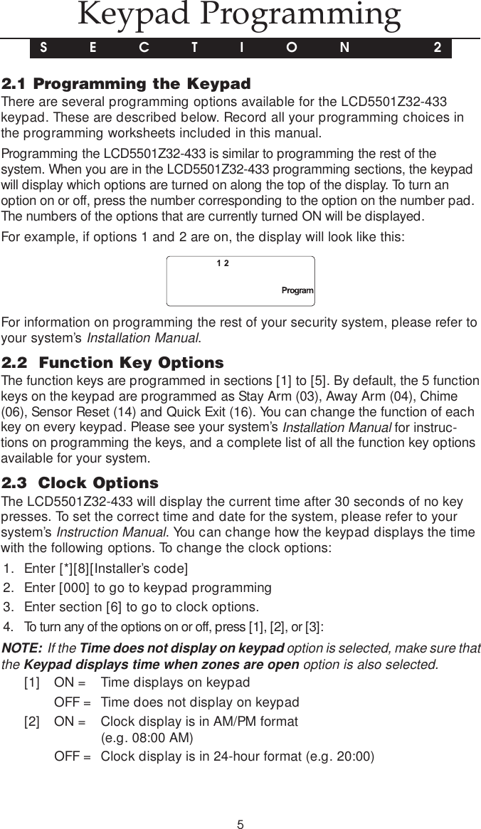 52.1 Programming the KeypadThere are several programming options available for the LCD5501Z32-433keypad. These are described below. Record all your programming choices inthe programming worksheets included in this manual.Programming the LCD5501Z32-433 is similar to programming the rest of thesystem. When you are in the LCD5501Z32-433 programming sections, the keypadwill display which options are turned on along the top of the display. To turn anoption on or off, press the number corresponding to the option on the number pad.The numbers of the options that are currently turned ON will be displayed.For example, if options 1 and 2 are on, the display will look like this:For information on programming the rest of your security system, please refer toyour system’s Installation Manual.2.2  Function Key OptionsThe function keys are programmed in sections [1] to [5]. By default, the 5 functionkeys on the keypad are programmed as Stay Arm (03), Away Arm (04), Chime(06), Sensor Reset (14) and Quick Exit (16). You can change the function of eachkey on every keypad. Please see your system’s Installation Manual for instruc-tions on programming the keys, and a complete list of all the function key optionsavailable for your system.2.3  Clock OptionsThe LCD5501Z32-433 will display the current time after 30 seconds of no keypresses. To set the correct time and date for the system, please refer to yoursystem’s Instruction Manual. You can change how the keypad displays the timewith the following options. To change the clock options:1. Enter [*][8][Installer’s code]2. Enter [000] to go to keypad programming3. Enter section [6] to go to clock options.4. To turn any of the options on or off, press [1], [2], or [3]:NOTE:  If the Time does not display on keypad option is selected, make sure thatthe Keypad displays time when zones are open option is also selected.[1] ON = Time displays on keypadOFF = Time does not display on keypad[2] ON = Clock display is in AM/PM format(e.g. 08:00 AM)OFF = Clock display is in 24-hour format (e.g. 20:00)Keypad ProgrammingS E C T I O N  2