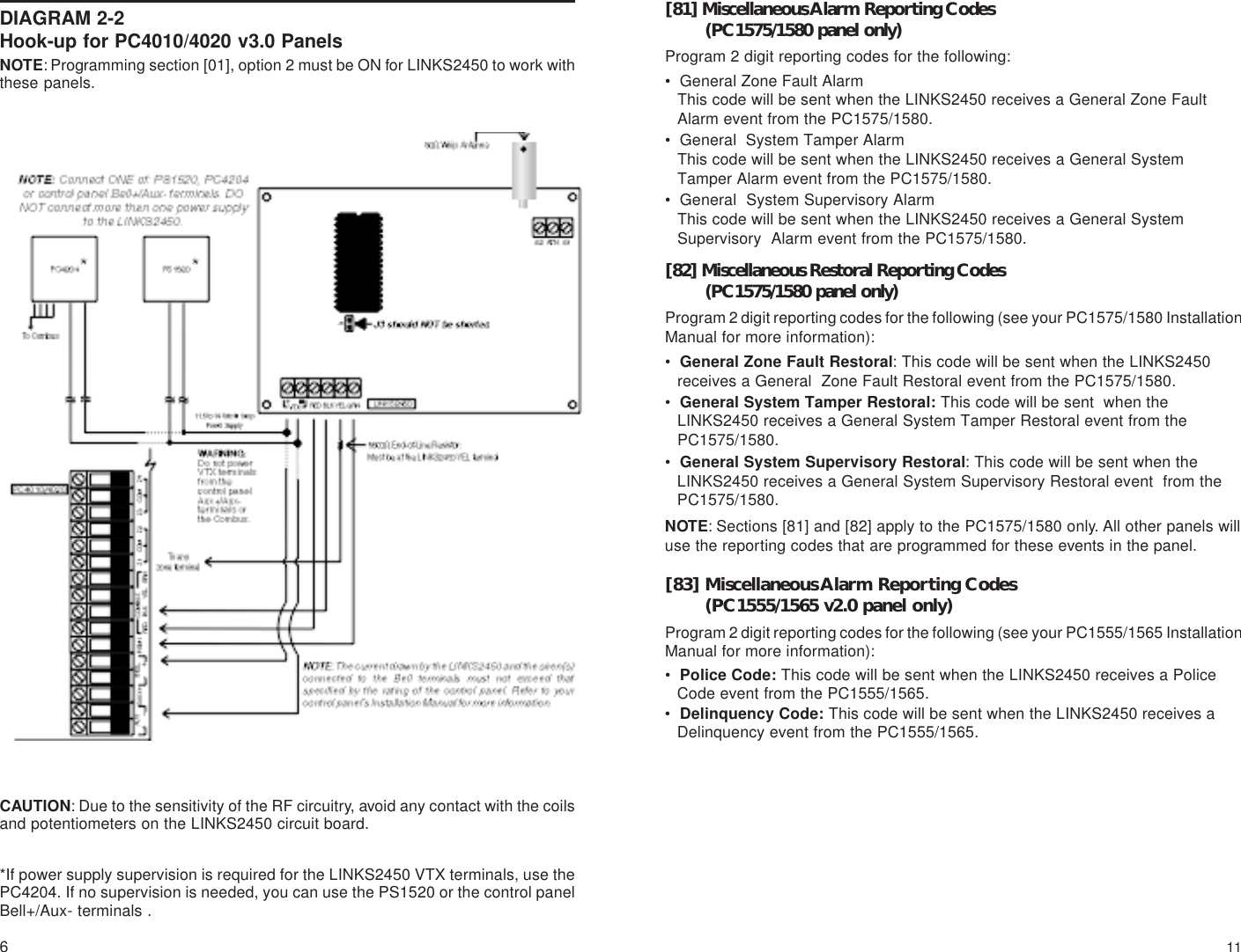 6DIAGRAM 2-2Hook-up for PC4010/4020 v3.0 PanelsCAUTION: Due to the sensitivity of the RF circuitry, avoid any contact with the coilsand potentiometers on the LINKS2450 circuit board.*If power supply supervision is required for the LINKS2450 VTX terminals, use thePC4204. If no supervision is needed, you can use the PS1520 or the control panelBell+/Aux- terminals .NOTE: Programming section [01], option 2 must be ON for LINKS2450 to work withthese panels.11[81] Miscellaneous Alarm Reporting Codes(PC1575/1580 panel only)Program 2 digit reporting codes for the following:• General Zone Fault AlarmThis code will be sent when the LINKS2450 receives a General Zone FaultAlarm event from the PC1575/1580.• General  System Tamper AlarmThis code will be sent when the LINKS2450 receives a General SystemTamper Alarm event from the PC1575/1580.• General  System Supervisory AlarmThis code will be sent when the LINKS2450 receives a General SystemSupervisory  Alarm event from the PC1575/1580.[82] Miscellaneous Restoral Reporting Codes(PC1575/1580 panel only)Program 2 digit reporting codes for the following (see your PC1575/1580 InstallationManual for more information):•General Zone Fault Restoral: This code will be sent when the LINKS2450receives a General  Zone Fault Restoral event from the PC1575/1580.•General System Tamper Restoral: This code will be sent  when theLINKS2450 receives a General System Tamper Restoral event from thePC1575/1580.•General System Supervisory Restoral: This code will be sent when theLINKS2450 receives a General System Supervisory Restoral event  from thePC1575/1580.NOTE: Sections [81] and [82] apply to the PC1575/1580 only. All other panels willuse the reporting codes that are programmed for these events in the panel.[83] Miscellaneous Alarm Reporting Codes(PC1555/1565 v2.0 panel only)Program 2 digit reporting codes for the following (see your PC1555/1565 InstallationManual for more information):•Police Code: This code will be sent when the LINKS2450 receives a PoliceCode event from the PC1555/1565.•Delinquency Code: This code will be sent when the LINKS2450 receives aDelinquency event from the PC1555/1565.