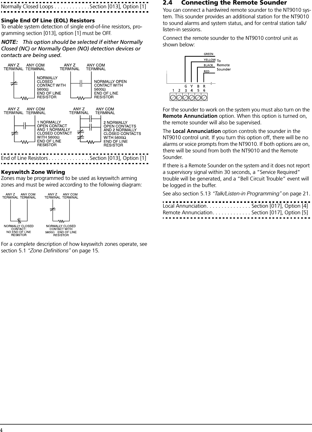 4Normally Closed Loops . . . . . . . . . . . . Section [013], Option [1]Single End Of Line (EOL) ResistorsTo enable system detection of single end-of-line resistors, pro-gramming section [013], option [1] must be OFF.NOTE: This option should be selected if either Normally Closed (NC) or Normally Open (NO) detection devices or contacts are being used.End of Line Resistors . . . . . . . . . . . . . . Section [013], Option [1]Keyswitch Zone WiringZones may be programmed to be used as keyswitch arming zones and must be wired according to the following diagram:For a complete description of how keyswitch zones operate, see section 5.1 “Zone Definitions” on page 15.2.4 Connecting the Remote SounderYou can connect a hardwired remote sounder to the NT9010 sys-tem. This sounder provides an additional station for the NT9010 to sound alarms and system status, and for central station talk/listen-in sessions.Connect the remote sounder to the NT9010 control unit as shown below:For the sounder to work on the system you must also turn on the Remote Annunciation option. When this option is turned on, the remote sounder will also be supervised. The Local Annunciation option controls the sounder in the NT9010 control unit. If you turn this option off, there will be no alarms or voice prompts from the NT9010. If both options are on, there will be sound from both the NT9010 and the Remote Sounder.If there is a Remote Sounder on the system and it does not report a supervisory signal within 30 seconds, a “Service Required” trouble will be generated, and a “Bell Circuit Trouble” event will be logged in the buffer.See also section 5.13 “Talk/Listen-in Programming” on page 21.Local Annunciation. . . . . . . . . . . . . . . Section [017], Option [4]Remote Annunciation. . . . . . . . . . . . . Section [017], Option [5]