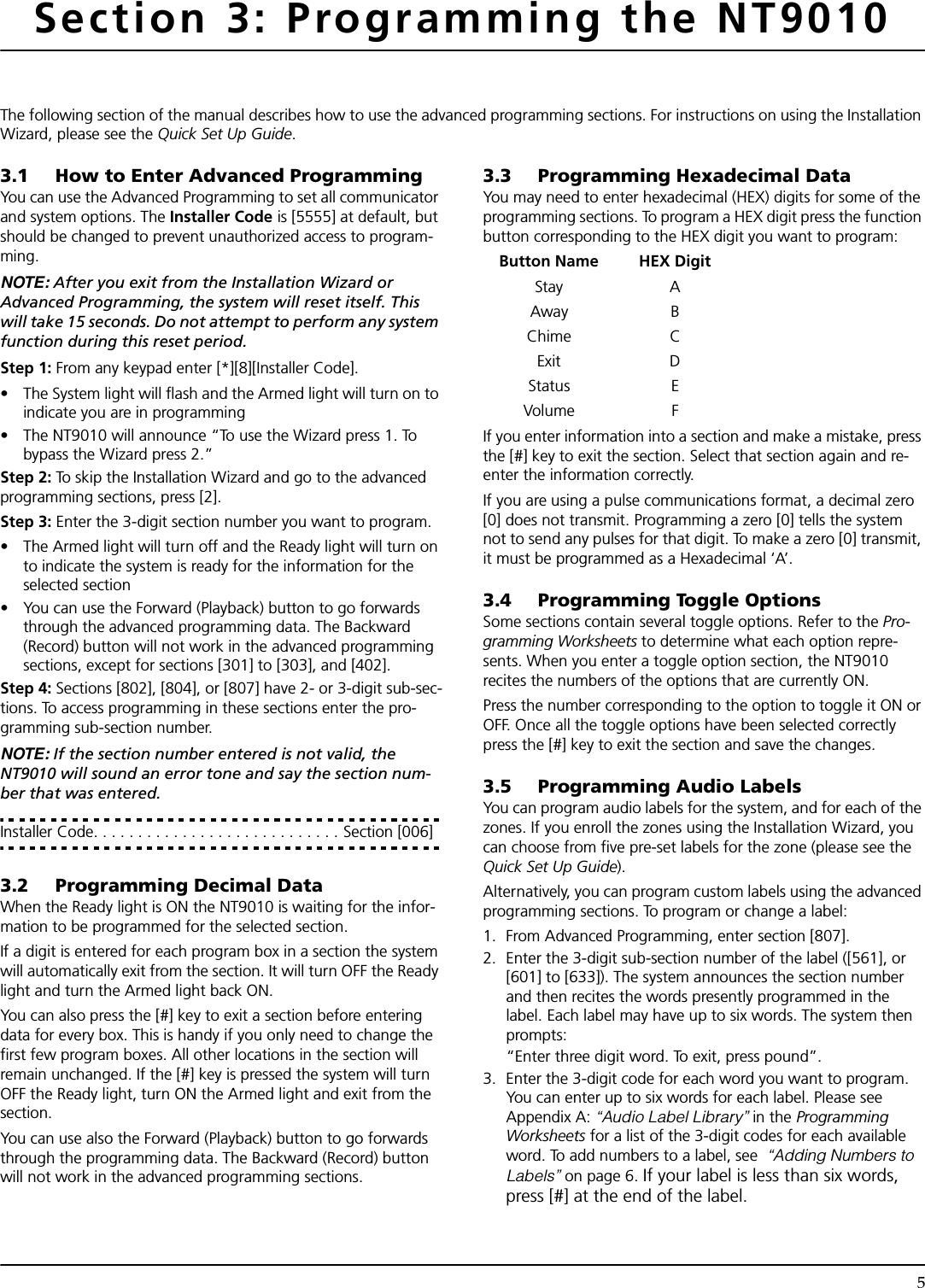 5Section 3: Programming the NT9010The following section of the manual describes how to use the advanced programming sections. For instructions on using the Installation Wizard, please see the Quick Set Up Guide.3.1 How to Enter Advanced ProgrammingYou can use the Advanced Programming to set all communicator and system options. The Installer Code is [5555] at default, but should be changed to prevent unauthorized access to program-ming.NOTE: After you exit from the Installation Wizard or Advanced Programming, the system will reset itself. This will take 15 seconds. Do not attempt to perform any system function during this reset period. Step 1: From any keypad enter [*][8][Installer Code].• The System light will flash and the Armed light will turn on to indicate you are in programming • The NT9010 will announce “To use the Wizard press 1. To bypass the Wizard press 2.”Step 2: To skip the Installation Wizard and go to the advanced programming sections, press [2].Step 3: Enter the 3-digit section number you want to program.• The Armed light will turn off and the Ready light will turn on to indicate the system is ready for the information for the selected section• You can use the Forward (Playback) button to go forwards through the advanced programming data. The Backward (Record) button will not work in the advanced programming sections, except for sections [301] to [303], and [402].Step 4: Sections [802], [804], or [807] have 2- or 3-digit sub-sec-tions. To access programming in these sections enter the pro-gramming sub-section number.NOTE: If the section number entered is not valid, the NT9010 will sound an error tone and say the section num-ber that was entered.Installer Code. . . . . . . . . . . . . . . . . . . . . . . . . . . . Section [006]3.2 Programming Decimal DataWhen the Ready light is ON the NT9010 is waiting for the infor-mation to be programmed for the selected section. If a digit is entered for each program box in a section the system will automatically exit from the section. It will turn OFF the Ready light and turn the Armed light back ON.You can also press the [#] key to exit a section before entering data for every box. This is handy if you only need to change the first few program boxes. All other locations in the section will remain unchanged. If the [#] key is pressed the system will turn OFF the Ready light, turn ON the Armed light and exit from the section.You can use also the Forward (Playback) button to go forwards through the programming data. The Backward (Record) button will not work in the advanced programming sections.3.3 Programming Hexadecimal DataYou may need to enter hexadecimal (HEX) digits for some of the programming sections. To program a HEX digit press the function button corresponding to the HEX digit you want to program: Button Name HEX DigitStay AAway BChime CExit DStatus EVolume FIf you enter information into a section and make a mistake, press the [#] key to exit the section. Select that section again and re-enter the information correctly.If you are using a pulse communications format, a decimal zero [0] does not transmit. Programming a zero [0] tells the system not to send any pulses for that digit. To make a zero [0] transmit, it must be programmed as a Hexadecimal ‘A’.3.4 Programming Toggle OptionsSome sections contain several toggle options. Refer to the Pro-gramming Worksheets to determine what each option repre-sents. When you enter a toggle option section, the NT9010 recites the numbers of the options that are currently ON.Press the number corresponding to the option to toggle it ON or OFF. Once all the toggle options have been selected correctly press the [#] key to exit the section and save the changes.3.5 Programming Audio LabelsYou can program audio labels for the system, and for each of the zones. If you enroll the zones using the Installation Wizard, you can choose from five pre-set labels for the zone (please see the Quick Set Up Guide). Alternatively, you can program custom labels using the advanced programming sections. To program or change a label:1. From Advanced Programming, enter section [807].2. Enter the 3-digit sub-section number of the label ([561], or [601] to [633]). The system announces the section number and then recites the words presently programmed in the label. Each label may have up to six words. The system then prompts:“Enter three digit word. To exit, press pound”.3.  Enter the 3-digit code for each word you want to program. You can enter up to six words for each label. Please see Appendix A: “Audio Label Library” in the Programming Worksheets for a list of the 3-digit codes for each available word. To add numbers to a label, see  “Adding Numbers to Labels” on page 6. If your label is less than six words, press [#] at the end of the label.