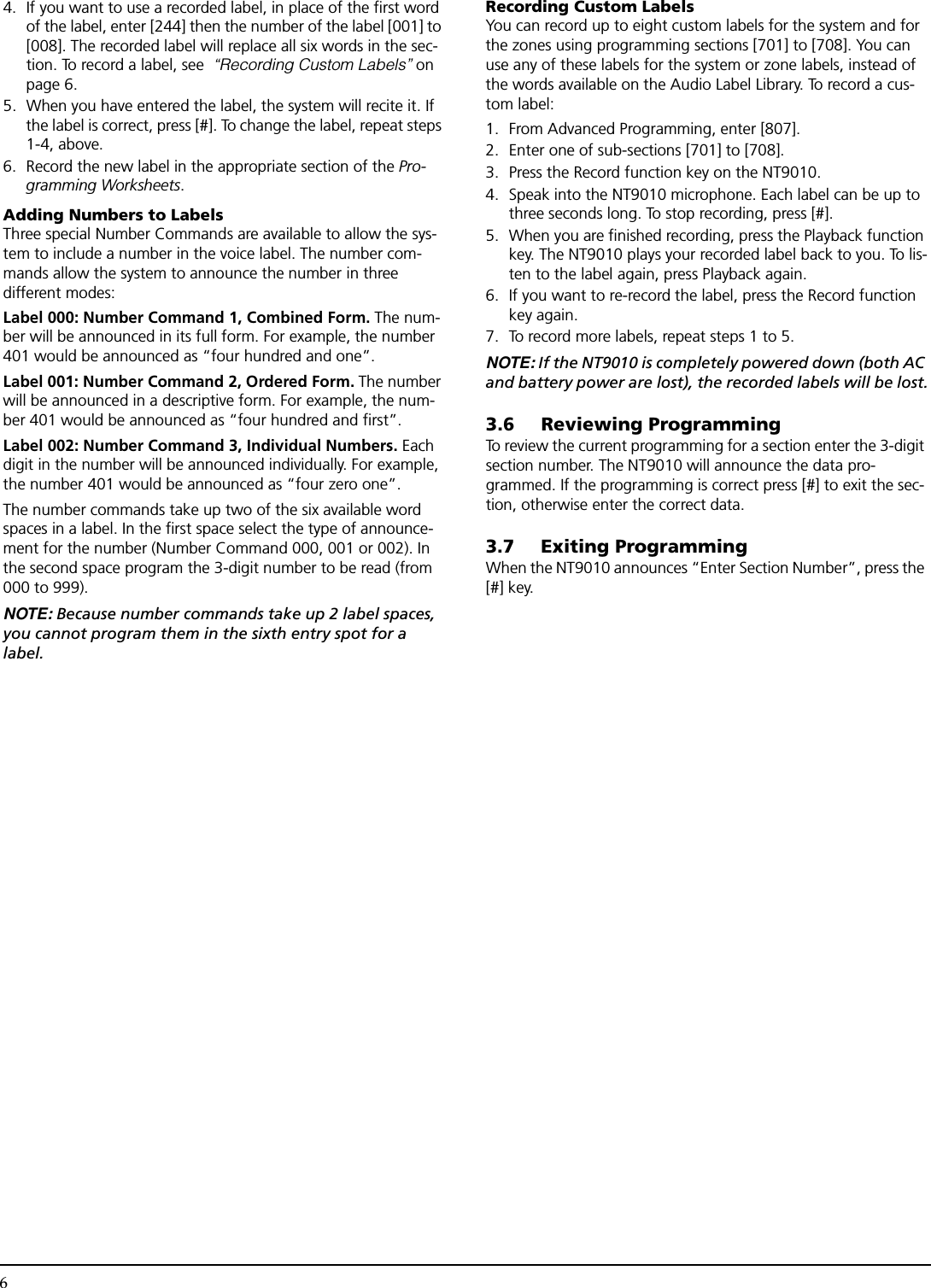 64.  If you want to use a recorded label, in place of the first word of the label, enter [244] then the number of the label [001] to [008]. The recorded label will replace all six words in the sec-tion. To record a label, see  “Recording Custom Labels” on page 6.5. When you have entered the label, the system will recite it. If the label is correct, press [#]. To change the label, repeat steps 1-4, above.6. Record the new label in the appropriate section of the Pro-gramming Worksheets.Adding Numbers to LabelsThree special Number Commands are available to allow the sys-tem to include a number in the voice label. The number com-mands allow the system to announce the number in three different modes:Label 000: Number Command 1, Combined Form. The num-ber will be announced in its full form. For example, the number 401 would be announced as “four hundred and one”.Label 001: Number Command 2, Ordered Form. The number will be announced in a descriptive form. For example, the num-ber 401 would be announced as “four hundred and first”.Label 002: Number Command 3, Individual Numbers. Each digit in the number will be announced individually. For example, the number 401 would be announced as “four zero one”.The number commands take up two of the six available word spaces in a label. In the first space select the type of announce-ment for the number (Number Command 000, 001 or 002). In the second space program the 3-digit number to be read (from 000 to 999). NOTE: Because number commands take up 2 label spaces, you cannot program them in the sixth entry spot for a label.Recording Custom LabelsYou can record up to eight custom labels for the system and for the zones using programming sections [701] to [708]. You can use any of these labels for the system or zone labels, instead of the words available on the Audio Label Library. To record a cus-tom label:1. From Advanced Programming, enter [807].2. Enter one of sub-sections [701] to [708].3. Press the Record function key on the NT9010.4. Speak into the NT9010 microphone. Each label can be up to three seconds long. To stop recording, press [#].5. When you are finished recording, press the Playback function key. The NT9010 plays your recorded label back to you. To lis-ten to the label again, press Playback again.6. If you want to re-record the label, press the Record function key again.7.  To record more labels, repeat steps 1 to 5.NOTE: If the NT9010 is completely powered down (both AC and battery power are lost), the recorded labels will be lost.3.6 Reviewing ProgrammingTo review the current programming for a section enter the 3-digit section number. The NT9010 will announce the data pro-grammed. If the programming is correct press [#] to exit the sec-tion, otherwise enter the correct data.3.7 Exiting ProgrammingWhen the NT9010 announces “Enter Section Number”, press the [#] key.