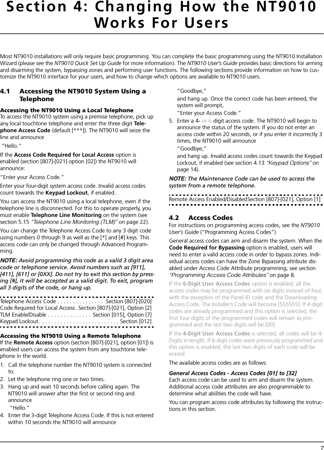 7Section 4: Changing How the NT9010 Works For UsersMost NT9010 installations will only require basic programming. You can complete the basic programming using the NT9010 Installation Wizard (please see the NT9010 Quick Set Up Guide for more information). The NT9010 User’s Guide provides basic directions for arming and disarming the system, bypassing zones and performing user functions. The following sections provide information on how to cus-tomize the NT9010 interface for your users, and how to change which options are available to NT9010 users.4.1 Accessing the NT9010 System Using a TelephoneAccessing the NT9010 Using a Local TelephoneTo access the NT9010 system using a premise telephone, pick up any local touchtone telephone and enter the three digit Tel e -phone Access Code (default [***]). The NT9010 will seize the line and announce “Hello.” If the Access Code Required for Local Access option is enabled (section [807]-[021] option [02]) the NT9010 will announce: “Enter your Access Code.” Enter your four-digit system access code. Invalid access codes count towards the Keypad Lockout, if enabled.You can access the NT9010 using a local telephone, even if the telephone line is disconnected. For this to operate properly, you must enable Telephone Line Monitoring on the system (see section 5.15 “Telephone Line Monitoring (TLM)” on page 22).You can change the Telephone Access Code to any 3 digit code using numbers 0 through 9 as well as the [*] and [#] keys. This access code can only be changed through Advanced Program-ming.NOTE: Avoid programming this code as a valid 3 digit area code or telephone service. Avoid numbers such as [911], [411], [611] or [0XX]. Do not try to exit this section by press-ing [#], it will be accepted as a valid digit. To exit, program all 3 digits of the code, or hang up.Telephone Access Code . . . . . . . . . . . . . . .  Section [807]-[020]Code Required for Local Access . Section [807]-[021], Option [2]TLM Enable/Disable . . . . . . . . . . . . . .  Section [015], Option [7]Keypad Lockout. . . . . . . . . . . . . . . . . . . . . . . . . . Section [012]Accessing the NT9010 Using a Remote TelephoneIf the Remote Access option (section [807]-[021], option [01]) is enabled users can access the system from any touchtone tele-phone in the world.1. Call the telephone number the NT9010 system is connected to. 2. Let the telephone ring one or two times. 3. Hang up and wait 10 seconds before calling again. The NT9010 will answer after the first or second ring and announce “Hello.”4. Enter the 3-digit Telephone Access Code. If this is not entered within 10 seconds the NT9010 will announce “Goodbye,” and hang up. Once the correct code has been entered, the system will prompt,“Enter your Access Code.”5. Enter a 4- or 6-digit access code. The NT9010 will begin to announce the status of the system. If you do not enter an access code within 20 seconds, or if you enter it incorrectly 3 times, the NT9010 will announce “Goodbye,” and hang up. Invalid access codes count towards the Keypad Lockout, if enabled (see section 4.13 “Keypad Options” on page 14).NOTE: The Maintenance Code can be used to access the system from a remote telephone.Remote Access Enabled/DisabledSection [807]-[021], Option [1]4.2 Access CodesFor instructions on programming access codes, see the NT9010 User’s Guide (“Programming Access Codes”).General access codes can arm and disarm the system. When the Code Required for Bypassing option is enabled, users will need to enter a valid access code in order to bypass zones. Indi-vidual access codes can have the Zone Bypassing attribute dis-abled under Access Code Attribute programming, see section  “Programming Access Code Attributes” on page 8.If the 6-Digit User Access Codes option is enabled, all the access codes may be programmed with six digits instead of four, with the exception of the Panel ID code and the Downloading Access Code. The Installer’s Code will become [555555]. If 4-digit codes are already programmed and this option is selected, the first four digits of the programmed codes will remain as pro-grammed and the last two digits will be [00].If the 4-Digit User Access Codes is selected, all codes will be 4-Digits in length. If 6-digit codes were previously programmed and this option is enabled, the last two digits of each code will be erased.The available access codes are as follows:General Access Codes - Access Codes [01] to [32]Each access code can be used to arm and disarm the system. Additional access code attributes are also programmable to determine what abilities the code will have.You can program access code attributes by following the instruc-tions in this section.