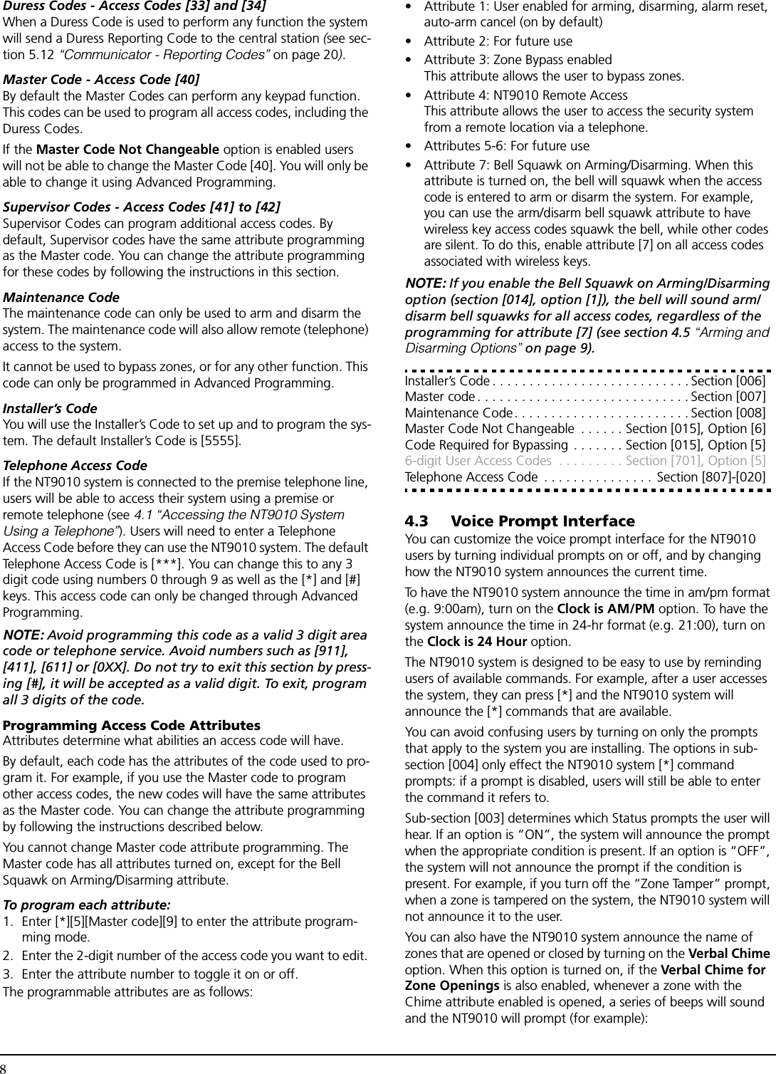 8Duress Codes - Access Codes [33] and [34]When a Duress Code is used to perform any function the system will send a Duress Reporting Code to the central station (see sec-tion 5.12 “Communicator - Reporting Codes” on page 20).Master Code - Access Code [40]By default the Master Codes can perform any keypad function. This codes can be used to program all access codes, including the Duress Codes.If the Master Code Not Changeable option is enabled users will not be able to change the Master Code [40]. You will only be able to change it using Advanced Programming.Supervisor Codes - Access Codes [41] to [42]Supervisor Codes can program additional access codes. By default, Supervisor codes have the same attribute programming as the Master code. You can change the attribute programming for these codes by following the instructions in this section.Maintenance CodeThe maintenance code can only be used to arm and disarm the system. The maintenance code will also allow remote (telephone) access to the system. It cannot be used to bypass zones, or for any other function. This code can only be programmed in Advanced Programming.Installer’s CodeYou will use the Installer’s Code to set up and to program the sys-tem. The default Installer’s Code is [5555].Telephone Access CodeIf the NT9010 system is connected to the premise telephone line, users will be able to access their system using a premise or remote telephone (see 4.1 “Accessing the NT9010 System Using a Telephone”). Users will need to enter a Telephone Access Code before they can use the NT9010 system. The default Telephone Access Code is [***]. You can change this to any 3 digit code using numbers 0 through 9 as well as the [*] and [#] keys. This access code can only be changed through Advanced Programming.NOTE: Avoid programming this code as a valid 3 digit area code or telephone service. Avoid numbers such as [911], [411], [611] or [0XX]. Do not try to exit this section by press-ing [#], it will be accepted as a valid digit. To exit, program all 3 digits of the code.Programming Access Code AttributesAttributes determine what abilities an access code will have.By default, each code has the attributes of the code used to pro-gram it. For example, if you use the Master code to program other access codes, the new codes will have the same attributes as the Master code. You can change the attribute programming by following the instructions described below.You cannot change Master code attribute programming. The Master code has all attributes turned on, except for the Bell Squawk on Arming/Disarming attribute.To program each attribute:1. Enter [*][5][Master code][9] to enter the attribute program-ming mode. 2. Enter the 2-digit number of the access code you want to edit. 3. Enter the attribute number to toggle it on or off.The programmable attributes are as follows:• Attribute 1: User enabled for arming, disarming, alarm reset, auto-arm cancel (on by default)• Attribute 2: For future use• Attribute 3: Zone Bypass enabledThis attribute allows the user to bypass zones.• Attribute 4: NT9010 Remote AccessThis attribute allows the user to access the security system from a remote location via a telephone.• Attributes 5-6: For future use• Attribute 7: Bell Squawk on Arming/Disarming. When this attribute is turned on, the bell will squawk when the access code is entered to arm or disarm the system. For example, you can use the arm/disarm bell squawk attribute to have wireless key access codes squawk the bell, while other codes are silent. To do this, enable attribute [7] on all access codes associated with wireless keys.NOTE: If you enable the Bell Squawk on Arming/Disarming option (section [014], option [1]), the bell will sound arm/disarm bell squawks for all access codes, regardless of the programming for attribute [7] (see section 4.5 “Arming and Disarming Options” on page 9).Installer’s Code . . . . . . . . . . . . . . . . . . . . . . . . . . . Section [006]Master code . . . . . . . . . . . . . . . . . . . . . . . . . . . . . Section [007]Maintenance Code. . . . . . . . . . . . . . . . . . . . . . . . Section [008]Master Code Not Changeable  . . . . . . Section [015], Option [6]Code Required for Bypassing . . . . . . . Section [015], Option [5]6-digit User Access Codes  . . . . . . . . . Section [701], Option [5]Telephone Access Code  . . . . . . . . . . . . . . .  Section [807]-[020]4.3 Voice Prompt InterfaceYou can customize the voice prompt interface for the NT9010 users by turning individual prompts on or off, and by changing how the NT9010 system announces the current time.To have the NT9010 system announce the time in am/pm format (e.g. 9:00am), turn on the Clock is AM/PM option. To have the system announce the time in 24-hr format (e.g. 21:00), turn on the Clock is 24 Hour option.The NT9010 system is designed to be easy to use by reminding users of available commands. For example, after a user accesses the system, they can press [*] and the NT9010 system will announce the [*] commands that are available. You can avoid confusing users by turning on only the prompts that apply to the system you are installing. The options in sub-section [004] only effect the NT9010 system [*] command prompts: if a prompt is disabled, users will still be able to enter the command it refers to.Sub-section [003] determines which Status prompts the user will hear. If an option is “ON”, the system will announce the prompt when the appropriate condition is present. If an option is “OFF”, the system will not announce the prompt if the condition is present. For example, if you turn off the “Zone Tamper” prompt, when a zone is tampered on the system, the NT9010 system will not announce it to the user.You can also have the NT9010 system announce the name of zones that are opened or closed by turning on the Verbal Chime option. When this option is turned on, if the Verbal Chime for Zone Openings is also enabled, whenever a zone with the Chime attribute enabled is opened, a series of beeps will sound and the NT9010 will prompt (for example):