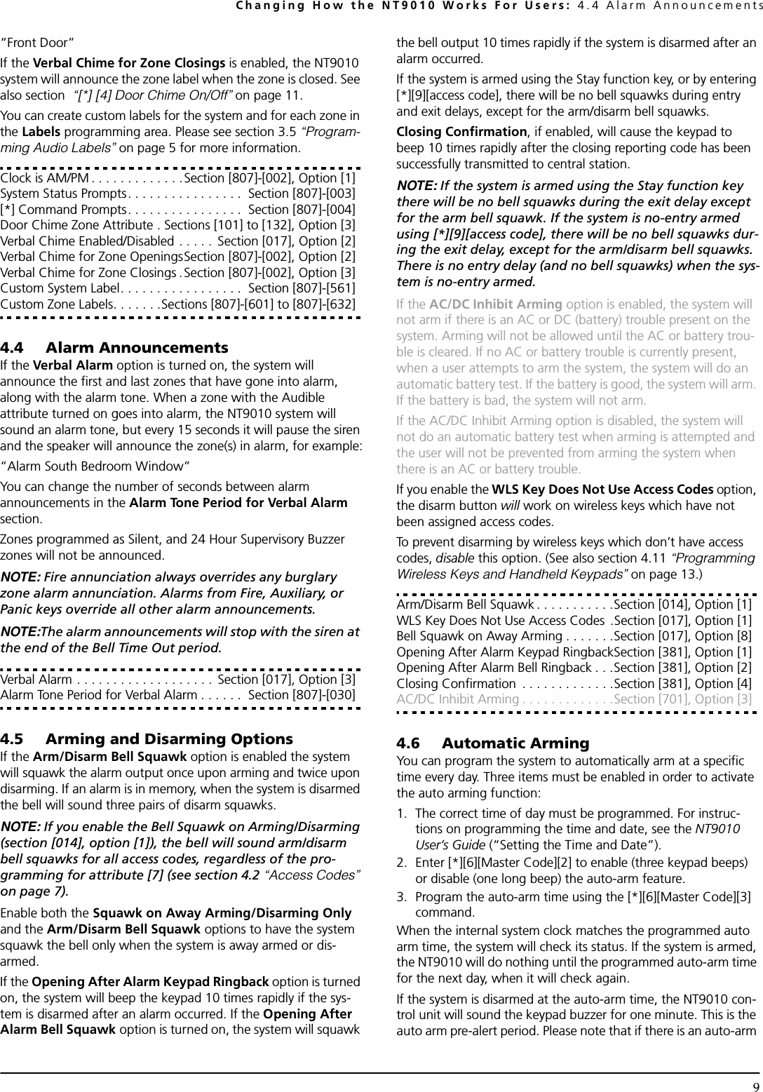 Changing How the NT9010 Works For Users: 4.4 Alarm Announcements9“Front Door”If the Verbal Chime for Zone Closings is enabled, the NT9010 system will announce the zone label when the zone is closed. See also section  “[*] [4] Door Chime On/Off” on page 11.You can create custom labels for the system and for each zone in the Labels programming area. Please see section 3.5 “Program-ming Audio Labels” on page 5 for more information.Clock is AM/PM . . . . . . . . . . . . .Section [807]-[002], Option [1]System Status Prompts. . . . . . . . . . . . . . . .  Section [807]-[003][*] Command Prompts. . . . . . . . . . . . . . . .  Section [807]-[004]Door Chime Zone Attribute . Sections [101] to [132], Option [3]Verbal Chime Enabled/Disabled . . . . .  Section [017], Option [2]Verbal Chime for Zone OpeningsSection [807]-[002], Option [2]Verbal Chime for Zone Closings .Section [807]-[002], Option [3]Custom System Label. . . . . . . . . . . . . . . . .  Section [807]-[561]Custom Zone Labels. . . . . . .Sections [807]-[601] to [807]-[632]4.4 Alarm AnnouncementsIf the Verbal Alarm option is turned on, the system will announce the first and last zones that have gone into alarm, along with the alarm tone. When a zone with the Audible attribute turned on goes into alarm, the NT9010 system will sound an alarm tone, but every 15 seconds it will pause the siren and the speaker will announce the zone(s) in alarm, for example:“Alarm South Bedroom Window”You can change the number of seconds between alarm announcements in the Alarm Tone Period for Verbal Alarm section.Zones programmed as Silent, and 24 Hour Supervisory Buzzer zones will not be announced. NOTE: Fire annunciation always overrides any burglary zone alarm annunciation. Alarms from Fire, Auxiliary, or Panic keys override all other alarm announcements.NOTE:The alarm announcements will stop with the siren at the end of the Bell Time Out period.Verbal Alarm . . . . . . . . . . . . . . . . . . .  Section [017], Option [3]Alarm Tone Period for Verbal Alarm . . . . . .  Section [807]-[030]4.5 Arming and Disarming OptionsIf the Arm/Disarm Bell Squawk option is enabled the system will squawk the alarm output once upon arming and twice upon disarming. If an alarm is in memory, when the system is disarmed the bell will sound three pairs of disarm squawks. NOTE: If you enable the Bell Squawk on Arming/Disarming (section [014], option [1]), the bell will sound arm/disarm bell squawks for all access codes, regardless of the pro-gramming for attribute [7] (see section 4.2 “Access Codes” on page 7).Enable both the Squawk on Away Arming/Disarming Only and the Arm/Disarm Bell Squawk options to have the system squawk the bell only when the system is away armed or dis-armed.If the Opening After Alarm Keypad Ringback option is turned on, the system will beep the keypad 10 times rapidly if the sys-tem is disarmed after an alarm occurred. If the Opening After Alarm Bell Squawk option is turned on, the system will squawk the bell output 10 times rapidly if the system is disarmed after an alarm occurred.If the system is armed using the Stay function key, or by entering [*][9][access code], there will be no bell squawks during entry and exit delays, except for the arm/disarm bell squawks.Closing Confirmation, if enabled, will cause the keypad to beep 10 times rapidly after the closing reporting code has been successfully transmitted to central station.NOTE: If the system is armed using the Stay function key there will be no bell squawks during the exit delay except for the arm bell squawk. If the system is no-entry armed using [*][9][access code], there will be no bell squawks dur-ing the exit delay, except for the arm/disarm bell squawks. There is no entry delay (and no bell squawks) when the sys-tem is no-entry armed.If the AC/DC Inhibit Arming option is enabled, the system will not arm if there is an AC or DC (battery) trouble present on the system. Arming will not be allowed until the AC or battery trou-ble is cleared. If no AC or battery trouble is currently present, when a user attempts to arm the system, the system will do an automatic battery test. If the battery is good, the system will arm. If the battery is bad, the system will not arm.If the AC/DC Inhibit Arming option is disabled, the system will not do an automatic battery test when arming is attempted and the user will not be prevented from arming the system when there is an AC or battery trouble.If you enable the WLS Key Does Not Use Access Codes option, the disarm button will work on wireless keys which have not been assigned access codes.To prevent disarming by wireless keys which don’t have access codes, disable this option. (See also section 4.11 “Programming Wireless Keys and Handheld Keypads” on page 13.)Arm/Disarm Bell Squawk . . . . . . . . . . .Section [014], Option [1]WLS Key Does Not Use Access Codes  .Section [017], Option [1]Bell Squawk on Away Arming . . . . . . .Section [017], Option [8]Opening After Alarm Keypad RingbackSection [381], Option [1]Opening After Alarm Bell Ringback . . .Section [381], Option [2]Closing Confirmation  . . . . . . . . . . . . .Section [381], Option [4]AC/DC Inhibit Arming . . . . . . . . . . . . .Section [701], Option [3]4.6 Automatic ArmingYou can program the system to automatically arm at a specific time every day. Three items must be enabled in order to activate the auto arming function:1. The correct time of day must be programmed. For instruc-tions on programming the time and date, see the NT9010 User’s Guide (“Setting the Time and Date”).2. Enter [*][6][Master Code][2] to enable (three keypad beeps) or disable (one long beep) the auto-arm feature.3. Program the auto-arm time using the [*][6][Master Code][3] command.When the internal system clock matches the programmed auto arm time, the system will check its status. If the system is armed, the NT9010 will do nothing until the programmed auto-arm time for the next day, when it will check again.If the system is disarmed at the auto-arm time, the NT9010 con-trol unit will sound the keypad buzzer for one minute. This is the auto arm pre-alert period. Please note that if there is an auto-arm 