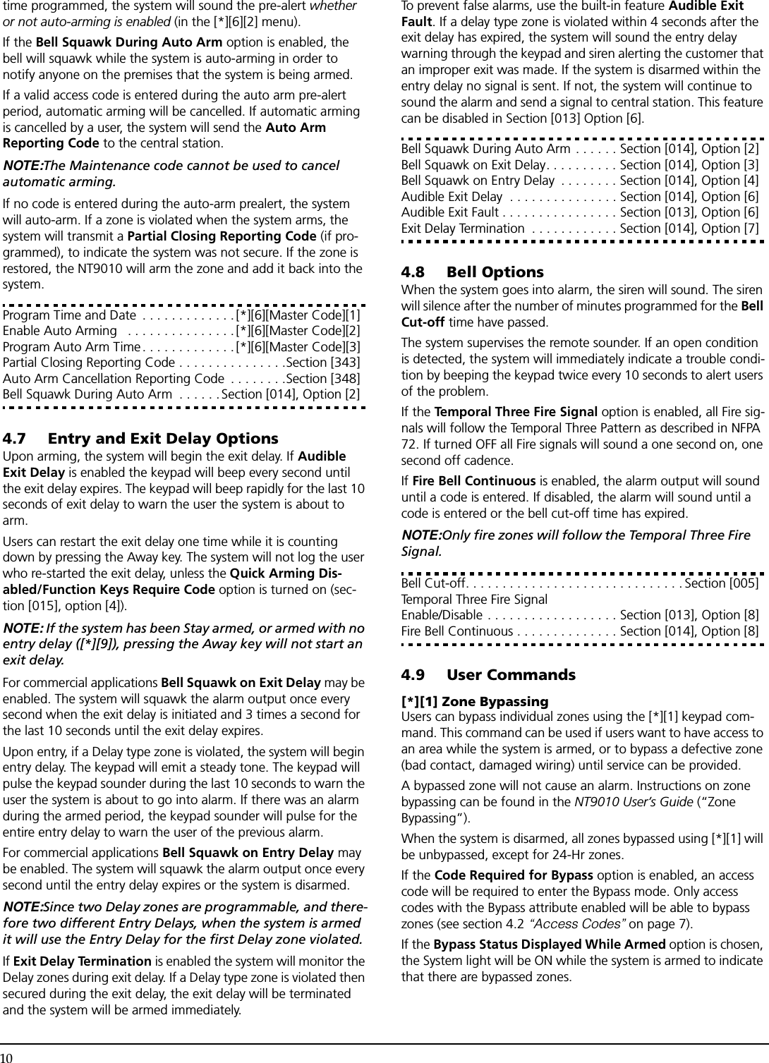 10time programmed, the system will sound the pre-alert whether or not auto-arming is enabled (in the [*][6][2] menu).If the Bell Squawk During Auto Arm option is enabled, the bell will squawk while the system is auto-arming in order to notify anyone on the premises that the system is being armed.If a valid access code is entered during the auto arm pre-alert period, automatic arming will be cancelled. If automatic arming is cancelled by a user, the system will send the Auto Arm Reporting Code to the central station.NOTE:The Maintenance code cannot be used to cancel automatic arming.If no code is entered during the auto-arm prealert, the system will auto-arm. If a zone is violated when the system arms, the system will transmit a Partial Closing Reporting Code (if pro-grammed), to indicate the system was not secure. If the zone is restored, the NT9010 will arm the zone and add it back into the system.Program Time and Date  . . . . . . . . . . . . .[*][6][Master Code][1]Enable Auto Arming   . . . . . . . . . . . . . . .[*][6][Master Code][2]Program Auto Arm Time. . . . . . . . . . . . . [*][6][Master Code][3]Partial Closing Reporting Code . . . . . . . . . . . . . . .Section [343]Auto Arm Cancellation Reporting Code  . . . . . . . .Section [348]Bell Squawk During Auto Arm  . . . . . .Section [014], Option [2]4.7 Entry and Exit Delay OptionsUpon arming, the system will begin the exit delay. If Audible Exit Delay is enabled the keypad will beep every second until the exit delay expires. The keypad will beep rapidly for the last 10 seconds of exit delay to warn the user the system is about to arm.Users can restart the exit delay one time while it is counting down by pressing the Away key. The system will not log the user who re-started the exit delay, unless the Quick Arming Dis-abled/Function Keys Require Code option is turned on (sec-tion [015], option [4]).NOTE: If the system has been Stay armed, or armed with no entry delay ([*][9]), pressing the Away key will not start an exit delay.For commercial applications Bell Squawk on Exit Delay may be enabled. The system will squawk the alarm output once every second when the exit delay is initiated and 3 times a second for the last 10 seconds until the exit delay expires.Upon entry, if a Delay type zone is violated, the system will begin entry delay. The keypad will emit a steady tone. The keypad will pulse the keypad sounder during the last 10 seconds to warn the user the system is about to go into alarm. If there was an alarm during the armed period, the keypad sounder will pulse for the entire entry delay to warn the user of the previous alarm.For commercial applications Bell Squawk on Entry Delay may be enabled. The system will squawk the alarm output once every second until the entry delay expires or the system is disarmed.NOTE:Since two Delay zones are programmable, and there-fore two different Entry Delays, when the system is armed it will use the Entry Delay for the first Delay zone violated.If Exit Delay Termination is enabled the system will monitor the Delay zones during exit delay. If a Delay type zone is violated then secured during the exit delay, the exit delay will be terminated and the system will be armed immediately.To prevent false alarms, use the built-in feature Audible Exit Fault. If a delay type zone is violated within 4 seconds after the exit delay has expired, the system will sound the entry delay warning through the keypad and siren alerting the customer that an improper exit was made. If the system is disarmed within the entry delay no signal is sent. If not, the system will continue to sound the alarm and send a signal to central station. This feature can be disabled in Section [013] Option [6].Bell Squawk During Auto Arm . . . . . . Section [014], Option [2]Bell Squawk on Exit Delay. . . . . . . . . . Section [014], Option [3]Bell Squawk on Entry Delay  . . . . . . . . Section [014], Option [4]Audible Exit Delay  . . . . . . . . . . . . . . . Section [014], Option [6]Audible Exit Fault . . . . . . . . . . . . . . . . Section [013], Option [6]Exit Delay Termination  . . . . . . . . . . . . Section [014], Option [7]4.8 Bell OptionsWhen the system goes into alarm, the siren will sound. The siren will silence after the number of minutes programmed for the Bell Cut-off time have passed. The system supervises the remote sounder. If an open condition is detected, the system will immediately indicate a trouble condi-tion by beeping the keypad twice every 10 seconds to alert users of the problem.If the Temporal Three Fire Signal option is enabled, all Fire sig-nals will follow the Temporal Three Pattern as described in NFPA 72. If turned OFF all Fire signals will sound a one second on, one second off cadence.If Fire Bell Continuous is enabled, the alarm output will sound until a code is entered. If disabled, the alarm will sound until a code is entered or the bell cut-off time has expired.NOTE:Only fire zones will follow the Temporal Three Fire Signal.Bell Cut-off. . . . . . . . . . . . . . . . . . . . . . . . . . . . . . Section [005]Temporal Three Fire Signal Enable/Disable . . . . . . . . . . . . . . . . . . Section [013], Option [8]Fire Bell Continuous . . . . . . . . . . . . . . Section [014], Option [8]4.9 User Commands[*][1] Zone BypassingUsers can bypass individual zones using the [*][1] keypad com-mand. This command can be used if users want to have access to an area while the system is armed, or to bypass a defective zone (bad contact, damaged wiring) until service can be provided. A bypassed zone will not cause an alarm. Instructions on zone bypassing can be found in the NT9010 User’s Guide (“Zone Bypassing”). When the system is disarmed, all zones bypassed using [*][1] will be unbypassed, except for 24-Hr zones.If the Code Required for Bypass option is enabled, an access code will be required to enter the Bypass mode. Only access codes with the Bypass attribute enabled will be able to bypass zones (see section 4.2 “Access Codes” on page 7).If the Bypass Status Displayed While Armed option is chosen, the System light will be ON while the system is armed to indicate that there are bypassed zones.