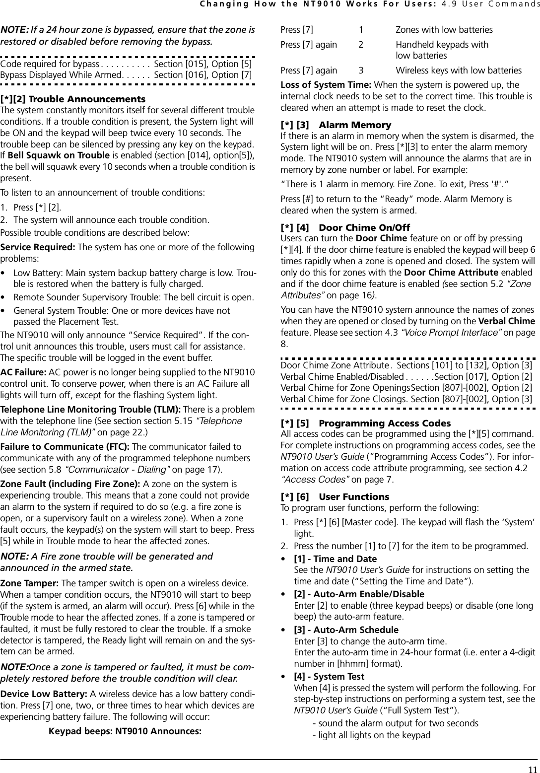 Changing How the NT9010 Works For Users: 4.9 User Commands11NOTE: If a 24 hour zone is bypassed, ensure that the zone is restored or disabled before removing the bypass.Code required for bypass . . . . . . . . . .  Section [015], Option [5]Bypass Displayed While Armed. . . . . .  Section [016], Option [7][*][2] Trouble AnnouncementsThe system constantly monitors itself for several different trouble conditions. If a trouble condition is present, the System light will be ON and the keypad will beep twice every 10 seconds. The trouble beep can be silenced by pressing any key on the keypad. If Bell Squawk on Trouble is enabled (section [014], option[5]), the bell will squawk every 10 seconds when a trouble condition is present.To listen to an announcement of trouble conditions:1. Press [*] [2]. 2. The system will announce each trouble condition. Possible trouble conditions are described below:Service Required: The system has one or more of the following problems:• Low Battery: Main system backup battery charge is low. Trou-ble is restored when the battery is fully charged.• Remote Sounder Supervisory Trouble: The bell circuit is open.• General System Trouble: One or more devices have not passed the Placement Test.The NT9010 will only announce “Service Required”. If the con-trol unit announces this trouble, users must call for assistance. The specific trouble will be logged in the event buffer.AC Failure: AC power is no longer being supplied to the NT9010 control unit. To conserve power, when there is an AC Failure all lights will turn off, except for the flashing System light.Telephone Line Monitoring Trouble (TLM): There is a problem with the telephone line (See section section 5.15 “Telephone Line Monitoring (TLM)” on page 22.) Failure to Communicate (FTC): The communicator failed to communicate with any of the programmed telephone numbers (see section 5.8 “Communicator - Dialing” on page 17). Zone Fault (including Fire Zone): A zone on the system is experiencing trouble. This means that a zone could not provide an alarm to the system if required to do so (e.g. a fire zone is open, or a supervisory fault on a wireless zone). When a zone fault occurs, the keypad(s) on the system will start to beep. Press [5] while in Trouble mode to hear the affected zones.NOTE: A Fire zone trouble will be generated and announced in the armed state. Zone Tamper: The tamper switch is open on a wireless device. When a tamper condition occurs, the NT9010 will start to beep (if the system is armed, an alarm will occur). Press [6] while in the Trouble mode to hear the affected zones. If a zone is tampered or faulted, it must be fully restored to clear the trouble. If a smoke detector is tampered, the Ready light will remain on and the sys-tem can be armed.NOTE:Once a zone is tampered or faulted, it must be com-pletely restored before the trouble condition will clear.Device Low Battery: A wireless device has a low battery condi-tion. Press [7] one, two, or three times to hear which devices are experiencing battery failure. The following will occur:Keypad beeps: NT9010 Announces:Press [7] 1 Zones with low batteries Press [7] again 2 Handheld keypads with low batteries Press [7] again 3 Wireless keys with low batteries Loss of System Time: When the system is powered up, the internal clock needs to be set to the correct time. This trouble is cleared when an attempt is made to reset the clock.[*] [3] Alarm MemoryIf there is an alarm in memory when the system is disarmed, the System light will be on. Press [*][3] to enter the alarm memory mode. The NT9010 system will announce the alarms that are in memory by zone number or label. For example:“There is 1 alarm in memory. Fire Zone. To exit, Press &apos;#&apos;.”Press [#] to return to the “Ready” mode. Alarm Memory is cleared when the system is armed.[*] [4] Door Chime On/OffUsers can turn the Door Chime feature on or off by pressing [*][4]. If the door chime feature is enabled the keypad will beep 6 times rapidly when a zone is opened and closed. The system will only do this for zones with the Door Chime Attribute enabled and if the door chime feature is enabled (see section 5.2 “Zone Attributes” on page 16). You can have the NT9010 system announce the names of zones when they are opened or closed by turning on the Verbal Chime feature. Please see section 4.3 “Voice Prompt Interface” on page 8.Door Chime Zone Attribute.  Sections [101] to [132], Option [3]Verbal Chime Enabled/Disabled . . . . . .Section [017], Option [2]Verbal Chime for Zone OpeningsSection [807]-[002], Option [2]Verbal Chime for Zone Closings. Section [807]-[002], Option [3][*] [5] Programming Access CodesAll access codes can be programmed using the [*][5] command. For complete instructions on programming access codes, see the NT9010 User’s Guide (“Programming Access Codes”). For infor-mation on access code attribute programming, see section 4.2 “Access Codes” on page 7.[*] [6] User FunctionsTo program user functions, perform the following:1. Press [*] [6] [Master code]. The keypad will flash the ‘System’ light. 2. Press the number [1] to [7] for the item to be programmed.•[1] - Time and DateSee the NT9010 User’s Guide for instructions on setting the time and date (“Setting the Time and Date”).•[2] - Auto-Arm Enable/DisableEnter [2] to enable (three keypad beeps) or disable (one long beep) the auto-arm feature.•[3] - Auto-Arm ScheduleEnter [3] to change the auto-arm time. Enter the auto-arm time in 24-hour format (i.e. enter a 4-digit number in [hhmm] format).•[4] - System TestWhen [4] is pressed the system will perform the following. For step-by-step instructions on performing a system test, see the NT9010 User’s Guide (“Full System Test”).- sound the alarm output for two seconds - light all lights on the keypad