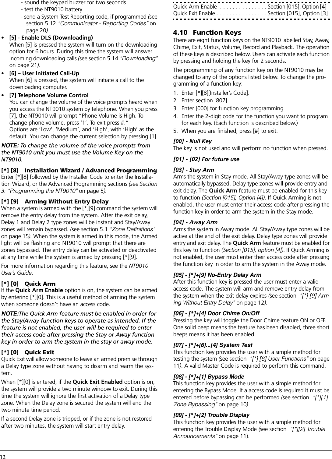 12- sound the keypad buzzer for two seconds - test the NT9010 battery- send a System Test Reporting code, if programmed (see section 5.12 “Communicator - Reporting Codes” on page 20).•[5] - Enable DLS (Downloading)When [5] is pressed the system will turn on the downloading option for 6 hours. During this time the system will answer incoming downloading calls (see section 5.14 “Downloading” on page 21). • [6] – User Initiated Call-UpWhen [6] is pressed, the system will initiate a call to the downloading computer.•[7] Telephone Volume ControlYou can change the volume of the voice prompts heard when you access the NT9010 system by telephone. When you press [7], the NT9010 will prompt “Phone Volume is High. To change phone volume, press ‘1’. To exit press #.” Options are ‘Low’, ‘Medium’, and ‘High’, with ‘High’ as the default. You can change the current selection by pressing [1].NOTE: To change the volume of the voice prompts from the NT9010 unit you must use the Volume Key on the NT9010.[*] [8] Installation Wizard / Advanced ProgrammingEnter [*][8] followed by the Installer Code to enter the Installa-tion Wizard, or the Advanced Programming sections (see Section 3: “Programming the NT9010” on page 5).[*] [9] Arming Without Entry DelayWhen a system is armed with the [*][9] command the system will remove the entry delay from the system. After the exit delay, Delay 1 and Delay 2 type zones will be instant and Stay/Away zones will remain bypassed. (see section 5.1 “Zone Definitions” on page 15). When the system is armed in this mode, the Armed light will be flashing and NT9010 will prompt that there are zones bypassed. The entry delay can be activated or deactivated at any time while the system is armed by pressing [*][9].For more information regarding this feature, see the NT9010 User’s Guide.[*] [0] Quick ArmIf the Quick Arm Enable option is on, the system can be armed by entering [*][0]. This is a useful method of arming the system when someone doesn’t have an access code.NOTE:The Quick Arm feature must be enabled in order for the Stay/Away function keys to operate as intended. If the feature is not enabled, the user will be required to enter their access code after pressing the Stay or Away function key in order to arm the system in the stay or away mode.[*] [0] Quick ExitQuick Exit will allow someone to leave an armed premise through a Delay type zone without having to disarm and rearm the sys-tem.When [*][0] is entered, if the Quick Exit Enabled option is on, the system will provide a two minute window to exit. During this time the system will ignore the first activation of a Delay type zone. When the Delay zone is secured the system will end the two minute time period.If a second Delay zone is tripped, or if the zone is not restored after two minutes, the system will start entry delay.Quick Arm Enable  . . . . . . . . . . . . . . . Section [015], Option [4] Quick Exit Enable . . . . . . . . . . . . . . . . Section [015], Option [3]4.10 Function KeysThere are eight function keys on the NT9010 labelled Stay, Away, Chime, Exit, Status, Volume, Record and Playback. The operation of these keys is described below. Users can activate each function by pressing and holding the key for 2 seconds.The programming of any function key on the NT9010 may be changed to any of the options listed below. To change the pro-gramming of a function key:1. Enter [*][8][Installer’s Code].2. Enter section [807].3. Enter [000] for function key programming.4. Enter the 2-digit code for the function you want to program for each key. (Each function is described below.)5. When you are finished, press [#] to exit.[00] - Null KeyThe key is not used and will perform no function when pressed.[01] - [02] For future use[03] - Stay ArmArms the system in Stay mode. All Stay/Away type zones will be automatically bypassed. Delay type zones will provide entry and exit delay. The Quick Arm feature must be enabled for this key to function (Section [015], Option [4]). If Quick Arming is not enabled, the user must enter their access code after pressing the function key in order to arm the system in the Stay mode.[04] - Away ArmArms the system in Away mode. All Stay/Away type zones will be active at the end of the exit delay. Delay type zones will provide entry and exit delay. The Quick Arm feature must be enabled for this key to function (Section [015], option [4]). If Quick Arming is not enabled, the user must enter their access code after pressing the function key in order to arm the system in the Away mode.[05] - [*]+[9] No-Entry Delay ArmAfter this function key is pressed the user must enter a valid access code. The system will arm and remove entry delay from the system when the exit delay expires (see section  “[*] [9] Arm-ing Without Entry Delay” on page 12).[06] - [*]+[4] Door Chime On/OffPressing the key will toggle the Door Chime feature ON or OFF. One solid beep means the feature has been disabled, three short beeps means it has been enabled.[07] - [*]+[6]...[4] System TestThis function key provides the user with a simple method for testing the system (see section  “[*] [6] User Functions” on page 11). A valid Master Code is required to perform this command.[08] - [*]+[1] Bypass ModeThis function key provides the user with a simple method for entering the Bypass Mode. If a access code is required it must be entered before bypassing can be performed (see section  “[*][1] Zone Bypassing” on page 10).[09] - [*]+[2] Trouble DisplayThis function key provides the user with a simple method for entering the Trouble Display Mode (see section  “[*][2] Trouble Announcements” on page 11).