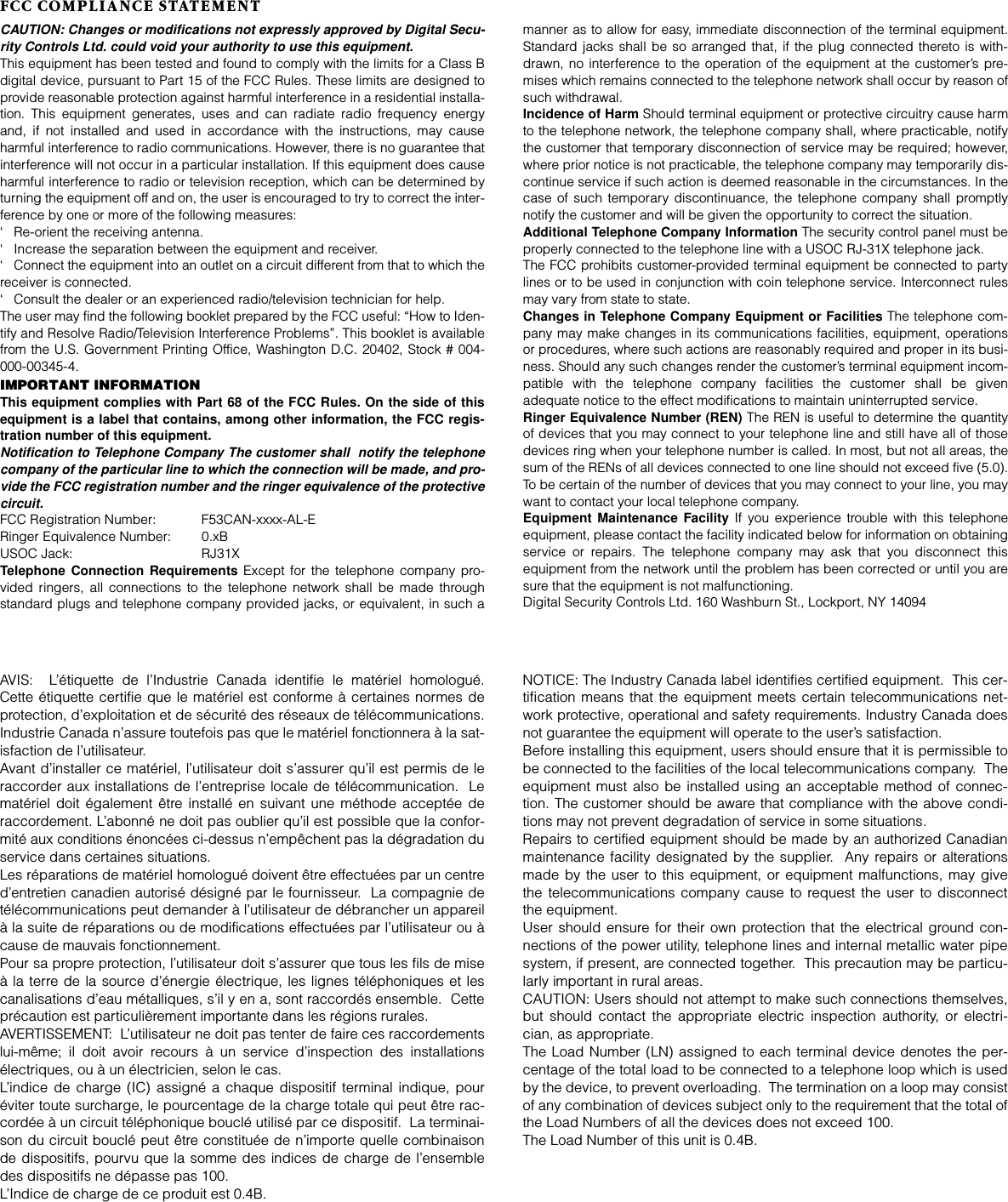 FCC COMPLIANCE STATEMENTCAUTION: Changes or modifications not expressly approved by Digital Secu-rity Controls Ltd. could void your authority to use this equipment.This equipment has been tested and found to comply with the limits for a Class Bdigital device, pursuant to Part 15 of the FCC Rules. These limits are designed toprovide reasonable protection against harmful interference in a residential installa-tion. This equipment generates, uses and can radiate radio frequency energyand, if not installed and used in accordance with the instructions, may causeharmful interference to radio communications. However, there is no guarantee thatinterference will not occur in a particular installation. If this equipment does causeharmful interference to radio or television reception, which can be determined byturning the equipment off and on, the user is encouraged to try to correct the inter-ference by one or more of the following measures:‘ Re-orient the receiving antenna.‘ Increase the separation between the equipment and receiver.‘ Connect the equipment into an outlet on a circuit different from that to which thereceiver is connected.‘ Consult the dealer or an experienced radio/television technician for help.The user may find the following booklet prepared by the FCC useful: “How to Iden-tify and Resolve Radio/Television Interference Problems”. This booklet is availablefrom the U.S. Government Printing Office, Washington D.C. 20402, Stock # 004-000-00345-4.IMPORTANT INFORMATIONThis equipment complies with Part 68 of the FCC Rules. On the side of thisequipment is a label that contains, among other information, the FCC regis-tration number of this equipment.Notification to Telephone Company The customer shall  notify the telephonecompany of the particular line to which the connection will be made, and pro-vide the FCC registration number and the ringer equivalence of the protectivecircuit.FCC Registration Number:  F53CAN-xxxx-AL-ERinger Equivalence Number:  0.xBUSOC Jack:  RJ31XTelephone Connection Requirements Except for the telephone company pro-vided ringers, all connections to the telephone network shall be made throughstandard plugs and telephone company provided jacks, or equivalent, in such amanner as to allow for easy, immediate disconnection of the terminal equipment.Standard jacks shall be so arranged that, if the plug connected thereto is with-drawn, no interference to the operation of the equipment at the customer’s pre-mises which remains connected to the telephone network shall occur by reason ofsuch withdrawal.Incidence of Harm Should terminal equipment or protective circuitry cause harmto the telephone network, the telephone company shall, where practicable, notifythe customer that temporary disconnection of service may be required; however,where prior notice is not practicable, the telephone company may temporarily dis-continue service if such action is deemed reasonable in the circumstances. In thecase of such temporary discontinuance, the telephone company shall promptlynotify the customer and will be given the opportunity to correct the situation.Additional Telephone Company Information The security control panel must beproperly connected to the telephone line with a USOC RJ-31X telephone jack.The FCC prohibits customer-provided terminal equipment be connected to partylines or to be used in conjunction with coin telephone service. Interconnect rulesmay vary from state to state.Changes in Telephone Company Equipment or Facilities The telephone com-pany may make changes in its communications facilities, equipment, operationsor procedures, where such actions are reasonably required and proper in its busi-ness. Should any such changes render the customer’s terminal equipment incom-patible with the telephone company facilities the customer shall be givenadequate notice to the effect modifications to maintain uninterrupted service.Ringer Equivalence Number (REN) The REN is useful to determine the quantityof devices that you may connect to your telephone line and still have all of thosedevices ring when your telephone number is called. In most, but not all areas, thesum of the RENs of all devices connected to one line should not exceed five (5.0).To be certain of the number of devices that you may connect to your line, you maywant to contact your local telephone company.Equipment Maintenance Facility If you experience trouble with this telephoneequipment, please contact the facility indicated below for information on obtainingservice or repairs. The telephone company may ask that you disconnect thisequipment from the network until the problem has been corrected or until you aresure that the equipment is not malfunctioning.Digital Security Controls Ltd. 160 Washburn St., Lockport, NY 14094AVIS:  L’étiquette de l’Industrie Canada identifie le matériel homologué.Cette étiquette certifie que le matériel est conforme à certaines normes deprotection, d’exploitation et de sécurité des réseaux de télécommunications.Industrie Canada n’assure toutefois pas que le matériel fonctionnera à la sat-isfaction de l’utilisateur.Avant d’installer ce matériel, l’utilisateur doit s’assurer qu’il est permis de leraccorder aux installations de l’entreprise locale de télécommunication.  Lematériel doit également être installé en suivant une méthode acceptée deraccordement. L’abonné ne doit pas oublier qu’il est possible que la confor-mité aux conditions énoncées ci-dessus n’empêchent pas la dégradation duservice dans certaines situations.Les réparations de matériel homologué doivent être effectuées par un centred’entretien canadien autorisé désigné par le fournisseur.  La compagnie detélécommunications peut demander à l’utilisateur de débrancher un appareilà la suite de réparations ou de modifications effectuées par l’utilisateur ou àcause de mauvais fonctionnement.Pour sa propre protection, l’utilisateur doit s’assurer que tous les fils de miseà la terre de la source d’énergie électrique, les lignes téléphoniques et lescanalisations d’eau métalliques, s’il y en a, sont raccordés ensemble.  Cetteprécaution est particulièrement importante dans les régions rurales.AVERTISSEMENT:  L’utilisateur ne doit pas tenter de faire ces raccordementslui-même; il doit avoir recours à un service d’inspection des installationsélectriques, ou à un électricien, selon le cas.L’indice de charge (IC) assigné a chaque dispositif terminal indique, pouréviter toute surcharge, le pourcentage de la charge totale qui peut être rac-cordée à un circuit téléphonique bouclé utilisé par ce dispositif.  La terminai-son du circuit bouclé peut être constituée de n’importe quelle combinaisonde dispositifs, pourvu que la somme des indices de charge de l’ensembledes dispositifs ne dépasse pas 100.L’Indice de charge de ce produit est 0.4B.NOTICE: The Industry Canada label identifies certified equipment.  This cer-tification means that the equipment meets certain telecommunications net-work protective, operational and safety requirements. Industry Canada doesnot guarantee the equipment will operate to the user’s satisfaction.Before installing this equipment, users should ensure that it is permissible tobe connected to the facilities of the local telecommunications company.  Theequipment must also be installed using an acceptable method of connec-tion. The customer should be aware that compliance with the above condi-tions may not prevent degradation of service in some situations.Repairs to certified equipment should be made by an authorized Canadianmaintenance facility designated by the supplier.  Any repairs or alterationsmade by the user to this equipment, or equipment malfunctions, may givethe telecommunications company cause to request the user to disconnectthe equipment.User should ensure for their own protection that the electrical ground con-nections of the power utility, telephone lines and internal metallic water pipesystem, if present, are connected together.  This precaution may be particu-larly important in rural areas.CAUTION: Users should not attempt to make such connections themselves,but should contact the appropriate electric inspection authority, or electri-cian, as appropriate.The Load Number (LN) assigned to each terminal device denotes the per-centage of the total load to be connected to a telephone loop which is usedby the device, to prevent overloading.  The termination on a loop may consistof any combination of devices subject only to the requirement that the total ofthe Load Numbers of all the devices does not exceed 100.The Load Number of this unit is 0.4B.