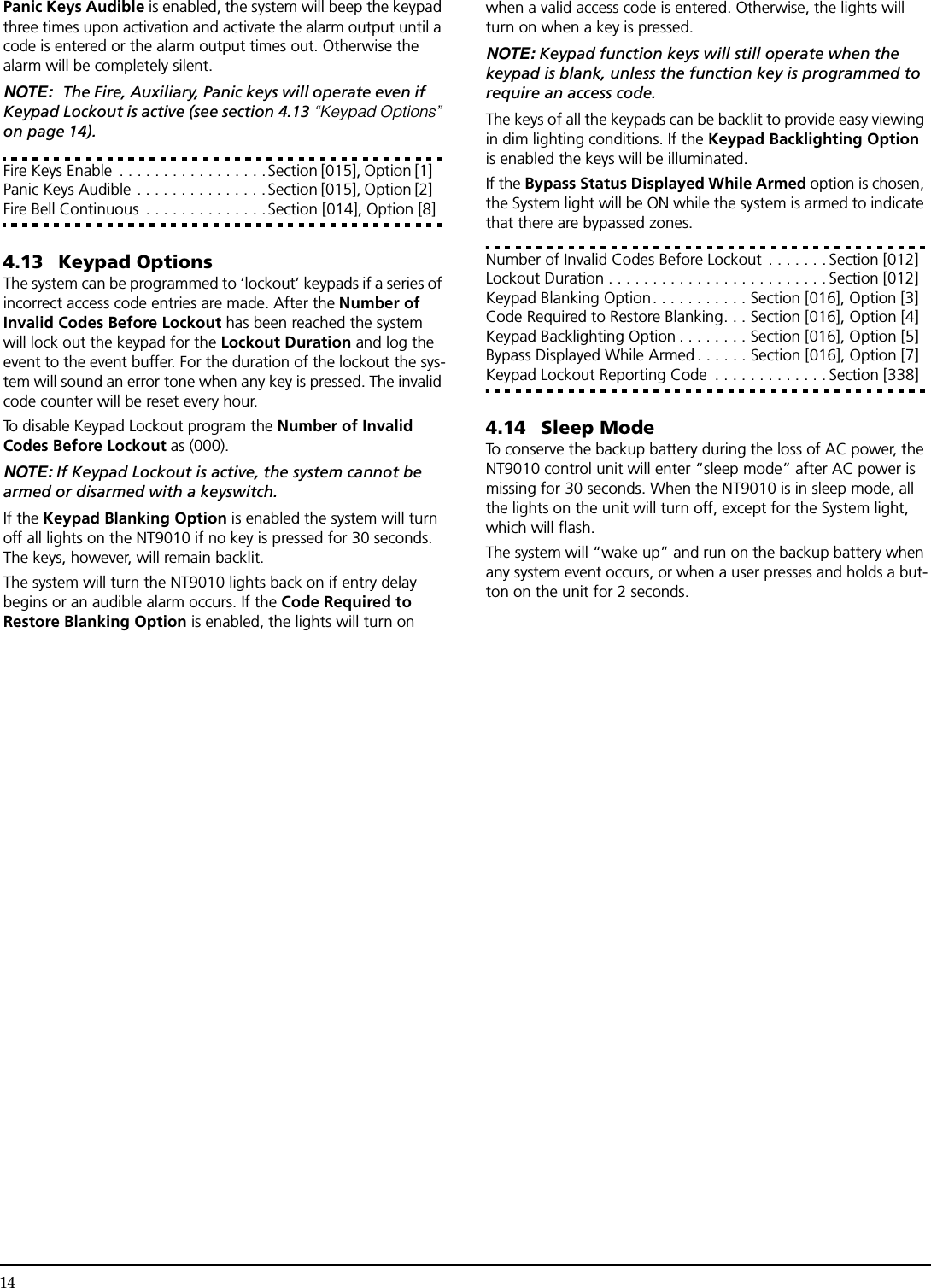 14Panic Keys Audible is enabled, the system will beep the keypad three times upon activation and activate the alarm output until a code is entered or the alarm output times out. Otherwise the alarm will be completely silent.NOTE: The Fire, Auxiliary, Panic keys will operate even if Keypad Lockout is active (see section 4.13 “Keypad Options” on page 14).Fire Keys Enable  . . . . . . . . . . . . . . . . .Section [015], Option [1] Panic Keys Audible . . . . . . . . . . . . . . . Section [015], Option [2] Fire Bell Continuous  . . . . . . . . . . . . . .Section [014], Option [8]4.13 Keypad OptionsThe system can be programmed to ‘lockout’ keypads if a series of incorrect access code entries are made. After the Number of Invalid Codes Before Lockout has been reached the system will lock out the keypad for the Lockout Duration and log the event to the event buffer. For the duration of the lockout the sys-tem will sound an error tone when any key is pressed. The invalid code counter will be reset every hour.To disable Keypad Lockout program the Number of Invalid Codes Before Lockout as (000).NOTE: If Keypad Lockout is active, the system cannot be armed or disarmed with a keyswitch.If the Keypad Blanking Option is enabled the system will turn off all lights on the NT9010 if no key is pressed for 30 seconds. The keys, however, will remain backlit.The system will turn the NT9010 lights back on if entry delay begins or an audible alarm occurs. If the Code Required to Restore Blanking Option is enabled, the lights will turn on when a valid access code is entered. Otherwise, the lights will turn on when a key is pressed.NOTE: Keypad function keys will still operate when the keypad is blank, unless the function key is programmed to require an access code.The keys of all the keypads can be backlit to provide easy viewing in dim lighting conditions. If the Keypad Backlighting Option is enabled the keys will be illuminated.If the Bypass Status Displayed While Armed option is chosen, the System light will be ON while the system is armed to indicate that there are bypassed zones.Number of Invalid Codes Before Lockout . . . . . . . Section [012]Lockout Duration . . . . . . . . . . . . . . . . . . . . . . . . . Section [012]Keypad Blanking Option. . . . . . . . . . . Section [016], Option [3]Code Required to Restore Blanking. . . Section [016], Option [4]Keypad Backlighting Option . . . . . . . . Section [016], Option [5]Bypass Displayed While Armed . . . . . . Section [016], Option [7]Keypad Lockout Reporting Code  . . . . . . . . . . . . . Section [338]4.14 Sleep ModeTo conserve the backup battery during the loss of AC power, the NT9010 control unit will enter “sleep mode” after AC power is missing for 30 seconds. When the NT9010 is in sleep mode, all the lights on the unit will turn off, except for the System light, which will flash.The system will “wake up” and run on the backup battery when any system event occurs, or when a user presses and holds a but-ton on the unit for 2 seconds.