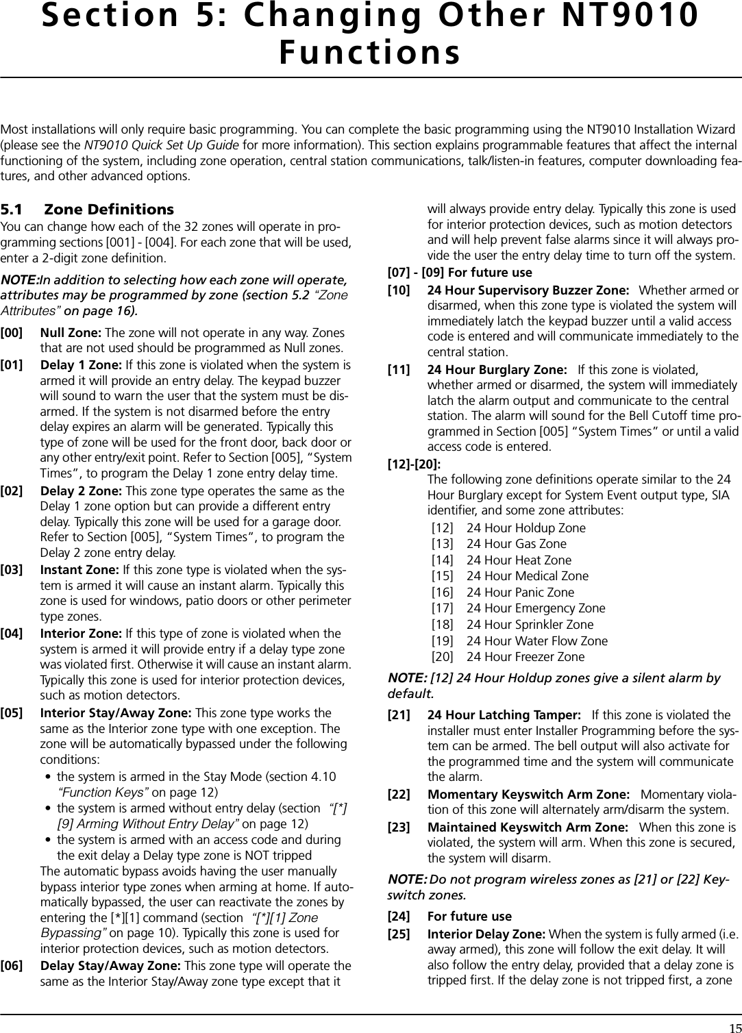 15Section 5: Changing Other NT9010 FunctionsMost installations will only require basic programming. You can complete the basic programming using the NT9010 Installation Wizard (please see the NT9010 Quick Set Up Guide for more information). This section explains programmable features that affect the internal functioning of the system, including zone operation, central station communications, talk/listen-in features, computer downloading fea-tures, and other advanced options.5.1 Zone DefinitionsYou can change how each of the 32 zones will operate in pro-gramming sections [001] - [004]. For each zone that will be used, enter a 2-digit zone definition.NOTE:In addition to selecting how each zone will operate, attributes may be programmed by zone (section 5.2 “Zone Attributes” on page 16).[00] Null Zone: The zone will not operate in any way. Zones that are not used should be programmed as Null zones.[01] Delay 1 Zone: If this zone is violated when the system is armed it will provide an entry delay. The keypad buzzer will sound to warn the user that the system must be dis-armed. If the system is not disarmed before the entry delay expires an alarm will be generated. Typically this type of zone will be used for the front door, back door or any other entry/exit point. Refer to Section [005], “System Times”, to program the Delay 1 zone entry delay time.[02] Delay 2 Zone: This zone type operates the same as the Delay 1 zone option but can provide a different entry delay. Typically this zone will be used for a garage door. Refer to Section [005], “System Times”, to program the Delay 2 zone entry delay.[03] Instant Zone: If this zone type is violated when the sys-tem is armed it will cause an instant alarm. Typically this zone is used for windows, patio doors or other perimeter type zones.[04] Interior Zone: If this type of zone is violated when the system is armed it will provide entry if a delay type zone was violated first. Otherwise it will cause an instant alarm. Typically this zone is used for interior protection devices, such as motion detectors.[05] Interior Stay/Away Zone: This zone type works the same as the Interior zone type with one exception. The zone will be automatically bypassed under the following conditions:•  the system is armed in the Stay Mode (section 4.10 “Function Keys” on page 12)•  the system is armed without entry delay (section  “[*] [9] Arming Without Entry Delay” on page 12)•  the system is armed with an access code and during the exit delay a Delay type zone is NOT trippedThe automatic bypass avoids having the user manually bypass interior type zones when arming at home. If auto-matically bypassed, the user can reactivate the zones by entering the [*][1] command (section  “[*][1] Zone Bypassing” on page 10). Typically this zone is used for interior protection devices, such as motion detectors.[06] Delay Stay/Away Zone: This zone type will operate the same as the Interior Stay/Away zone type except that it will always provide entry delay. Typically this zone is used for interior protection devices, such as motion detectors and will help prevent false alarms since it will always pro-vide the user the entry delay time to turn off the system.[07] - [09] For future use[10] 24 Hour Supervisory Buzzer Zone:   Whether armed or disarmed, when this zone type is violated the system will immediately latch the keypad buzzer until a valid access code is entered and will communicate immediately to the central station.[11] 24 Hour Burglary Zone:   If this zone is violated, whether armed or disarmed, the system will immediately latch the alarm output and communicate to the central station. The alarm will sound for the Bell Cutoff time pro-grammed in Section [005] “System Times” or until a valid access code is entered.[12]-[20]:The following zone definitions operate similar to the 24 Hour Burglary except for System Event output type, SIA identifier, and some zone attributes:[12] 24 Hour Holdup Zone[13] 24 Hour Gas Zone[14] 24 Hour Heat Zone[15] 24 Hour Medical Zone[16] 24 Hour Panic Zone[17] 24 Hour Emergency Zone[18] 24 Hour Sprinkler Zone[19] 24 Hour Water Flow Zone[20] 24 Hour Freezer ZoneNOTE: [12] 24 Hour Holdup zones give a silent alarm by default.[21] 24 Hour Latching Tamper:   If this zone is violated the installer must enter Installer Programming before the sys-tem can be armed. The bell output will also activate for the programmed time and the system will communicate the alarm.[22] Momentary Keyswitch Arm Zone:   Momentary viola-tion of this zone will alternately arm/disarm the system.[23] Maintained Keyswitch Arm Zone:   When this zone is violated, the system will arm. When this zone is secured, the system will disarm.NOTE: Do not program wireless zones as [21] or [22] Key-switch zones.[24] For future use[25] Interior Delay Zone: When the system is fully armed (i.e. away armed), this zone will follow the exit delay. It will also follow the entry delay, provided that a delay zone is tripped first. If the delay zone is not tripped first, a zone 