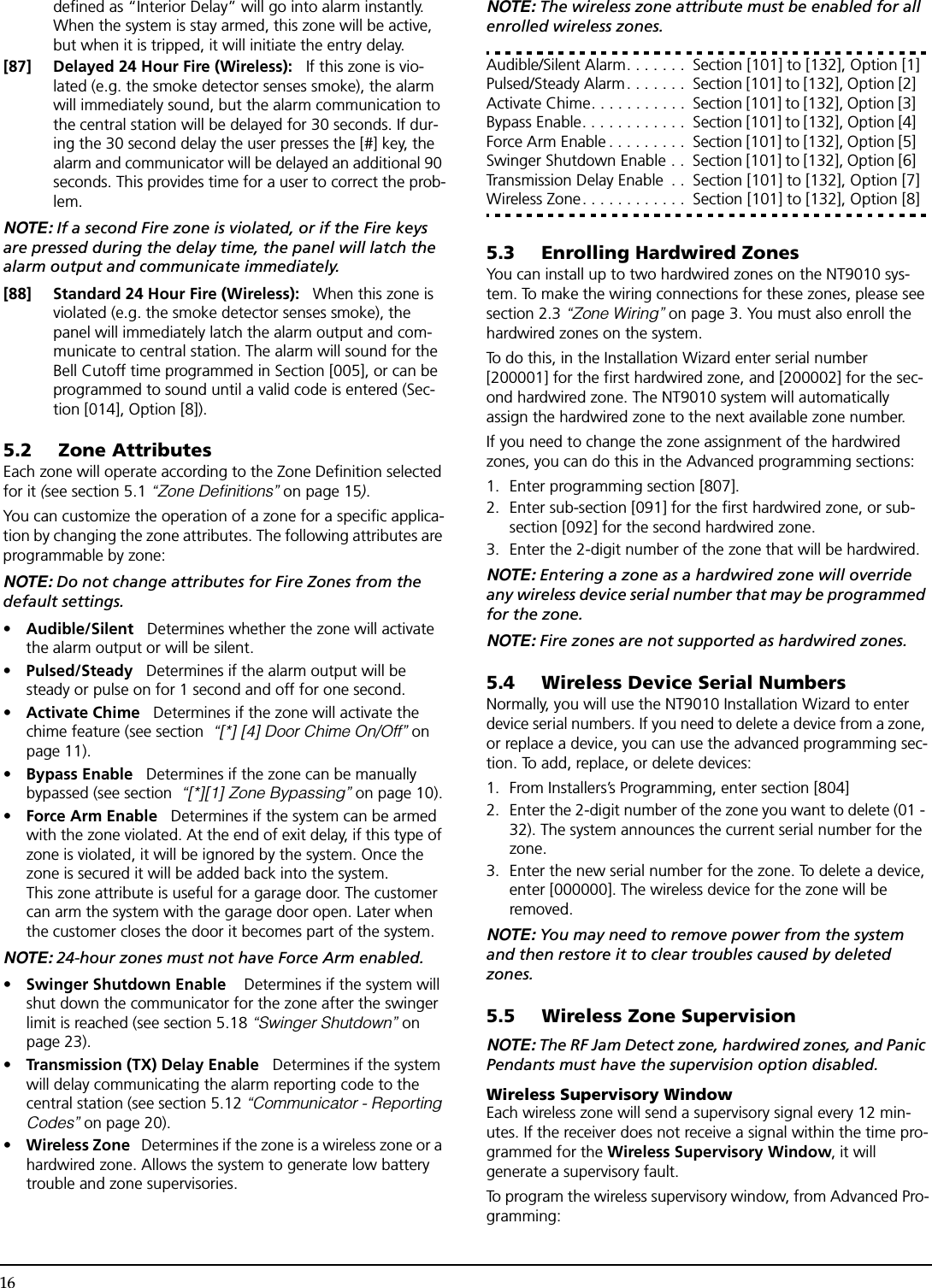 16defined as “Interior Delay” will go into alarm instantly. When the system is stay armed, this zone will be active, but when it is tripped, it will initiate the entry delay.[87] Delayed 24 Hour Fire (Wireless):   If this zone is vio-lated (e.g. the smoke detector senses smoke), the alarm will immediately sound, but the alarm communication to the central station will be delayed for 30 seconds. If dur-ing the 30 second delay the user presses the [#] key, the alarm and communicator will be delayed an additional 90 seconds. This provides time for a user to correct the prob-lem. NOTE: If a second Fire zone is violated, or if the Fire keys are pressed during the delay time, the panel will latch the alarm output and communicate immediately.[88] Standard 24 Hour Fire (Wireless):   When this zone is violated (e.g. the smoke detector senses smoke), the panel will immediately latch the alarm output and com-municate to central station. The alarm will sound for the Bell Cutoff time programmed in Section [005], or can be programmed to sound until a valid code is entered (Sec-tion [014], Option [8]).5.2 Zone AttributesEach zone will operate according to the Zone Definition selected for it (see section 5.1 “Zone Definitions” on page 15).You can customize the operation of a zone for a specific applica-tion by changing the zone attributes. The following attributes are programmable by zone:NOTE: Do not change attributes for Fire Zones from the default settings.•Audible/Silent   Determines whether the zone will activate the alarm output or will be silent.•Pulsed/Steady   Determines if the alarm output will be steady or pulse on for 1 second and off for one second.•Activate Chime   Determines if the zone will activate the chime feature (see section  “[*] [4] Door Chime On/Off” on page 11).•Bypass Enable   Determines if the zone can be manually bypassed (see section  “[*][1] Zone Bypassing” on page 10).•Force Arm Enable   Determines if the system can be armed with the zone violated. At the end of exit delay, if this type of zone is violated, it will be ignored by the system. Once the zone is secured it will be added back into the system.This zone attribute is useful for a garage door. The customer can arm the system with the garage door open. Later when the customer closes the door it becomes part of the system. NOTE: 24-hour zones must not have Force Arm enabled.•Swinger Shutdown Enable    Determines if the system will shut down the communicator for the zone after the swinger limit is reached (see section 5.18 “Swinger Shutdown” on page 23).•Transmission (TX) Delay Enable   Determines if the system will delay communicating the alarm reporting code to the central station (see section 5.12 “Communicator - Reporting Codes” on page 20). •Wireless Zone   Determines if the zone is a wireless zone or a hardwired zone. Allows the system to generate low battery trouble and zone supervisories.NOTE: The wireless zone attribute must be enabled for all enrolled wireless zones. Audible/Silent Alarm. . . . . . .  Section [101] to [132], Option [1]Pulsed/Steady Alarm. . . . . . .  Section [101] to [132], Option [2] Activate Chime. . . . . . . . . . .  Section [101] to [132], Option [3] Bypass Enable. . . . . . . . . . . .  Section [101] to [132], Option [4] Force Arm Enable . . . . . . . . .  Section [101] to [132], Option [5] Swinger Shutdown Enable . .  Section [101] to [132], Option [6] Transmission Delay Enable  . .  Section [101] to [132], Option [7]Wireless Zone. . . . . . . . . . . .  Section [101] to [132], Option [8]5.3 Enrolling Hardwired ZonesYou can install up to two hardwired zones on the NT9010 sys-tem. To make the wiring connections for these zones, please see section 2.3 “Zone Wiring” on page 3. You must also enroll the hardwired zones on the system. To do this, in the Installation Wizard enter serial number [200001] for the first hardwired zone, and [200002] for the sec-ond hardwired zone. The NT9010 system will automatically assign the hardwired zone to the next available zone number. If you need to change the zone assignment of the hardwired zones, you can do this in the Advanced programming sections:1. Enter programming section [807].2. Enter sub-section [091] for the first hardwired zone, or sub-section [092] for the second hardwired zone.3. Enter the 2-digit number of the zone that will be hardwired. NOTE: Entering a zone as a hardwired zone will override any wireless device serial number that may be programmed for the zone.NOTE: Fire zones are not supported as hardwired zones.5.4 Wireless Device Serial NumbersNormally, you will use the NT9010 Installation Wizard to enter device serial numbers. If you need to delete a device from a zone, or replace a device, you can use the advanced programming sec-tion. To add, replace, or delete devices:1. From Installers’s Programming, enter section [804]2. Enter the 2-digit number of the zone you want to delete (01 - 32). The system announces the current serial number for the zone.3. Enter the new serial number for the zone. To delete a device, enter [000000]. The wireless device for the zone will be removed.NOTE: You may need to remove power from the system and then restore it to clear troubles caused by deleted zones.5.5 Wireless Zone SupervisionNOTE: The RF Jam Detect zone, hardwired zones, and Panic Pendants must have the supervision option disabled.Wireless Supervisory WindowEach wireless zone will send a supervisory signal every 12 min-utes. If the receiver does not receive a signal within the time pro-grammed for the Wireless Supervisory Window, it will generate a supervisory fault. To program the wireless supervisory window, from Advanced Pro-gramming: