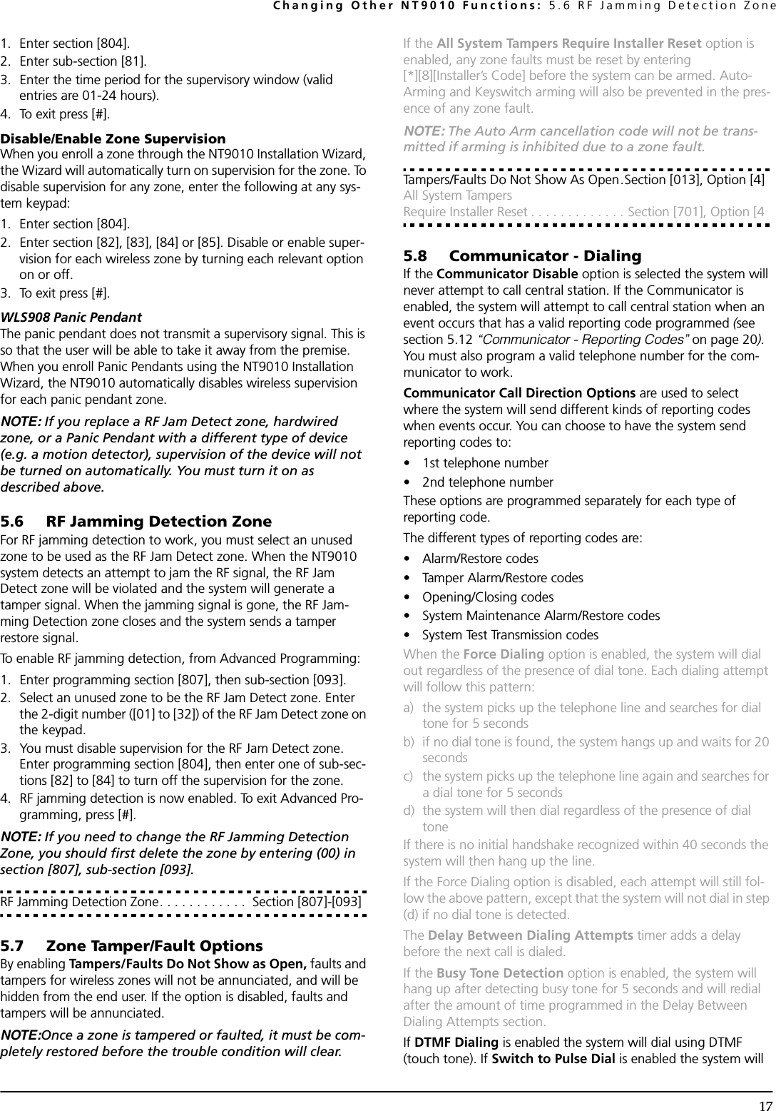 Changing Other NT9010 Functions: 5.6 RF Jamming Detection Zone171. Enter section [804].2. Enter sub-section [81]. 3. Enter the time period for the supervisory window (valid entries are 01-24 hours).4. To exit press [#].Disable/Enable Zone SupervisionWhen you enroll a zone through the NT9010 Installation Wizard, the Wizard will automatically turn on supervision for the zone. To disable supervision for any zone, enter the following at any sys-tem keypad:1. Enter section [804].2. Enter section [82], [83], [84] or [85]. Disable or enable super-vision for each wireless zone by turning each relevant option on or off.3. To exit press [#].WLS908 Panic PendantThe panic pendant does not transmit a supervisory signal. This is so that the user will be able to take it away from the premise. When you enroll Panic Pendants using the NT9010 Installation Wizard, the NT9010 automatically disables wireless supervision for each panic pendant zone.NOTE: If you replace a RF Jam Detect zone, hardwired zone, or a Panic Pendant with a different type of device (e.g. a motion detector), supervision of the device will not be turned on automatically. You must turn it on as described above.5.6 RF Jamming Detection ZoneFor RF jamming detection to work, you must select an unused zone to be used as the RF Jam Detect zone. When the NT9010 system detects an attempt to jam the RF signal, the RF Jam Detect zone will be violated and the system will generate a tamper signal. When the jamming signal is gone, the RF Jam-ming Detection zone closes and the system sends a tamper restore signal. To enable RF jamming detection, from Advanced Programming:1. Enter programming section [807], then sub-section [093].2. Select an unused zone to be the RF Jam Detect zone. Enter the 2-digit number ([01] to [32]) of the RF Jam Detect zone on the keypad. 3. You must disable supervision for the RF Jam Detect zone. Enter programming section [804], then enter one of sub-sec-tions [82] to [84] to turn off the supervision for the zone.4. RF jamming detection is now enabled. To exit Advanced Pro-gramming, press [#].NOTE: If you need to change the RF Jamming Detection Zone, you should first delete the zone by entering (00) in section [807], sub-section [093].RF Jamming Detection Zone. . . . . . . . . . . .  Section [807]-[093]5.7 Zone Tamper/Fault OptionsBy enabling Tampers/Faults Do Not Show as Open, faults and tampers for wireless zones will not be annunciated, and will be hidden from the end user. If the option is disabled, faults and tampers will be annunciated.NOTE:Once a zone is tampered or faulted, it must be com-pletely restored before the trouble condition will clear.If the All System Tampers Require Installer Reset option is enabled, any zone faults must be reset by entering [*][8][Installer’s Code] before the system can be armed. Auto-Arming and Keyswitch arming will also be prevented in the pres-ence of any zone fault.NOTE: The Auto Arm cancellation code will not be trans-mitted if arming is inhibited due to a zone fault.Tampers/Faults Do Not Show As Open.Section [013], Option [4]All System Tampers Require Installer Reset . . . . . . . . . . . . . Section [701], Option [45.8 Communicator - DialingIf the Communicator Disable option is selected the system will never attempt to call central station. If the Communicator is enabled, the system will attempt to call central station when an event occurs that has a valid reporting code programmed (see section 5.12 “Communicator - Reporting Codes” on page 20). You must also program a valid telephone number for the com-municator to work.Communicator Call Direction Options are used to select where the system will send different kinds of reporting codes when events occur. You can choose to have the system send reporting codes to:• 1st telephone number • 2nd telephone numberThese options are programmed separately for each type of reporting code.The different types of reporting codes are:• Alarm/Restore codes• Tamper Alarm/Restore codes• Opening/Closing codes• System Maintenance Alarm/Restore codes• System Test Transmission codesWhen the Force Dialing option is enabled, the system will dial out regardless of the presence of dial tone. Each dialing attempt will follow this pattern: a) the system picks up the telephone line and searches for dial tone for 5 seconds b) if no dial tone is found, the system hangs up and waits for 20 secondsc) the system picks up the telephone line again and searches for a dial tone for 5 secondsd) the system will then dial regardless of the presence of dial toneIf there is no initial handshake recognized within 40 seconds the system will then hang up the line. If the Force Dialing option is disabled, each attempt will still fol-low the above pattern, except that the system will not dial in step (d) if no dial tone is detected.The Delay Between Dialing Attempts timer adds a delay before the next call is dialed.If the Busy Tone Detection option is enabled, the system will hang up after detecting busy tone for 5 seconds and will redial after the amount of time programmed in the Delay Between Dialing Attempts section.If DTMF Dialing is enabled the system will dial using DTMF (touch tone). If Switch to Pulse Dial is enabled the system will 