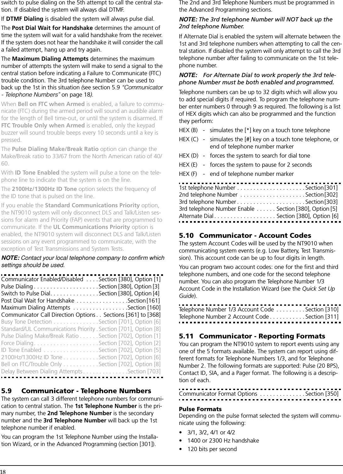 18switch to pulse dialing on the 5th attempt to call the central sta-tion. If disabled the system will always dial DTMF.If DTMF Dialing is disabled the system will always pulse dial.The Post Dial Wait for Handshake determines the amount of time the system will wait for a valid handshake from the receiver. If the system does not hear the handshake it will consider the call a failed attempt, hang up and try again.The Maximum Dialing Attempts determines the maximum number of attempts the system will make to send a signal to the central station before indicating a Failure to Communicate (FTC) trouble condition. The 3rd telephone Number can be used to back up the 1st in this situation (see section 5.9 “Communicator - Telephone Numbers” on page 18).When Bell on FTC when Armed is enabled, a failure to commu-nicate (FTC) during the armed period will sound an audible alarm for the length of Bell time-out, or until the system is disarmed. If FTC Trouble Only when Armed is enabled, only the keypad buzzer will sound trouble beeps every 10 seconds until a key is pressed.The Pulse Dialing Make/Break Ratio option can change the Make/Break ratio to 33/67 from the North American ratio of 40/60. With ID Tone Enabled the system will pulse a tone on the tele-phone line to indicate that the system is on the line.The 2100Hz/1300Hz ID Tone option selects the frequency of the ID tone that is pulsed on the line.If you enable the Standard Communications Priority option, the NT9010 system will only disconnect DLS and Talk/Listen ses-sions for alarm and Priority (FAP) events that are programmed to communicate. If the UL Communications Priority option is enabled, the NT9010 system will disconnect DLS and Talk/Listen sessions on any event programmed to communicate, with the exception of Test Transmissions and System Tests.NOTE: Contact your local telephone company to confirm whichsettings should be used.Communicator Enabled/Disabled  . . . . Section [380], Option [1]Pulse Dialing . . . . . . . . . . . . . . . . . . . .Section [380], Option [3] Switch to Pulse Dial. . . . . . . . . . . . . . .Section [380], Option [4] Post Dial Wait for Handshake . . . . . . . . . . . . . . . .Section [161] Maximum Dialing Attempts  . . . . . . . . . . . . . . . . .Section [160]Communicator Call Direction Options . .  Sections [361] to [368]Busy Tone Detection . . . . . . . . . . . . . .Section [701], Option [6]Standard/UL Communications Priority . Section [701], Option [8]Pulse Dialing Make/Break Ratio . . . . . . Section [702], Option [1]Force Dialing. . . . . . . . . . . . . . . . . . . . Section [702], Option [2]ID Tone Enabled  . . . . . . . . . . . . . . . . .Section [702], Option [5]2100Hz/1300Hz ID Tone . . . . . . . . . . .Section [702], Option [6]Bell on FTC/Trouble Only . . . . . . . . . . .Section [702], Option [8]Delay Between Dialing Attempts . . . . . . . . . . . . . .Section [703]5.9 Communicator - Telephone NumbersThe system can call 3 different telephone numbers for communi-cation to central station. The 1st Telephone Number is the pri-mary number, the 2nd Telephone Number is the secondary number and the 3rd Telephone Number will back up the 1st telephone number if enabled.You can program the 1st Telephone Number using the Installa-tion Wizard, or in the Advanced Programming (section [301]). The 2nd and 3rd Telephone Numbers must be programmed in the Advanced Programming sections.NOTE: The 3rd telephone Number will NOT back up the 2nd telephone Number.If Alternate Dial is enabled the system will alternate between the 1st and 3rd telephone numbers when attempting to call the cen-tral station. If disabled the system will only attempt to call the 3rd telephone number after failing to communicate on the 1st tele-phone number.NOTE: For Alternate Dial to work properly the 3rd tele-phone Number must be both enabled and programmed.Telephone numbers can be up to 32 digits which will allow you to add special digits if required. To program the telephone num-ber enter numbers 0 through 9 as required. The following is a list of HEX digits which can also be programmed and the function they perform:HEX (B) - simulates the [*] key on a touch tone telephoneHEX (C) - simulates the [#] key on a touch tone telephone, orend of telephone number markerHEX (D) - forces the system to search for dial toneHEX (E) - forces the system to pause for 2 secondsHEX (F) - end of telephone number marker1st telephone Number . . . . . . . . . . . . . . . . . . . . . Section [301] 2nd telephone Number  . . . . . . . . . . . . . . . . . . . . Section [302] 3rd telephone Number . . . . . . . . . . . . . . . . . . . . . Section [303] 3rd telephone Number Enable . . . . . . Section [380], Option [5] Alternate Dial. . . . . . . . . . . . . . . . . . . Section [380], Option [6]5.10 Communicator - Account CodesThe system Account Codes will be used by the NT9010 when communicating system events (e.g. Low Battery, Test Transmis-sion). This account code can be up to four digits in length. You can program two account codes: one for the first and third telephone numbers, and one code for the second telephone number. You can also program the Telephone Number 1/3 Account Code in the Installation Wizard (see the Quick Set Up Guide).Telephone Number 1/3 Account Code  . . . . . . . . . Section [310]Telephone Number 2 Account Code . . . . . . . . . . . Section [311]5.11 Communicator - Reporting FormatsYou can program the NT9010 system to report events using any one of the 5 formats available. The system can report using dif-ferent formats for Telephone Numbers 1/3, and for Telephone Number 2. The following formats are supported: Pulse (20 BPS), Contact ID, SIA, and a Pager format. The following is a descrip-tion of each.Communicator Format Options  . . . . . . . . . . . . . . Section [350]Pulse FormatsDepending on the pulse format selected the system will commu-nicate using the following:• 3/1, 3/2, 4/1 or 4/2• 1400 or 2300 Hz handshake• 120 bits per second 