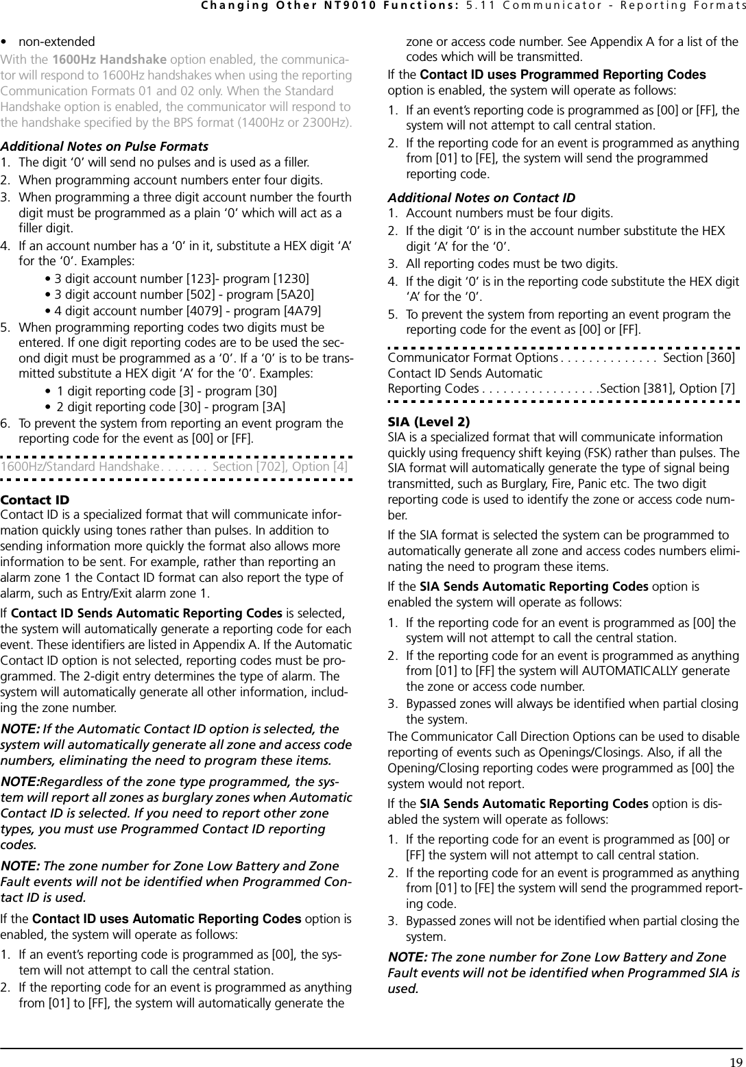 Changing Other NT9010 Functions: 5.11 Communicator - Reporting Formats19• non-extendedWith the 1600Hz Handshake option enabled, the communica-tor will respond to 1600Hz handshakes when using the reporting Communication Formats 01 and 02 only. When the Standard Handshake option is enabled, the communicator will respond to the handshake specified by the BPS format (1400Hz or 2300Hz).Additional Notes on Pulse Formats1. The digit ‘0’ will send no pulses and is used as a filler.2. When programming account numbers enter four digits.3. When programming a three digit account number the fourth digit must be programmed as a plain ‘0’ which will act as a filler digit.4. If an account number has a ‘0’ in it, substitute a HEX digit ‘A’ for the ‘0’. Examples:• 3 digit account number [123]- program [1230] • 3 digit account number [502] - program [5A20]• 4 digit account number [4079] - program [4A79] 5. When programming reporting codes two digits must be entered. If one digit reporting codes are to be used the sec-ond digit must be programmed as a ‘0’. If a ‘0’ is to be trans-mitted substitute a HEX digit ‘A’ for the ‘0’. Examples:• 1 digit reporting code [3] - program [30] • 2 digit reporting code [30] - program [3A]6. To prevent the system from reporting an event program the reporting code for the event as [00] or [FF].1600Hz/Standard Handshake. . . . . . .  Section [702], Option [4]Contact IDContact ID is a specialized format that will communicate infor-mation quickly using tones rather than pulses. In addition to sending information more quickly the format also allows more information to be sent. For example, rather than reporting an alarm zone 1 the Contact ID format can also report the type of alarm, such as Entry/Exit alarm zone 1.If Contact ID Sends Automatic Reporting Codes is selected, the system will automatically generate a reporting code for each event. These identifiers are listed in Appendix A. If the Automatic Contact ID option is not selected, reporting codes must be pro-grammed. The 2-digit entry determines the type of alarm. The system will automatically generate all other information, includ-ing the zone number.NOTE: If the Automatic Contact ID option is selected, the system will automatically generate all zone and access code numbers, eliminating the need to program these items.NOTE:Regardless of the zone type programmed, the sys-tem will report all zones as burglary zones when Automatic Contact ID is selected. If you need to report other zone types, you must use Programmed Contact ID reporting codes.NOTE: The zone number for Zone Low Battery and Zone Fault events will not be identified when Programmed Con-tact ID is used.If the Contact ID uses Automatic Reporting Codes option is enabled, the system will operate as follows:1. If an event’s reporting code is programmed as [00], the sys-tem will not attempt to call the central station.2. If the reporting code for an event is programmed as anything from [01] to [FF], the system will automatically generate the zone or access code number. See Appendix A for a list of the codes which will be transmitted.If the Contact ID uses Programmed Reporting Codes option is enabled, the system will operate as follows:1. If an event’s reporting code is programmed as [00] or [FF], the system will not attempt to call central station.2. If the reporting code for an event is programmed as anything from [01] to [FE], the system will send the programmed reporting code.Additional Notes on Contact ID1. Account numbers must be four digits.2. If the digit ‘0’ is in the account number substitute the HEX digit ‘A’ for the ‘0’.3. All reporting codes must be two digits.4. If the digit ‘0’ is in the reporting code substitute the HEX digit ‘A’ for the ‘0’.5. To prevent the system from reporting an event program the reporting code for the event as [00] or [FF].Communicator Format Options . . . . . . . . . . . . . .  Section [360]Contact ID Sends Automatic Reporting Codes . . . . . . . . . . . . . . . . .Section [381], Option [7]SIA (Level 2)SIA is a specialized format that will communicate information quickly using frequency shift keying (FSK) rather than pulses. The SIA format will automatically generate the type of signal being transmitted, such as Burglary, Fire, Panic etc. The two digit reporting code is used to identify the zone or access code num-ber.If the SIA format is selected the system can be programmed to automatically generate all zone and access codes numbers elimi-nating the need to program these items.If the SIA Sends Automatic Reporting Codes option is enabled the system will operate as follows:1. If the reporting code for an event is programmed as [00] the system will not attempt to call the central station.2. If the reporting code for an event is programmed as anything from [01] to [FF] the system will AUTOMATICALLY generate the zone or access code number.3. Bypassed zones will always be identified when partial closing the system.The Communicator Call Direction Options can be used to disable reporting of events such as Openings/Closings. Also, if all the Opening/Closing reporting codes were programmed as [00] the system would not report.If the SIA Sends Automatic Reporting Codes option is dis-abled the system will operate as follows:1. If the reporting code for an event is programmed as [00] or [FF] the system will not attempt to call central station.2. If the reporting code for an event is programmed as anything from [01] to [FE] the system will send the programmed report-ing code.3. Bypassed zones will not be identified when partial closing the system.NOTE: The zone number for Zone Low Battery and Zone Fault events will not be identified when Programmed SIA is used.