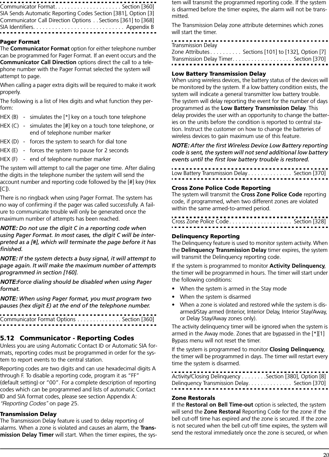 20Communicator Format. . . . . . . . . . . . . . . . . . . . . Section [360]SIA Sends Automatic Reporting Codes Section [381], Option [3]Communicator Call Direction Options  . . Sections [361] to [368]SIA Identifiers. . . . . . . . . . . . . . . . . . . . . . . . . . . . .  Appendix BPager FormatThe Communicator Format option for either telephone number can be programmed for Pager Format. If an event occurs and the Communicator Call Direction options direct the call to a tele-phone number with the Pager Format selected the system will attempt to page.When calling a pager extra digits will be required to make it work properly.The following is a list of Hex digits and what function they per-form:HEX (B) - simulates the [*] key on a touch tone telephoneHEX (C) - simulates the [#] key on a touch tone telephone, orend of telephone number markerHEX (D) - forces the system to search for dial toneHEX (E) - forces the system to pause for 2 secondsHEX (F) - end of telephone number markerThe system will attempt to call the pager one time. After dialing the digits in the telephone number the system will send the account number and reporting code followed by the [#] key (Hex [C]).There is no ringback when using Pager Format. The system has no way of confirming if the pager was called successfully. A fail-ure to communicate trouble will only be generated once the maximum number of attempts has been reached.NOTE: Do not use the digit C in a reporting code when using Pager Format. In most cases, the digit C will be inter-preted as a [#], which will terminate the page before it has finished.NOTE: If the system detects a busy signal, it will attempt to page again. It will make the maximum number of attempts programmed in section [160]. NOTE:Force dialing should be disabled when using Pager format.NOTE: When using Pager format, you must program two pauses (hex digit E) at the end of the telephone number.Communicator Format Options . . . . . . . . . . . . . . Section [360]5.12 Communicator - Reporting CodesUnless you are using Automatic Contact ID or Automatic SIA for-mats, reporting codes must be programmed in order for the sys-tem to report events to the central station.Reporting codes are two digits and can use hexadecimal digits A through F. To disable a reporting code, program it as “FF” (default setting) or “00”. For a complete description of reporting codes which can be programmed and lists of automatic Contact ID and SIA format codes, please see section Appendix A: “Reporting Codes” on page 25.Transmission DelayThe Transmission Delay feature is used to delay reporting of alarms. When a zone is violated and causes an alarm, the Tra n s-mission Delay Timer will start. When the timer expires, the sys-tem will transmit the programmed reporting code. If the system is disarmed before the timer expires, the alarm will not be trans-mitted.The Transmission Delay zone attribute determines which zones will start the timer. Transmission Delay Zone Attributes . . . . . . . . . .  Sections [101] to [132], Option [7]Transmission Delay Timer. . . . . . . . . . . . . . . . . . .  Section [370]Low Battery Transmission DelayWhen using wireless devices, the battery status of the devices will be monitored by the system. If a low battery condition exists, the system will indicate a general transmitter low battery trouble. The system will delay reporting the event for the number of days programmed as the Low Battery Transmission Delay. This delay provides the user with an opportunity to change the batter-ies on the units before the condition is reported to central sta-tion. Instruct the customer on how to change the batteries of wireless devices to gain maximum use of this feature. NOTE: After the first Wireless Device Low Battery reporting code is sent, the system will not send additional low battery events until the first low battery trouble is restored.Low Battery Transmission Delay . . . . . . . . . . . . . .  Section [370]Cross Zone Police Code ReportingThe system will transmit the Cross Zone Police Code reporting code, if programmed, when two different zones are violated within the same armed-to-armed period. Cross Zone Police Code. . . . . . . . . . . . . . . . . . . .  Section [328]Delinquency ReportingThe Delinquency feature is used to monitor system activity. When the Delinquency Transmission Delay timer expires, the system will transmit the Delinquency reporting code.If the system is programmed to monitor Activity Delinquency, the timer will be programmed in hours. The timer will start under the following conditions:• When the system is armed in the Stay mode• When the system is disarmed• When a zone is violated and restored while the system is dis-armed/Stay armed (Interior, Interior Delay, Interior Stay/Away, or Delay Stay/Away zones only).The activity delinquency timer will be ignored when the system is armed in the Away mode. Zones that are bypassed in the [*][1] Bypass menu will not reset the timer.If the system is programmed to monitor Closing Delinquency, the timer will be programmed in days. The timer will restart every time the system is disarmed. Activity/Closing Delinquency . . . . . . . .Section [380], Option [8]Delinquency Transmission Delay. . . . . . . . . . . . . .  Section [370]Zone RestoralsIf the Restoral on Bell Time-out option is selected, the system will send the Zone Restoral Reporting Code for the zone if the bell cut-off time has expired and the zone is secured. If the zone is not secured when the bell cut-off time expires, the system will send the restoral immediately once the zone is secured, or when 