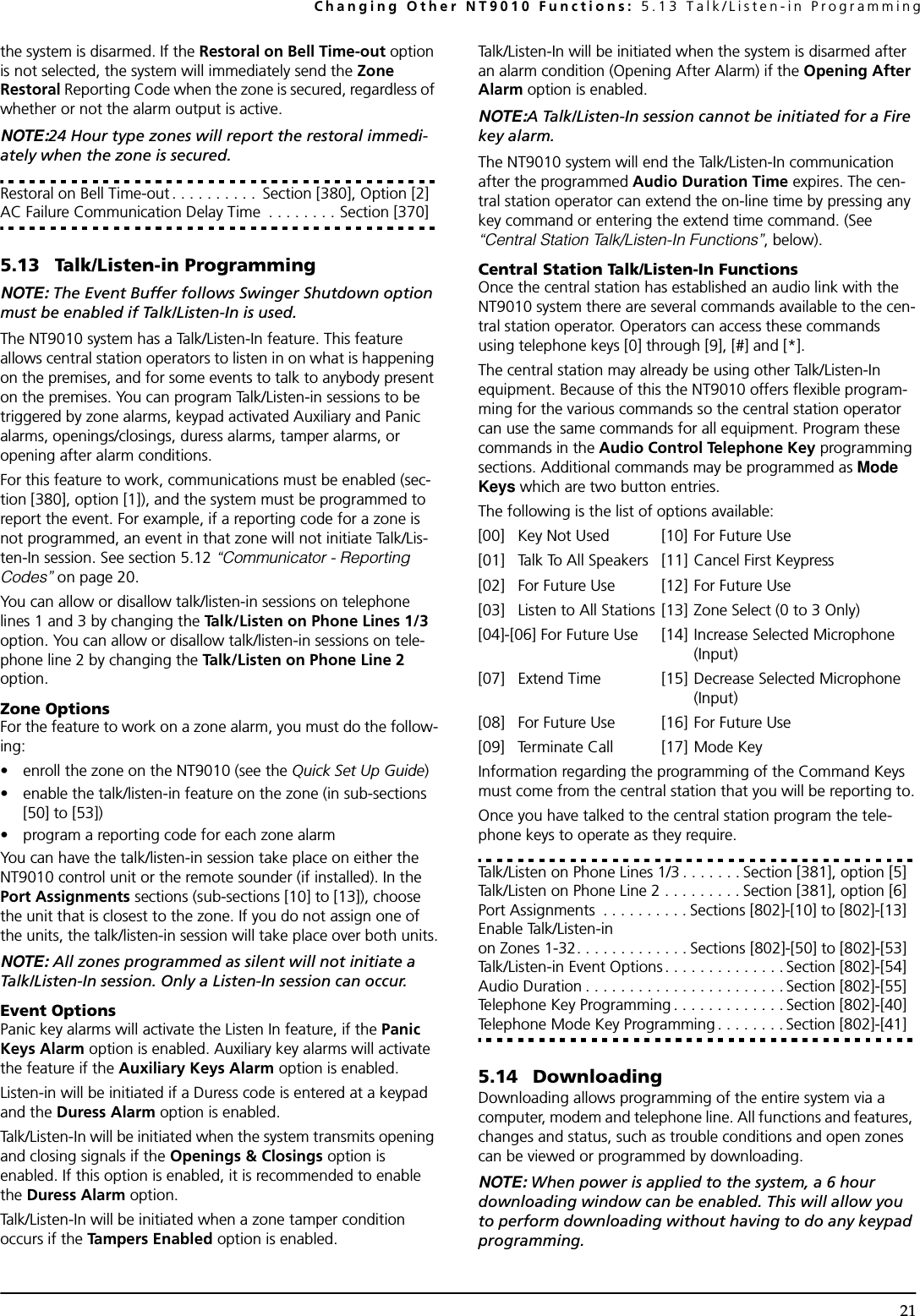 Changing Other NT9010 Functions: 5.13 Talk/Listen-in Programming21the system is disarmed. If the Restoral on Bell Time-out option is not selected, the system will immediately send the Zone Restoral Reporting Code when the zone is secured, regardless of whether or not the alarm output is active.NOTE:24 Hour type zones will report the restoral immedi-ately when the zone is secured.Restoral on Bell Time-out . . . . . . . . . .  Section [380], Option [2]AC Failure Communication Delay Time  . . . . . . . . Section [370]5.13 Talk/Listen-in ProgrammingNOTE: The Event Buffer follows Swinger Shutdown option must be enabled if Talk/Listen-In is used.The NT9010 system has a Talk/Listen-In feature. This feature allows central station operators to listen in on what is happening on the premises, and for some events to talk to anybody present on the premises. You can program Talk/Listen-in sessions to be triggered by zone alarms, keypad activated Auxiliary and Panic alarms, openings/closings, duress alarms, tamper alarms, or opening after alarm conditions.For this feature to work, communications must be enabled (sec-tion [380], option [1]), and the system must be programmed to report the event. For example, if a reporting code for a zone is not programmed, an event in that zone will not initiate Talk/Lis-ten-In session. See section 5.12 “Communicator - Reporting Codes” on page 20.You can allow or disallow talk/listen-in sessions on telephone lines 1 and 3 by changing the Talk/Listen on Phone Lines 1/3 option. You can allow or disallow talk/listen-in sessions on tele-phone line 2 by changing the Talk/Listen on Phone Line 2 option.Zone OptionsFor the feature to work on a zone alarm, you must do the follow-ing:• enroll the zone on the NT9010 (see the Quick Set Up Guide)• enable the talk/listen-in feature on the zone (in sub-sections [50] to [53])• program a reporting code for each zone alarmYou can have the talk/listen-in session take place on either the NT9010 control unit or the remote sounder (if installed). In the Port Assignments sections (sub-sections [10] to [13]), choose the unit that is closest to the zone. If you do not assign one of the units, the talk/listen-in session will take place over both units.NOTE: All zones programmed as silent will not initiate a Talk/Listen-In session. Only a Listen-In session can occur. Event OptionsPanic key alarms will activate the Listen In feature, if the Panic Keys Alarm option is enabled. Auxiliary key alarms will activate the feature if the Auxiliary Keys Alarm option is enabled. Listen-in will be initiated if a Duress code is entered at a keypad and the Duress Alarm option is enabled.Talk/Listen-In will be initiated when the system transmits opening and closing signals if the Openings &amp; Closings option is enabled. If this option is enabled, it is recommended to enable the Duress Alarm option.Talk/Listen-In will be initiated when a zone tamper condition occurs if the Tampers Enabled option is enabled.Talk/Listen-In will be initiated when the system is disarmed after an alarm condition (Opening After Alarm) if the Opening After Alarm option is enabled.NOTE:A Talk/Listen-In session cannot be initiated for a Fire key alarm.The NT9010 system will end the Talk/Listen-In communication after the programmed Audio Duration Time expires. The cen-tral station operator can extend the on-line time by pressing any key command or entering the extend time command. (See  “Central Station Talk/Listen-In Functions”, below).Central Station Talk/Listen-In FunctionsOnce the central station has established an audio link with the NT9010 system there are several commands available to the cen-tral station operator. Operators can access these commands using telephone keys [0] through [9], [#] and [*]. The central station may already be using other Talk/Listen-In equipment. Because of this the NT9010 offers flexible program-ming for the various commands so the central station operator can use the same commands for all equipment. Program these commands in the Audio Control Telephone Key programming sections. Additional commands may be programmed as Mode Keys which are two button entries.The following is the list of options available:[00] Key Not Used [10] For Future Use[01] Talk To All Speakers [11] Cancel First Keypress[02] For Future Use [12] For Future Use[03] Listen to All Stations [13] Zone Select (0 to 3 Only)[04]-[06] For Future Use [14] Increase Selected Microphone (Input)[07] Extend Time [15] Decrease Selected Microphone (Input)[08] For Future Use [16] For Future Use[09] Terminate Call [17] Mode KeyInformation regarding the programming of the Command Keys must come from the central station that you will be reporting to.Once you have talked to the central station program the tele-phone keys to operate as they require.Talk/Listen on Phone Lines 1/3 . . . . . . . Section [381], option [5]Talk/Listen on Phone Line 2 . . . . . . . . . Section [381], option [6]Port Assignments  . . . . . . . . . . Sections [802]-[10] to [802]-[13]Enable Talk/Listen-in on Zones 1-32. . . . . . . . . . . . . Sections [802]-[50] to [802]-[53]Talk/Listen-in Event Options. . . . . . . . . . . . . . Section [802]-[54]Audio Duration . . . . . . . . . . . . . . . . . . . . . . . Section [802]-[55]Telephone Key Programming . . . . . . . . . . . . . Section [802]-[40]Telephone Mode Key Programming . . . . . . . . Section [802]-[41]5.14 DownloadingDownloading allows programming of the entire system via a computer, modem and telephone line. All functions and features, changes and status, such as trouble conditions and open zones can be viewed or programmed by downloading.NOTE: When power is applied to the system, a 6 hour downloading window can be enabled. This will allow you to perform downloading without having to do any keypad programming.