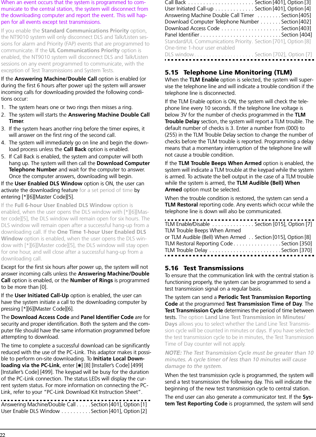 22When an event occurs that the system is programmed to com-municate to the central station, the system will disconnect from the downloading computer and report the event. This will hap-pen for all events except test transmissions.If you enable the Standard Communications Priority option, the NT9010 system will only disconnect DLS and Talk/Listen ses-sions for alarm and Priority (FAP) events that are programmed to communicate. If the UL Communications Priority option is enabled, the NT9010 system will disconnect DLS and Talk/Listen sessions on any event programmed to communicate, with the exception of Test Transmissions and System Tests.If the Answering Machine/Double Call option is enabled (or during the first 6 hours after power up) the system will answer incoming calls for downloading provided the following condi-tions occur:1. The system hears one or two rings then misses a ring.2. The system will starts the Answering Machine Double Call Timer.3. If the system hears another ring before the timer expires, it will answer on the first ring of the second call.4. The system will immediately go on line and begin the down-load process unless the Call Back option is enabled. 5. If Call Back is enabled, the system and computer will both hang up. The system will then call the Download Computer Telephone Number and wait for the computer to answer. Once the computer answers, downloading will begin.If the User Enabled DLS Window option is ON, the user can activate the downloading feature for a set period of time by entering [*][6][Master Code][5]. If the Full 6-hour User Enabled DLS Window option is enabled, when the user opens the DLS window with [*][6][Mas-ter code][5], the DLS window will remain open for six hours. The DLS window will remain open after a successful hang-up from a downloading call. If the One Time 1-hour User Enabled DLS Window option is enabled, when the user opens the DLS win-dow with [*][6][Master code][5], the DLS window will stay open for one hour, and will close after a successful hang-up from a downloading call.Except for the first six hours after power up, the system will not answer incoming calls unless the Answering Machine/Double Call option is enabled, or the Number of Rings is programmed to be more than [0].If the User Initiated Call-Up option is enabled, the user can have the system initiate a call to the downloading computer by pressing [*][6][Master Code][6].The Download Access Code and Panel Identifier Code are for security and proper identification. Both the system and the com-puter file should have the same information programmed before attempting to download.The time to complete a successful download can be significantly reduced with the use of the PC-Link. This adaptor makes it possi-ble to perform on-site downloading. To Initiate Local Down-loading via the PC-Link, enter [✱] [8] [Installer’s Code] [499] [Installer’s Code] [499]. The keypad will be busy for the duration of the PC-Link connection. The status LEDs will display the cur-rent system status. For more information on connecting the PC-Link, refer to your “PC-Link Download Kit Instruction Sheet”.Answering Machine/Double Call . . . . .Section [401], Option [1] User Enable DLS Window . . . . . . . . . .Section [401], Option [2] Call Back  . . . . . . . . . . . . . . . . . . . . . . Section [401], Option [3] User Initiated Call-up . . . . . . . . . . . . . Section [401], Option [4] Answering Machine Double Call Timer  . . . . . . . . Section [405] Download Computer Telephone Number . . . . . . . Section [402] Download Access Code . . . . . . . . . . . . . . . . . . . . Section [403] Panel Identifier . . . . . . . . . . . . . . . . . . . . . . . . . . . Section [404]Standard/UL Communications Priority. Section [701], Option [8] One-time 1-hour user enabled DLS window. . . . . . . . . . . . . . . . . . . . Section [702], Option [7]5.15 Telephone Line Monitoring (TLM)When the TLM Enable option is selected, the system will super-vise the telephone line and will indicate a trouble condition if the telephone line is disconnected. If the TLM Enable option is ON, the system will check the tele-phone line every 10 seconds. If the telephone line voltage is below 3V for the number of checks programmed in the TLM Trouble Delay section, the system will report a TLM trouble. The default number of checks is 3. Enter a number from (000) to (255) in the TLM Trouble Delay section to change the number of checks before the TLM trouble is reported. Programming a delay means that a momentary interruption of the telephone line will not cause a trouble condition.If the TLM Trouble Beeps When Armed option is enabled, the system will indicate a TLM trouble at the keypad while the system is armed. To activate the bell output in the case of a TLM trouble while the system is armed, the TLM Audible (Bell) When Armed option must be selected.When the trouble condition is restored, the system can send a TLM Restoral reporting code. Any events which occur while the telephone line is down will also be communicated.TLM Enable/Disable  . . . . . . . . . . . . . . Section [015], Option [7]TLM Trouble Beeps When Armed or TLM Audible (Bell) When Armed  . . Section [015], Option [8] TLM Restoral Reporting Code . . . . . . . . . . . . . . . . Section [350]TLM Trouble Delay  . . . . . . . . . . . . . . . . . . . . . . . . Section [370]5.16 Test TransmissionsTo ensure that the communication link with the central station is functioning properly, the system can be programmed to send a test transmission signal on a regular basis.The system can send a Periodic Test Transmission Reporting Code at the programmed Test Transmission Time of Day. The Test Transmission Cycle determines the period of time between tests. The option Land Line Test Transmission in Minutes/Days allows you to select whether the Land Line Test Transmis-sion cycle will be counted in minutes or days. If you have selected the test transmission cycle to be in minutes, the Test Transmission Time of Day counter will not apply.NOTE: The Test Transmission Cycle must be greater than 10 minutes. A cycle timer of less than 10 minutes will cause damage to the system.When the test transmission cycle is programmed, the system will send a test transmission the following day. This will indicate the beginning of the new test transmission cycle to central station.The end user can also generate a communicator test. If the Sys-tem Test Reporting Code is programmed, the system will send 