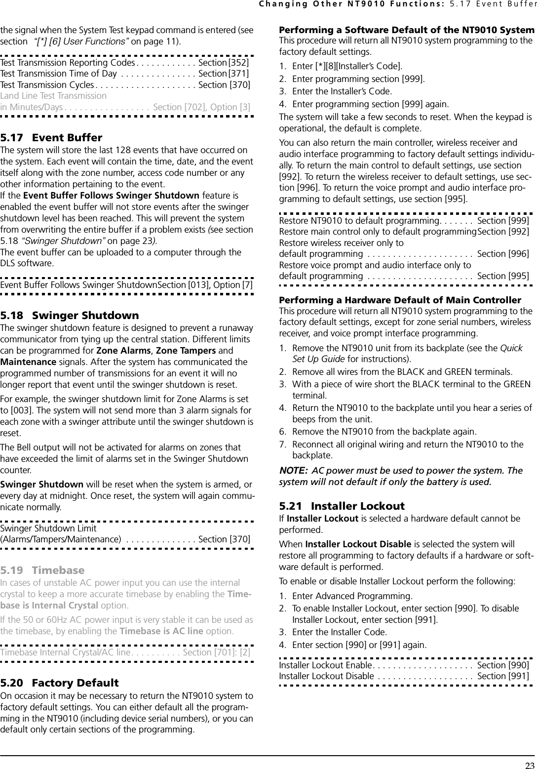 Changing Other NT9010 Functions: 5.17 Event Buffer23the signal when the System Test keypad command is entered (see section  “[*] [6] User Functions” on page 11).Test Transmission Reporting Codes . . . . . . . . . . . . Section [352] Test Transmission Time of Day  . . . . . . . . . . . . . . . Section [371] Test Transmission Cycles . . . . . . . . . . . . . . . . . . . . Section [370]Land Line Test Transmission in Minutes/Days . . . . . . . . . . . . . . . . .  Section [702], Option [3]5.17 Event BufferThe system will store the last 128 events that have occurred on the system. Each event will contain the time, date, and the event itself along with the zone number, access code number or any other information pertaining to the event.If the Event Buffer Follows Swinger Shutdown feature is enabled the event buffer will not store events after the swinger shutdown level has been reached. This will prevent the system from overwriting the entire buffer if a problem exists (see section 5.18 “Swinger Shutdown” on page 23).The event buffer can be uploaded to a computer through the DLS software.Event Buffer Follows Swinger ShutdownSection [013], Option [7] 5.18 Swinger ShutdownThe swinger shutdown feature is designed to prevent a runaway communicator from tying up the central station. Different limits can be programmed for Zone Alarms, Zone Tampers and Maintenance signals. After the system has communicated the programmed number of transmissions for an event it will no longer report that event until the swinger shutdown is reset.For example, the swinger shutdown limit for Zone Alarms is set to [003]. The system will not send more than 3 alarm signals for each zone with a swinger attribute until the swinger shutdown is reset.The Bell output will not be activated for alarms on zones that have exceeded the limit of alarms set in the Swinger Shutdown counter.Swinger Shutdown will be reset when the system is armed, or every day at midnight. Once reset, the system will again commu-nicate normally.Swinger Shutdown Limit(Alarms/Tampers/Maintenance)  . . . . . . . . . . . . . . Section [370]5.19 TimebaseIn cases of unstable AC power input you can use the internal crystal to keep a more accurate timebase by enabling the Time-base is Internal Crystal option. If the 50 or 60Hz AC power input is very stable it can be used as the timebase, by enabling the Timebase is AC line option.Timebase Internal Crystal/AC line. . . . . . . . . . Section [701]: [2]5.20 Factory DefaultOn occasion it may be necessary to return the NT9010 system to factory default settings. You can either default all the program-ming in the NT9010 (including device serial numbers), or you can default only certain sections of the programming. Performing a Software Default of the NT9010 SystemThis procedure will return all NT9010 system programming to the factory default settings.1. Enter [*][8][Installer’s Code].2. Enter programming section [999].3. Enter the Installer’s Code.4. Enter programming section [999] again.The system will take a few seconds to reset. When the keypad is operational, the default is complete.You can also return the main controller, wireless receiver and audio interface programming to factory default settings individu-ally. To return the main control to default settings, use section [992]. To return the wireless receiver to default settings, use sec-tion [996]. To return the voice prompt and audio interface pro-gramming to default settings, use section [995]. Restore NT9010 to default programming. . . . . . .  Section [999]Restore main control only to default programmingSection [992]Restore wireless receiver only to default programming  . . . . . . . . . . . . . . . . . . . . .  Section [996]Restore voice prompt and audio interface only to default programming  . . . . . . . . . . . . . . . . . . . . .  Section [995]Performing a Hardware Default of Main Controller This procedure will return all NT9010 system programming to the factory default settings, except for zone serial numbers, wireless receiver, and voice prompt interface programming.1. Remove the NT9010 unit from its backplate (see the Quick Set Up Guide for instructions).2. Remove all wires from the BLACK and GREEN terminals.3. With a piece of wire short the BLACK terminal to the GREEN terminal.4. Return the NT9010 to the backplate until you hear a series of beeps from the unit.6. Remove the NT9010 from the backplate again. 7. Reconnect all original wiring and return the NT9010 to the backplate.NOTE: AC power must be used to power the system. The system will not default if only the battery is used.5.21 Installer LockoutIf Installer Lockout is selected a hardware default cannot be performed.When Installer Lockout Disable is selected the system will restore all programming to factory defaults if a hardware or soft-ware default is performed.To enable or disable Installer Lockout perform the following:1. Enter Advanced Programming.2. To enable Installer Lockout, enter section [990]. To disable Installer Lockout, enter section [991].3. Enter the Installer Code.4. Enter section [990] or [991] again.Installer Lockout Enable. . . . . . . . . . . . . . . . . . . .  Section [990]Installer Lockout Disable . . . . . . . . . . . . . . . . . . .  Section [991]