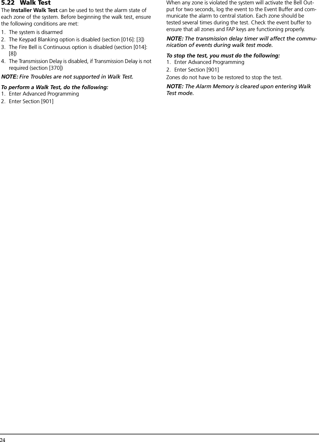 245.22 Walk TestThe Installer Walk Test can be used to test the alarm state of each zone of the system. Before beginning the walk test, ensure the following conditions are met:1. The system is disarmed2. The Keypad Blanking option is disabled (section [016]: [3])3. The Fire Bell is Continuous option is disabled (section [014]: [8])4. The Transmission Delay is disabled, if Transmission Delay is not required (section [370])NOTE: Fire Troubles are not supported in Walk Test.To perform a Walk Test, do the following:1. Enter Advanced Programming2. Enter Section [901]When any zone is violated the system will activate the Bell Out-put for two seconds, log the event to the Event Buffer and com-municate the alarm to central station. Each zone should be tested several times during the test. Check the event buffer to ensure that all zones and FAP keys are functioning properly.NOTE: The transmission delay timer will affect the commu-nication of events during walk test mode.To stop the test, you must do the following:1. Enter Advanced Programming2. Enter Section [901]Zones do not have to be restored to stop the test.NOTE: The Alarm Memory is cleared upon entering Walk Test mode.