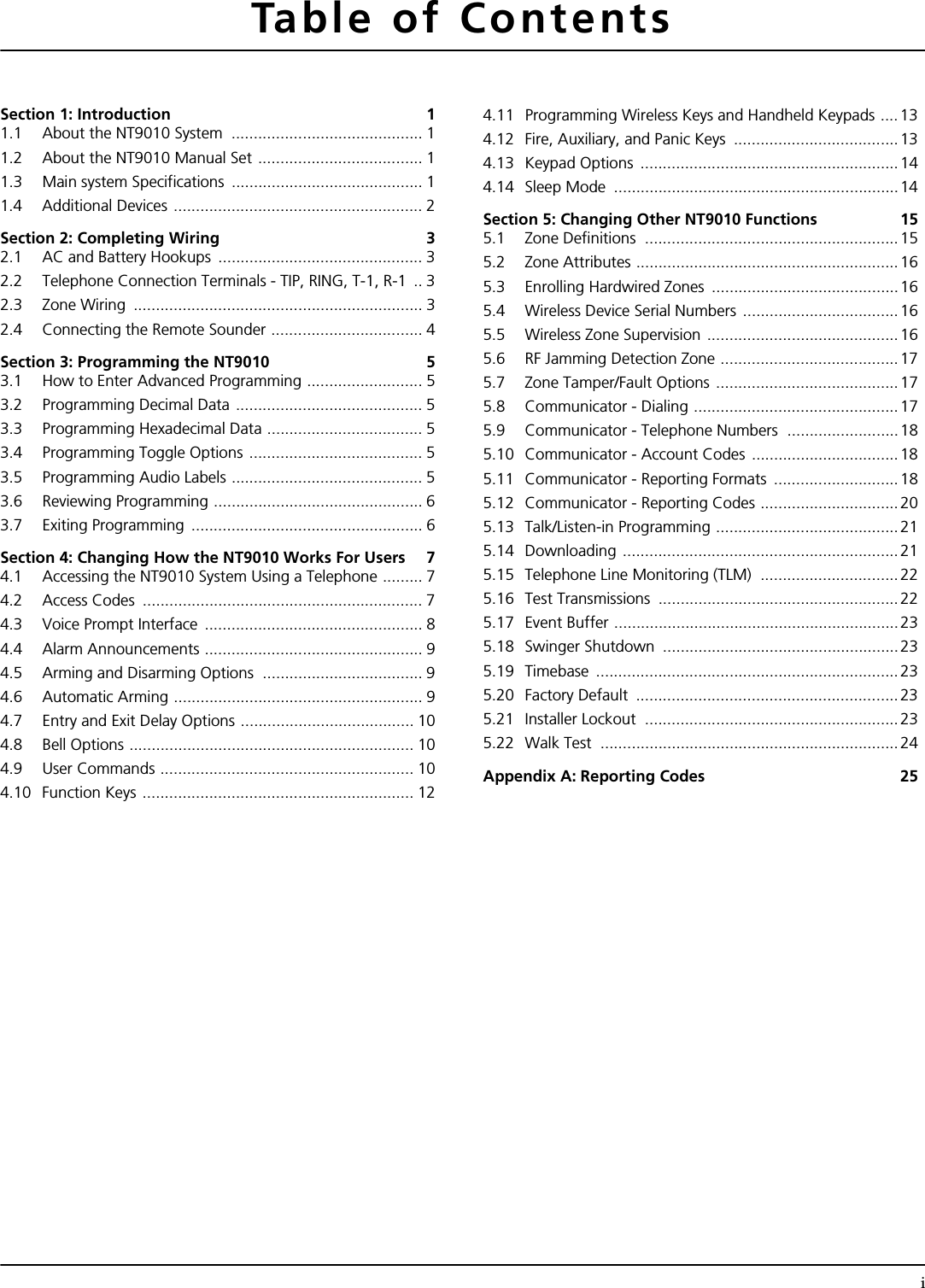 iTable of ContentsSection 1: Introduction  11.1 About the NT9010 System  ........................................... 11.2 About the NT9010 Manual Set ..................................... 11.3 Main system Specifications  ........................................... 11.4 Additional Devices ........................................................ 2Section 2: Completing Wiring  32.1 AC and Battery Hookups  .............................................. 32.2 Telephone Connection Terminals - TIP, RING, T-1, R-1  .. 32.3 Zone Wiring  ................................................................. 32.4 Connecting the Remote Sounder .................................. 4Section 3: Programming the NT9010  53.1 How to Enter Advanced Programming .......................... 53.2 Programming Decimal Data .......................................... 53.3 Programming Hexadecimal Data ................................... 53.4 Programming Toggle Options ....................................... 53.5 Programming Audio Labels ........................................... 53.6 Reviewing Programming ............................................... 63.7 Exiting Programming .................................................... 6Section 4: Changing How the NT9010 Works For Users  74.1 Accessing the NT9010 System Using a Telephone ......... 74.2 Access Codes  ............................................................... 74.3 Voice Prompt Interface  ................................................. 84.4 Alarm Announcements ................................................. 94.5 Arming and Disarming Options  .................................... 94.6 Automatic Arming ........................................................ 94.7 Entry and Exit Delay Options ....................................... 104.8 Bell Options ................................................................ 104.9 User Commands ......................................................... 104.10 Function Keys ............................................................. 124.11 Programming Wireless Keys and Handheld Keypads ....134.12 Fire, Auxiliary, and Panic Keys  .....................................134.13 Keypad Options  ..........................................................144.14 Sleep Mode  ................................................................14Section 5: Changing Other NT9010 Functions  155.1 Zone Definitions  ......................................................... 155.2 Zone Attributes ...........................................................165.3 Enrolling Hardwired Zones  ..........................................165.4 Wireless Device Serial Numbers ...................................165.5 Wireless Zone Supervision ...........................................165.6 RF Jamming Detection Zone ........................................175.7 Zone Tamper/Fault Options ......................................... 175.8 Communicator - Dialing ..............................................175.9 Communicator - Telephone Numbers  .........................185.10 Communicator - Account Codes ................................. 185.11 Communicator - Reporting Formats  ............................185.12 Communicator - Reporting Codes ...............................205.13 Talk/Listen-in Programming .........................................215.14 Downloading .............................................................. 215.15 Telephone Line Monitoring (TLM)  ...............................225.16 Test Transmissions  ......................................................225.17 Event Buffer ................................................................ 235.18 Swinger Shutdown  ..................................................... 235.19 Timebase ....................................................................235.20 Factory Default  ...........................................................235.21 Installer Lockout  .........................................................235.22 Walk Test  ...................................................................24Appendix A: Reporting Codes 25